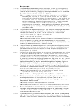 150 Good Group | EY
	 2.8 Impostos
CPC 32.22(c) 	 Uma diferença temporária pode surgir no reconhecimento inicial de um ativo ou passivo; por
exemplo, se todo o custo ou parte do custo do ativo não vier a ser dedutível para fins fiscais.
O método de contabilização para essa diferença temporária depende da natureza da transação
que conduziu ao reconhecimento inicial do ativo ou passivo:
(a)	 se a transação não é uma combinação de negócios e não afeta nem o lucro contábil nem
o lucro tributável, a entidade, na ausência das exceções previstas pelos itens 15 e 24,
reconheceria o ativo ou passivo fiscal diferido resultante e ajustaria o valor contábil do ativo
ou passivo pelo mesmo valor. Esses ajustes tornariam as demonstrações contábeis menos
transparentes. Portanto, este pronunciamento não permite que a entidade reconheça o
ativo ou passivo fiscal diferido resultante, tanto no reconhecimento inicial ou
subsequentemente (ver o exemplo a seguir). Além disso, a entidade não deve reconhecer
mudanças subsequentes no ativo ou passivo fiscal diferido não reconhecido, uma vez que
o ativo é depreciado.
CPC 32.24 	 O ativo fiscal diferido deve ser reconhecido para todas as diferenças temporárias dedutíveis na
medida em que seja provável a existência de lucro tributável contra o qual a diferença
temporária dedutível possa ser utilizada, a não ser que o ativo fiscal diferido surja do
reconhecimento inicial de ativo ou passivo na transação que:
(a)	 não é uma combinação de negócios; e
(b)	 no momento da transação não afeta nem o lucro contábil nem o lucro tributável (prejuízo fiscal).
	 Entretanto, para diferenças temporárias dedutíveis associadas com investimentos em
controladas, filiais e coligadas, e interesses em empreendimentos sob controle conjunto, o ativo
fiscal diferido deve ser reconhecido de acordo com o item 44.
CPC 32.34 	 Um ativo fiscal diferido deve ser reconhecido para o registro de prejuízos fiscais não utilizados
e créditos fiscais não utilizados na medida em que seja provável que estarão disponíveis lucros
tributáveis futuros contra os quais os prejuízos fiscais não utilizados e créditos fiscais não
utilizados possam ser utilizados.
CPC 32.37 	 Ao final de cada período de apresentação das demonstrações contábeis, a entidade deve reavaliar
os ativos fiscais diferidos não reconhecidos. A entidade reconhece um ativo fiscal diferido não
reconhecido previamente na medida em que se torna provável que lucros tributáveis futuros
permitirão que o ativo fiscal diferido seja recuperado. Por exemplo, uma melhoria nas condições
de comercialização pode tornar mais provável que a entidade seja capaz de gerar lucro tributável
suficiente no futuro para que o ativo fiscal diferido atenda aos critérios de reconhecimento
mencionados nos itens 24 ou 34. Outro exemplo é quando a entidade reavalia os ativos fiscais
diferidos na data da combinação de negócios ou subsequentemente (ver itens 67 e 68).
CPC 32.39	 A entidade reconhece passivo fiscal diferido para todas as diferenças temporárias tributáveis
associadas com investimentos em controladas, filiais e coligadas e participações em negócios
em conjunto, exceto quando ambas as seguintes condições sejam atendidas:
(a)	 a empresa controladora, o investidor ou empreendedor seja capaz de controlar
a periodicidade da reversão da diferença temporária; e
(b)	 seja provável que a diferença temporária não se reverterá em futuro previsível.
CPC 32.44 	 A entidade reconhece ativo fiscal diferido para todas as diferenças temporárias dedutíveis
advindas dos investimentos em controladas, filiais e coligadas e participações em
empreendimentos sob controle conjunto (joint venture), na medida em que, e somente na
medida em que, seja provável que:
(a)	 a diferença temporária será revertida em futuro previsível; e
(b)	 estará disponível lucro tributável contra o qual a diferença temporária possa ser utilizada.
CPC 32.46	 Passivos (ativos) de tributos correntes referentes aos períodos corrente e anterior devem ser
mensurados pelo valor esperado a ser pago para (recuperado de) as autoridades tributárias,
utilizando-se as alíquotas de tributos (e legislação fiscal) que estejam aprovadas no final
do período que está sendo reportado.
CPC 32.47	 Os ativos e passivos fiscais diferidos devem ser mensurados pelas alíquotas que se espera que
sejam aplicáveis no período quando for realizado o ativo ou liquidado o passivo, com base nas
alíquotas (e legislação fiscal) que estejam em vigor ao final do período que está sendo reportado.
 