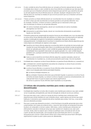 151Good Group | EY
CPC 32.56 	 O valor contábil do ativo fiscal diferido deve ser revisado ao final de cada período de reporte.
A entidade deve reduzir o valor contábil do ativo fiscal diferido na medida em que não seja mais
provável que lucro tributável suficiente estará disponível para permitir que o benefício de parte
ou de todo aquele ativo fiscal diferido possa ser utilizado. Qualquer redução do ativo fiscal
diferido deve ser revertida na medida em que se torne provável que lucro tributável suficiente
estará disponível.
CPC 32.61A	 Tributo corrente ou tributo diferido devem ser reconhecidos fora do resultado se o tributo
se referir a itens que são reconhecidos no mesmo período ou em período diferente, fora
do resultado. Portanto, o tributo corrente e o diferido que se relacionam a itens que
são reconhecidos no mesmo ou em período diferente:
(a)	 em outros resultados abrangentes, devem ser reconhecidos em outros resultados
abrangentes (ver item 62);
(b)	 diretamente no patrimônio líquido, devem ser reconhecidos diretamente no patrimônio
líquido (ver item 62A).
CPC 32.68	 O benefício potencial da compensação de prejuízos fiscais de uma entidade com o lucro da adquirida
ou outros ativos fiscais diferidos pode não satisfazer os critérios para reconhecimento em separado
quando a combinação de negócios é inicialmente contabilizada, mas pode ser realizada
subsequentemente. A entidade deverá reconhecer os benefícios do tributo diferido adquirido que ela
realiza depois da combinação de negócios como segue:
(a) 	benefícios de tributo diferido adquirido reconhecidos dentro do período de mensuração que
resultam de novas informações sobre fatos e circunstâncias que existiam na data da aquisição
devem ser aplicados para reduzir o valor contábil de qualquer ágio derivado da expectativa de
rentabilidade futura (goodwill) relacionado com aquela aquisição. Se o valor contábil daquele
goodwill é zero, quaisquer benefícios de tributo diferido remanescentes devem ser reconhecidos
no resultado;
(b) 	todos os outros benefícios de tributo diferido adquirido, quando realizados, devem ser
reconhecidos no resultado (ou, se este pronunciamento assim exigir, fora do resultado).
CPC 32.74	 A entidade deve compensar os ativos fiscais diferidos e os passivos fiscais diferidos se, e somente se:
(a) 	a entidade tem o direito legalmente executável de compensar os ativos fiscais correntes
contra os passivos fiscais correntes; e
(b) 	os ativos fiscais diferidos e os passivos fiscais diferidos estão relacionados com tributos
sobre o lucro lançados pela mesma autoridade tributária:
	 (i)	 na mesma entidade tributável; ou
	(ii) nas entidades tributáveis diferentes que pretendem liquidar os passivos e os ativos fiscais
correntes em bases líquidas, ou realizar os ativos e liquidar os passivos simultaneamente, em
cada período futuro no qual se espera que valores significativos
dos ativos ou passivos fiscais diferidos sejam liquidados ou recuperados.
	 2.9 Ativos não circulantes mantidos para venda e operações
descontinuadas
CPC 31.6	 A entidade deve classificar um ativo não circulante como mantido para venda se o seu valor contábil
vai ser recuperado, principalmente, por meio de transação de venda em vez do uso contínuo.
CPC 31.7	 Para que esse seja o caso, o ativo ou o grupo de ativos mantidos para venda deve estar
disponível para venda imediata em suas condições atuais, sujeito apenas aos termos que sejam
habituais e costumeiros para venda de tais ativos mantidos para venda. Com isso, a sua venda
deve ser altamente provável.
CPC 31.8	 Para que a venda seja altamente provável, o nível hierárquico de gestão apropriado deve estar
comprometido com o plano de venda do ativo, e deve ter sido iniciado um programa firme para
localizar um comprador e concluir o plano. Além disso, o ativo mantido para venda deve ser
efetivamente colocado à venda por preço que seja razoável em relação ao seu valor justo
corrente. Ainda, deve-se esperar que a venda se qualifique como concluída em até um ano
a partir da data da classificação, com exceção do que é permitido pelo item 9, e as ações
necessárias para concluir o plano devem indicar que é improvável que possa haver alterações
significativas no plano ou que o plano possa ser abandonado.
 