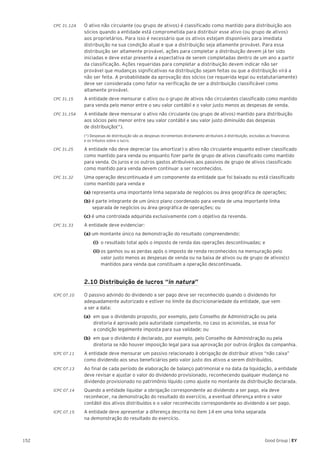152 Good Group | EY
CPC 31.12A	 O ativo não circulante (ou grupo de ativos) é classificado como mantido para distribuição aos
sócios quando a entidade está comprometida para distribuir esse ativo (ou grupo de ativos)
aos proprietários. Para isso é necessário que os ativos estejam disponíveis para imediata
distribuição na sua condição atual e que a distribuição seja altamente provável. Para essa
distribuição ser altamente provável, ações para completar a distribuição devem já ter sido
iniciadas e deve estar presente a expectativa de serem completadas dentro de um ano a partir
da classificação. Ações requeridas para completar a distribuição devem indicar não ser
provável que mudanças significativas na distribuição sejam feitas ou que a distribuição virá a
não ser feita. A probabilidade da aprovação dos sócios (se requerida legal ou estatutariamente)
deve ser considerada como fator na verificação de ser a distribuição classificável como
altamente provável.
CPC 31.15	 A entidade deve mensurar o ativo ou o grupo de ativos não circulantes classificado como mantido
para venda pelo menor entre o seu valor contábil e o valor justo menos as despesas de venda.
CPC 31.15A	 A entidade deve mensurar o ativo não circulante (ou grupo de ativos) mantido para distribuição
aos sócios pelo menor entre seu valor contábil e seu valor justo diminuído das despesas
de distribuição(*).
	 (*) Despesas de distribuição são as despesas incrementais diretamente atribuíveis à distribuição, excluídas as financeiras
e os tributos sobre o lucro.
CPC 31.25 	 A entidade não deve depreciar (ou amortizar) o ativo não circulante enquanto estiver classificado
como mantido para venda ou enquanto fizer parte de grupo de ativos classificado como mantido
para venda. Os juros e os outros gastos atribuíveis aos passivos de grupo de ativos classificado
como mantido para venda devem continuar a ser reconhecidos.
CPC 31.32 	 Uma operação descontinuada é um componente da entidade que foi baixado ou está classificado
como mantido para venda e
	 (a) representa uma importante linha separada de negócios ou área geográfica de operações;
	 (b) é parte integrante de um único plano coordenado para venda de uma importante linha 		
	 separada de negócios ou área geográfica de operações; ou
	 (c) é uma controlada adquirida exclusivamente com o objetivo da revenda.
CPC 31.33 	 A entidade deve evidenciar:
	 (a) um montante único na demonstração do resultado compreendendo:
	(i)	 o resultado total após o imposto de renda das operações descontinuadas; e
	 (ii)	os ganhos ou as perdas após o imposto de renda reconhecidos na mensuração pelo
	 valor justo menos as despesas de venda ou na baixa de ativos ou de grupo de ativos(s) 	
	 mantidos para venda que constituam a operação descontinuada.
	 2.10 Distribuição de lucros “in natura”
ICPC 07.10	 O passivo advindo do dividendo a ser pago deve ser reconhecido quando o dividendo for
adequadamente autorizado e estiver no limite da discricionariedade da entidade, que vem
a ser a data:
(a) 	em que o dividendo proposto, por exemplo, pelo Conselho de Administração ou pela 		
diretoria é aprovado pela autoridade competente, no caso os acionistas, se essa for
a condição legalmente imposta para sua validade; ou
(b) 	em que o dividendo é declarado, por exemplo, pelo Conselho de Administração ou pela
diretoria se não houver imposição legal para sua aprovação por outros órgãos da companhia.
ICPC 07.11 	 A entidade deve mensurar um passivo relacionado à obrigação de distribuir ativos “não caixa”
como dividendo aos seus beneficiários pelo valor justo dos ativos a serem distribuídos.
ICPC 07.13 	 Ao final de cada período de elaboração de balanço patrimonial e na data da liquidação, a entidade
deve revisar e ajustar o valor do dividendo provisionado, reconhecendo qualquer mudança no
dividendo provisionado no patrimônio líquido como ajuste no montante da distribuição declarada.
ICPC 07.14 	 Quando a entidade liquidar a obrigação correspondente ao dividendo a ser pago, ela deve
reconhecer, na demonstração do resultado do exercício, a eventual diferença entre o valor
contábil dos ativos distribuídos e o valor reconhecido correspondente ao dividendo a ser pago.
ICPC 07.15 	 A entidade deve apresentar a diferença descrita no item 14 em uma linha separada
na demonstração do resultado do exercício.
 