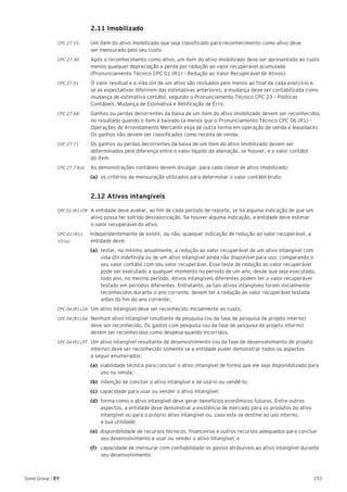 153Good Group | EY
	 2.11 Imobilizado
CPC 27.15 	 Um item do ativo imobilizado que seja classificado para reconhecimento como ativo deve
ser mensurado pelo seu custo.
CPC 27.30 	 Após o reconhecimento como ativo, um item do ativo imobilizado deve ser apresentado ao custo
menos qualquer depreciação e perda por redução ao valor recuperável acumulada
(Pronunciamento Técnico CPC 01 (R1) – Redução ao Valor Recuperável de Ativos).
CPC 27.51 	 O valor residual e a vida útil de um ativo são revisados pelo menos ao final de cada exercício e,
se as expectativas diferirem das estimativas anteriores, a mudança deve ser contabilizada como
mudança de estimativa contábil, segundo o Pronunciamento Técnico CPC 23 – Políticas
Contábeis, Mudança de Estimativa e Retificação de Erro.
CPC 27.68 	 Ganhos ou perdas decorrentes da baixa de um item do ativo imobilizado devem ser reconhecidos
no resultado quando o item é baixado (a menos que o Pronunciamento Técnico CPC 06 (R1) –
Operações de Arrendamento Mercantil exija de outra forma em operação de venda e leaseback).
Os ganhos não devem ser classificados como receita de venda.
CPC 27.71 	 Os ganhos ou perdas decorrentes da baixa de um item do ativo imobilizado devem ser
determinados pela diferença entre o valor líquido da alienação, se houver, e o valor contábil
do item.
CPC 27.73(a)	 As demonstrações contábeis devem divulgar, para cada classe de ativo imobilizado:
(a)	 os critérios de mensuração utilizados para determinar o valor contábil bruto.
	 2.12 Ativos intangíveis
CPC 01 (R1).09 	 A entidade deve avaliar, ao fim de cada período de reporte, se há alguma indicação de que um
ativo possa ter sofrido desvalorização. Se houver alguma indicação, a entidade deve estimar
o valor recuperável do ativo.
CPC 01 (R1). Independentemente de existir, ou não, qualquer indicação de redução ao valor recuperável, a
10 (a) 	 entidade deve:
(a) 	testar, no mínimo anualmente, a redução ao valor recuperável de um ativo intangível com
vida útil indefinida ou de um ativo intangível ainda não disponível para uso, comparando o
seu valor contábil com seu valor recuperável. Esse teste de redução ao valor recuperável
pode ser executado a qualquer momento no período de um ano, desde que seja executado,
todo ano, no mesmo período. Ativos intangíveis diferentes podem ter o valor recuperável
testado em períodos diferentes. Entretanto, se tais ativos intangíveis foram inicialmente
reconhecidos durante o ano corrente, devem ter a redução ao valor recuperável testada
antes do fim do ano corrente;
CPC 04 (R1).24 	 Um ativo intangível deve ser reconhecido inicialmente ao custo.
CPC 04 (R1).54 	 Nenhum ativo intangível resultante de pesquisa (ou da fase de pesquisa de projeto interno)
deve ser reconhecido. Os gastos com pesquisa (ou da fase de pesquisa de projeto interno)
devem ser reconhecidos como despesa quando incorridos.
CPC 04 (R1).57 	 Um ativo intangível resultante de desenvolvimento (ou da fase de desenvolvimento de projeto
interno) deve ser reconhecido somente se a entidade puder demonstrar todos os aspectos
a seguir enumerados:
(a) viabilidade técnica para concluir o ativo intangível de forma que ele seja disponibilizado para
uso ou venda;
(b) 	intenção de concluir o ativo intangível e de usá-lo ou vendê-lo;
(c) capacidade para usar ou vender o ativo intangível;
(d) forma como o ativo intangível deve gerar benefícios econômicos futuros. Entre outros
aspectos, a entidade deve demonstrar a existência de mercado para os produtos do ativo
intangível ou para o próprio ativo intangível ou, caso este se destine ao uso interno,
a sua utilidade;
(e) disponibilidade de recursos técnicos, financeiros e outros recursos adequados para concluir
seu desenvolvimento e usar ou vender o ativo intangível; e
(f) 	 capacidade de mensurar com confiabilidade os gastos atribuíveis ao ativo intangível durante
seu desenvolvimento.
 