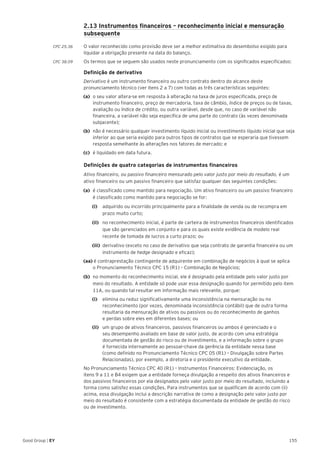 155Good Group | EY
	 2.13 Instrumentos financeiros – reconhecimento inicial e mensuração
subsequente
CPC 25.36 	 O valor reconhecido como provisão deve ser a melhor estimativa do desembolso exigido para
liquidar a obrigação presente na data do balanço.
CPC 38.09	 Os termos que se seguem são usados neste pronunciamento com os significados especificados:
	 Definição de derivativo
	Derivativo é um instrumento financeiro ou outro contrato dentro do alcance deste
pronunciamento técnico (ver itens 2 a 7) com todas as três características seguintes:
(a)	 o seu valor altera-se em resposta à alteração na taxa de juros especificada, preço de
instrumento financeiro, preço de mercadoria, taxa de câmbio, índice de preços ou de taxas,
avaliação ou índice de crédito, ou outra variável, desde que, no caso de variável não
financeira, a variável não seja específica de uma parte do contrato (às vezes denominada ―
subjacente‖);
(b)	 não é necessário qualquer investimento líquido inicial ou investimento líquido inicial que seja
inferior ao que seria exigido para outros tipos de contratos que se esperaria que tivessem
resposta semelhante às alterações nos fatores de mercado; e
(c)	 é liquidado em data futura.
	 Definições de quatro categorias de instrumentos financeiros
	 Ativo financeiro, ou passivo financeiro mensurado pelo valor justo por meio do resultado, é um
ativo financeiro ou um passivo financeiro que satisfaz qualquer das seguintes condições:
(a)	 é classificado como mantido para negociação. Um ativo financeiro ou um passivo financeiro
é classificado como mantido para negociação se for:
		(i)		 adquirido ou incorrido principalmente para a finalidade de venda ou de recompra em
prazo muito curto;
		(ii)		 no reconhecimento inicial, é parte de carteira de instrumentos financeiros identificados
que são gerenciados em conjunto e para os quais existe evidência de modelo real
recente de tomada de lucros a curto prazo; ou
		(iii)	 derivativo (exceto no caso de derivativo que seja contrato de garantia financeira ou um
instrumento de hedge designado e eficaz);
(aa) é contraprestação contingente de adquirente em combinação de negócios à qual se aplica
o Pronunciamento Técnico CPC 15 (R1) – Combinação de Negócios;
(b)	 no momento do reconhecimento inicial, ele é designado pela entidade pelo valor justo por
meio do resultado. A entidade só pode usar essa designação quando for permitido pelo item
11A, ou quando tal resultar em informação mais relevante, porque:
		(i)		 elimina ou reduz significativamente uma inconsistência na mensuração ou no
reconhecimento (por vezes, denominada inconsistência contábil‖) que de outra forma
resultaria da mensuração de ativos ou passivos ou do reconhecimento de ganhos
e perdas sobre eles em diferentes bases; ou
		(ii)		 um grupo de ativos financeiros, passivos financeiros ou ambos é gerenciado e o
seu desempenho avaliado em base de valor justo, de acordo com uma estratégia
documentada de gestão do risco ou de investimento, e a informação sobre o grupo
é fornecida internamente ao pessoal–chave da gerência da entidade nessa base
(como definido no Pronunciamento Técnico CPC 05 (R1) – Divulgação sobre Partes
Relacionadas), por exemplo, a diretoria e o presidente executivo da entidade.
	 No Pronunciamento Técnico CPC 40 (R1) – Instrumentos Financeiros: Evidenciação, os
itens 9 a 11 e B4 exigem que a entidade forneça divulgação a respeito dos ativos financeiros e
dos passivos financeiros por ela designados pelo valor justo por meio do resultado, incluindo a
forma como satisfez essas condições. Para instrumentos que se qualificam de acordo com (ii)
acima, essa divulgação inclui a descrição narrativa de como a designação pelo valor justo por
meio do resultado é consistente com a estratégia documentada da entidade de gestão do risco
ou de investimento.
 