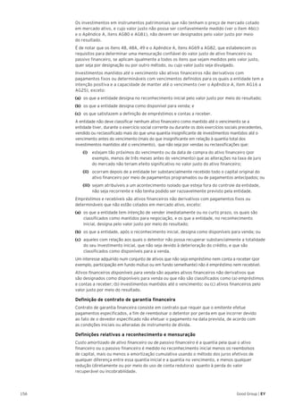 156 Good Group | EY
	 Os investimentos em instrumentos patrimoniais que não tenham o preço de mercado cotado
em mercado ativo, e cujo valor justo não possa ser confiavelmente medido (ver o item 46(c)
e o Apêndice A, itens AG80 e AG81), não devem ser designados pelo valor justo por meio
do resultado.
	 É de notar que os itens 48, 48A, 49 e o Apêndice A, itens AG69 a AG82, que estabelecem os
requisitos para determinar uma mensuração confiável do valor justo de ativo financeiro ou
passivo financeiro, se aplicam igualmente a todos os itens que sejam medidos pelo valor justo,
quer seja por designação ou por outro método, ou cujo valor justo seja divulgado.
	 Investimentos mantidos até o vencimento são ativos financeiros não derivativos com
pagamentos fixos ou determináveis com vencimentos definidos para os quais a entidade tem a
intenção positiva e a capacidade de manter até o vencimento (ver o Apêndice A, item AG16 a
AG25), exceto:
(a)	 os que a entidade designa no reconhecimento inicial pelo valor justo por meio do resultado;
(b)	 os que a entidade designa como disponível para venda; e
(c)	 os que satisfazem a definição de empréstimos e contas a receber.
	 A entidade não deve classificar nenhum ativo financeiro como mantido até o vencimento se a
entidade tiver, durante o exercício social corrente ou durante os dois exercícios sociais precedentes,
vendido ou reclassificado mais do que uma quantia insignificante de investimentos mantidos até o
vencimento antes do vencimento (mais do que insignificante em relação à quantia total dos
investimentos mantidos até o vencimento), que não seja por vendas ou reclassificações que:
		(i)		 estejam tão próximos do vencimento ou da data de compra do ativo financeiro (por
exemplo, menos de três meses antes do vencimento) que as alterações na taxa de juro
do mercado não teriam efeito significativo no valor justo do ativo financeiro;
		(ii)		 ocorram depois de a entidade ter substancialmente recebido todo o capital original do
ativo financeiro por meio de pagamentos programados ou de pagamentos antecipados; ou
		(iii)	 sejam atribuíveis a um acontecimento isolado que esteja fora do controle da entidade,
não seja recorrente e não tenha podido ser razoavelmente previsto pela entidade.
	 Empréstimos e recebíveis são ativos financeiros não derivativos com pagamentos fixos ou
determináveis que não estão cotados em mercado ativo, exceto:
(a)	 os que a entidade tem intenção de vender imediatamente ou no curto prazo, os quais são
classificados como mantidos para negociação, e os que a entidade, no reconhecimento
inicial, designa pelo valor justo por meio do resultado;
(b)	 os que a entidade, após o reconhecimento inicial, designa como disponíveis para venda; ou
(c)	 aqueles com relação aos quais o detentor não possa recuperar substancialmente a totalidade
do seu investimento inicial, que não seja devido à deterioração do crédito, e que são
classificados como disponíveis para a venda.
	 Um interesse adquirido num conjunto de ativos que não seja empréstimo nem conta a receber (por
exemplo, participação em fundo mútuo ou em fundo semelhante) não é empréstimo nem recebível.
	 Ativos financeiros disponíveis para venda são aqueles ativos financeiros não derivativos que
são designados como disponíveis para venda ou que não são classificados como (a) empréstimos
e contas a receber; (b) investimentos mantidos até o vencimento; ou (c) ativos financeiros pelo
valor justo por meio do resultado.
	 Definição de contrato de garantia financeira
	 Contrato de garantia financeira consiste em contrato que requer que o emitente efetue
pagamentos especificados, a fim de reembolsar o detentor por perda em que incorrer devido
ao fato de o devedor especificado não efetuar o pagamento na data prevista, de acordo com
as condições iniciais ou alteradas de instrumento de dívida.
	 Definições relativas a reconhecimento e mensuração
	 Custo amortizado de ativo financeiro ou de passivo financeiro é a quantia pela qual o ativo
financeiro ou o passivo financeiro é medido no reconhecimento inicial menos os reembolsos
de capital, mais ou menos a amortização cumulativa usando o método dos juros efetivos de
qualquer diferença entre essa quantia inicial e a quantia no vencimento, e menos qualquer
redução (diretamente ou por meio do uso de conta redutora) quanto à perda do valor
recuperável ou incobrabilidade.
 