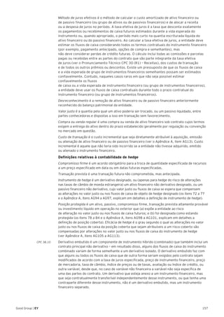 157Good Group | EY
	 Método de juros efetivos é o método de calcular o custo amortizado de ativo financeiro ou
de passivo financeiro (ou grupo de ativos ou de passivos financeiros) e de alocar a receita
ou a despesa de juros no período. A taxa efetiva de juros é a taxa que desconta exatamente
os pagamentos ou recebimentos de caixa futuros estimados durante a vida esperada do
instrumento ou, quando apropriado, o período mais curto na quantia escriturada líquida do
ativo financeiro ou do passivo financeiro. Ao calcular a taxa efetiva de juros, a entidade deve
estimar os fluxos de caixa considerando todos os termos contratuais do instrumento financeiro
(por exemplo, pagamento antecipado, opções de compra e semelhantes), mas
não deve considerar perdas de crédito futuras. O cálculo inclui todas as comissões e parcelas
pagas ou recebidas entre as partes do contrato que são parte integrante da taxa efetiva
de juros (ver o Pronunciamento Técnico CPC 30 (R1) – Receitas), dos custos de transação
e de todos os outros prêmios ou descontos. Existe um pressuposto de que os fluxos de caixa
e a vida esperada de grupo de instrumentos financeiros semelhantes possam ser estimados
confiavelmente. Contudo, naqueles casos raros em que não seja possível estimar
confiavelmente os fluxos
de caixa ou a vida esperada de instrumento financeiro (ou grupo de instrumentos financeiros),
a entidade deve usar os fluxos de caixa contratuais durante todo o prazo contratual do
instrumento financeiro (ou grupo de instrumentos financeiros).
	Desreconhecimento é a remoção de ativo financeiro ou de passivo financeiro anteriormente
reconhecido do balanço patrimonial da entidade.
	 Valor justo é a quantia pela qual um ativo poderia ser trocado, ou um passivo liquidado, entre
partes conhecedoras e dispostas a isso em transação sem favorecimento.
	 Compra ou venda regular é uma compra ou venda de ativo financeiro sob contrato cujos termos
exigem a entrega do ativo dentro do prazo estabelecido geralmente por regulação ou convenção
no mercado em questão.
	 Custo de transação é o custo incremental que seja diretamente atribuível à aquisição, emissão
ou alienação de ativo financeiro ou de passivo financeiro (ver o Apêndice A, item AG13). Custo
incremental é aquele que não teria sido incorrido se a entidade não tivesse adquirido, emitido
ou alienado o instrumento financeiro.
	 Definições relativas à contabilidade de hedge
	 Compromisso firme é um acordo obrigatório para a troca de quantidade especificada de recursos
a um preço especificado em data ou em datas futuras especificadas.
	 Transação prevista é uma transação futura não comprometida, mas antecipada.
	 Instrumento de hedge é um derivativo designado, ou (apenas para hedge do risco de alterações
nas taxas de câmbio de moeda estrangeira) um ativo financeiro não derivativo designado, ou um
passivo financeiro não derivativo, cujo valor justo ou fluxos de caixa se espera que compensem
as alterações no valor justo ou nos fluxos de caixa de objeto de hedge designado (os itens 72 a 77
e o Apêndice A, itens AG94 a AG97, explicam em detalhes a definição de instrumento de hedge).
	 Posição protegida é um ativo, passivo, compromisso firme, transação prevista altamente provável
ou investimento líquido em operação no exterior que (a) expõe a entidade ao risco
de alteração no valor justo ou nos fluxos de caixa futuros; e (b) foi designada como estando
protegida (os itens 78 a 84 e o Apêndice A, itens AG98 a AG101, explicam em detalhes a
definição de posição coberta). Eficácia de hedge é o grau segundo o qual as alterações no valor
justo ou nos fluxos de caixa da posição coberta que sejam atribuíveis a um risco coberto são
compensadas por alterações no valor justo ou nos fluxos de caixa do instrumento de hedge
(ver Apêndice A, itens AG105 a AG113).
CPC 38.10 	 Derivativo embutido é um componente de instrumento híbrido (combinado) que também inclui um
contrato principal não derivativo – em resultado disso, alguns dos fluxos de caixa do instrumento
combinado variam de forma semelhante a um derivativo isolado. O derivativo embutido faz com
que alguns ou todos os fluxos de caixa que de outra forma seriam exigidos pelo contrato sejam
modificados de acordo com a taxa de juros especificada, preço de instrumento financeiro, preço
de mercadoria, taxa de câmbio, índice de preços ou de taxas, avaliação ou índice de crédito, ou
outra variável, desde que, no caso de variável não financeira a variável não seja específica de
uma das partes do contrato. Um derivativo que esteja anexo a um instrumento financeiro, mas
que seja contratualmente transferível independentemente desse instrumento, ou que tenha uma
contraparte diferente desse instrumento, não é um derivativo embutido, mas um instrumento
financeiro separado.
 