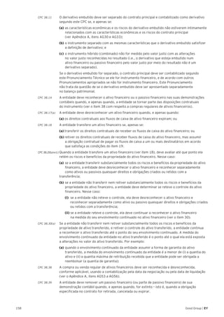 158 Good Group | EY
CPC 38.11 	 O derivativo embutido deve ser separado do contrato principal e contabilizado como derivativo
segundo este CPC se, e apenas se:
	 (a)	as características econômicas e os riscos do derivativo embutido não estiverem intimamente 	
	 relacionados com as características econômicas e os riscos do contrato principal
	 (ver Apêndice A, itens AG30 e AG33);
	 (b)	o instrumento separado com as mesmas características que o derivativo embutido satisfizer
	 a definição de derivativo; e
	 (c)	o instrumento híbrido (combinado) não for medido pelo valor justo com as alterações
	 no valor justo reconhecidas no resultado (i.e., o derivativo que esteja embutido num
	 ativo financeiro ou passivo financeiro pelo valor justo por meio do resultado não é um
	 derivativo separado).
	 Se o derivativo embutido for separado, o contrato principal deve ser contabilizado segundo
este Pronunciamento Técnico se ele for instrumento financeiro, e de acordo com outros
Pronunciamentos apropriados se não for instrumento financeiro. Este Pronunciamento
não trata da questão de se o derivativo embutido deve ser apresentado separadamente
no balanço patrimonial.
CPC 38.14 	 A entidade deve reconhecer o ativo financeiro ou o passivo financeiro nas suas demonstrações
contábeis quando, e apenas quando, a entidade se tornar parte das disposições contratuais
do instrumento (ver o item 38 com respeito a compras regulares de ativos financeiros).
CPC 38.17(a) 	 A entidade deve desreconhecer um ativo financeiro quando, e apenas quando:
	 (a) os direitos contratuais aos fluxos de caixa de ativo financeiro expiram; ou
CPC 38.18 	 A entidade transfere um ativo financeiro se, apenas se:
	 (a) transferir os direitos contratuais de receber os fluxos de caixa do ativo financeiro; ou
	 (b) retiver os direitos contratuais de receber fluxos de caixa do ativo financeiro, mas assumir
	 a obrigação contratual de pagar os fluxos de caixa a um ou mais destinatários em acordo
	 que satisfaça as condições do item 19.
CPC38.20(a)e(c) Quando a entidade transfere um ativo financeiro (ver item 18), deve avaliar até que ponto ela
retém os riscos e benefícios da propriedade do ativo financeiro. Nesse caso:
	 (a)	se a entidade transferir substancialmente todos os riscos e benefícios da propriedade do ativo 	
	 financeiro, a entidade deve desreconhecer o ativo financeiro e reconhecer separadamente 	
	 como ativos ou passivos quaisquer direitos e obrigações criados ou retidos com a
transferência;
	 (b)	se a entidade não transferir nem retiver substancialmente todos os riscos e benefícios da 	
	 propriedade do ativo financeiro, a entidade deve determinar se reteve o controle do ativo 	
	 financeiro. Nesse caso:
			 (i) se a entidade não reteve o controle, ela deve desreconhecer o ativo financeiro e
		 reconhecer separadamente como ativo ou passivo quaisquer direitos e obrigações criados
		 ou retidos com a transferência;
			(ii) se a entidade reteve o controle, ela deve continuar a reconhecer o ativo financeiro
na medida do seu envolvimento continuado no ativo financeiro (ver o item 30).
CPC 38.30(a) 	 Se a entidade não transferir nem retiver substancialmente todos os riscos e benefícios da
propriedade de ativo transferido, e retiver o controle do ativo transferido, a entidade continua
a reconhecer o ativo transferido até o ponto do seu envolvimento continuado. A medida do
envolvimento continuado da entidade no ativo transferido é o ponto até o qual ela está exposta
a alterações no valor do ativo transferido. Por exemplo:
	 (a)	quando o envolvimento continuado da entidade assumir a forma de garantia do ativo 		
	 transferido, a medida do envolvimento continuado da entidade é a menor de (i) a quantia do 	
	 ativo e (ii) a quantia máxima de retribuição recebida que a entidade pode ser obrigada a 		
	 reembolsar (a quantia de garantia);
CPC 38.38 	 A compra ou venda regular de ativos financeiros deve ser reconhecida e desreconhecida,
conforme aplicável, usando a contabilização pela data da negociação ou pela data de liquidação
(ver o Apêndice A, itens AG53 a AG56).
CPC 38.39	 A entidade deve remover um passivo financeiro (ou parte de passivo financeiro) de sua
demonstração contábil quando, e apenas quando, for extinto – isto é, quando a obrigação
especificada no contrato for retirada, cancelada ou expirar.
 