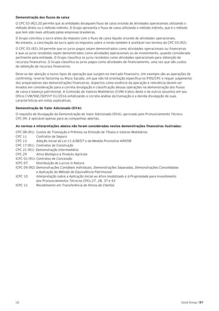 16 Good Group | EY
Demonstração dos fluxos de caixa
O CPC 03 (R2).20 permite que as entidades divulguem fluxo de caixa oriundo de atividades operacionais utilizando o
método direto ou o método indireto. O Grupo apresenta o fluxo de caixa utilizando o método indireto, que é o método
que tem sido mais utilizado pelas empresas brasileiras.
O Grupo conciliou o lucro antes do imposto com o fluxo de caixa líquido oriundo de atividades operacionais.
No entanto, a conciliação do lucro após os impostos sobre a renda também é aceitável nos termos do CPC 03 (R2).
O CPC 03 (R2).34 permite que os juros pagos sejam demonstrados como atividades operacionais ou financeiras
e que os juros recebidos sejam demonstrados como atividades operacionais ou de investimento, quando considerado
pertinente pela entidade. O Grupo classifica os juros recebidos como atividades operacionais para obtenção de
recursos financeiros. O Grupo classifica os juros pagos como atividades de financiamento, uma vez que são custos
de obtenção de recursos financeiros.
Deve-se dar atenção a novos tipos de operação que surgem no mercado financeiro. Um exemplo são as operações de
confirming, reverse factoring ou Risco Sacado, em que não há orientação específica no IFRS/CPC e requer julgamento
dos preparadores das demonstrações financeiras. Aspectos como essência da operação e relevância devem ser
levados em consideração para a correta divulgação e classificação dessas operações na demonstração dos fluxos
de caixa e balanço patrimonial. A Comissão de Valores Mobiliários (CVM) tratou deste e de outros assuntos em seu
Ofício CVM/SNC/SEP/nº 01/2016 enfatizando a correta análise da transação e a devida divulgação de suas
características em notas explicativas.
Demonstração de Valor Adicionado (DVA)
O requisito de divulgação da Demonstração de Valor Adicionado (DVA), aprovado pelo Pronunciamento Técnico
CPC 09, é aplicável apenas para as companhias abertas.
As normas e interpretações abaixo não foram consideradas nestas demonstrações financeiras ilustradas:
CPC 08 (R1)	 Custos de Transação e Prêmios na Emissão de Títulos e Valores Mobiliários
CPC 11		 Contratos de Seguro
CPC 13		 Adoção inicial da Lei 11.638/07 e da Medida Provisória 449/08
CPC 17 (R1)	 Contratos de Construção
CPC 21 (R1) Demonstração Intermediária
CPC 29		 Ativo Biológico e Produto Agrícola
ICPC 01 (R1)	Contratos de Concessão
ICPC 07		 Distribuição de Lucros in Natura
ICPC 09 (R2)	Demonstrações Contábeis Individuais, Demonstrações Separadas, Demonstrações Consolidadas
	 e Aplicação do Método de Equivalência Patrimonial
ICPC 10		 Interpretação sobre a Aplicação Inicial ao Ativo Imobilizado e à Propriedade para Investimento
	 dos Pronunciamentos Técnicos CPCs 27, 28, 37 e 43
ICPC 11	 Recebimento em Transferência de Ativos de Clientes
 