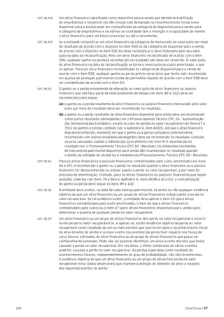 160 Good Group | EY
CPC 38.50E 	 Um ativo financeiro classificado como disponível para a venda que atenderia à definição
de empréstimos e recebíveis (se não tivesse sido designado no reconhecimento inicial como
disponível para a venda) pode ser reclassificado da categoria de disponível para a venda para
a categoria de empréstimos e recebíveis se a entidade tem a intenção e a capacidade de manter
o ativo financeiro para um futuro previsível ou até o vencimento.
CPC 38.50F 	 Se a entidade reclassificar um ativo financeiro da categoria de mensurado ao valor justo por meio
do resultado de acordo com o disposto no item 50D ou da categoria de disponível para a venda
de acordo com o disposto no item 50E ela deve reclassificar o ativo financeiro pelo seu valor
justo na data da reclassificação. Para um ativo financeiro reclassificado de acordo com o item
50D, qualquer ganho ou perda já reconhecido no resultado não deve ser revertido. O valor justo
do ativo financeiro na data da reclassificação se torna o novo custo ou custo amortizado, o que
se aplicar. Para um ativo financeiro reclassificado da categoria de disponível para a venda de
acordo com o item 50E, qualquer ganho ou perda prévio nesse ativo que tenha sido reconhecido
em ajustes de avaliação patrimonial (conta de patrimônio líquido) de acordo com o item 55B deve
ser contabilizado de acordo com o item 54.
CPC 38.55 	 O ganho ou a perda proveniente de alteração no valor justo de ativo financeiro ou passivo
financeiro que não faça parte de relacionamento de hedge (ver itens 89 a 102) deve ser
reconhecido como segue:
	 (a)	o ganho ou a perda resultante de ativo financeiro ou passivo financeiro mensurado pelo valor 	
	 justo por meio do resultado deve ser reconhecido no resultado;
	 (b)	o ganho ou a perda resultante de ativo financeiro disponível para venda deve ser reconhecido 	
	 como outros resultados abrangentes (ver o Pronunciamento Técnico CPC 26 – Apresentação 	
	 das Demonstrações Contábeis), exceto no caso de perdas no valor recuperável (ver itens 67 a 	
	 70) e de ganhos e perdas cambiais (ver o Apêndice A, item AG83), até que o ativo financeiro 	
	 seja desreconhecido, momento em que o ganho ou a perda cumulativo anteriormente 		
	 reconhecido com outros resultados abrangentes deve ser reconhecido no resultado. Contudo, 	
	 os juros calculados usando o método dos juros efetivos (ver item 9) é reconhecido no 		
	 resultado (ver o Pronunciamento Técnico CPC 30 – Receitas). Os dividendos resultantes
	 de instrumento patrimonial disponível para venda são reconhecidos no resultado quando
	 o direito da entidade de recebê-los é estabelecido (Pronunciamento Técnico CPC 30 – Receitas).
CPC 38.56 	 Para os ativos financeiros e passivos financeiros contabilizados pelo custo amortizado (ver itens
46 e 47), é reconhecido o ganho ou a perda no resultado quando o ativo financeiro ou o passivo
financeiro for desreconhecido ou estiver sujeito a perda no valor recuperável, e por meio do
processo de amortização. Contudo, para os ativos financeiros ou passivos financeiros que sejam
posições cobertas (ver itens 78 a 84 e o Apêndice A, itens AG98 a AG101), a contabilização
do ganho ou perda deve seguir os itens 89 a 102.
CPC 38.58 	 A entidade deve avaliar, na data de cada balanço patrimonial, se existe ou não qualquer evidência
objetiva de que um ativo financeiro ou um grupo de ativos financeiros esteja sujeito a perda no
valor recuperável. Se tal evidência existir, a entidade deve aplicar o item 63 (para ativos
financeiros contabilizados pelo custo amortizado), o item 66 (para ativos financeiros
contabilizados pelo custo) ou o item 67 (para ativos financeiros disponíveis para venda) para
determinar a quantia de qualquer perda no valor recuperável.
CPC 38.59 	 Um ativo financeiro ou um grupo de ativos financeiros tem perda no valor recuperável e incorre-
se em perda no valor recuperável se, e apenas se, existir evidência objetiva de perda no valor
recuperável como resultado de um ou mais eventos que ocorreram após o reconhecimento inicial
do ativo (evento de perda) e se esse evento (ou eventos) de perda tiver impacto nos fluxos de
caixa futuros estimados do ativo financeiro ou do grupo de ativos financeiros que possa ser
confiavelmente estimado. Pode não ser possível identificar um único evento discreto que tenha
causado a perda no valor recuperável. Em vez disso, o efeito combinado de vários eventos
pode ter causado a perda no valor recuperável. As perdas esperadas como resultado de
acontecimentos futuros, independentemente do grau de probabilidade, não são reconhecidas.
A evidência objetiva de que um ativo financeiro ou um grupo de ativos tem perda no valor
recuperável inclui dados observáveis que chamam a atenção do detentor do ativo a respeito
dos seguintes eventos de perda:
 