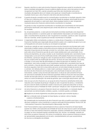 162 Good Group | EY
CPC 38.67 	 Quando o declínio no valor justo de ativo financeiro disponível para venda foi reconhecido como
outros resultados abrangentes e houver evidência objetiva de que o ativo tem perda no valor
recuperável (ver item 59), a perda cumulativa que tinha sido reconhecida como outros
resultados abrangentes deve ser tratada como ajuste por reclassificação e reconhecida no
resultado mesmo que o ativo financeiro não tenha sido desreconhecido.
CPC 38.68 	 A quantia da perda cumulativa que for reclassificada e reconhecida no resultado segundo o item
67 deve ser a diferença entre o custo de aquisição (líquido de qualquer amortização de juros e
pagamento do principal) e o valor justo atual, menos qualquer perda no valor recuperável
resultante desse ativo financeiro anteriormente reconhecido no resultado.
CPC 38.69 	 As perdas no valor recuperável reconhecidas no resultado para investimento em instrumento
patrimonial classificado como disponível para venda não devem ser revertidas por meio
do resultado.
CPC 38.70 	 Se, em período posterior, o valor justo de instrumento de dívida classificado como disponível
para venda aumentar e o aumento puder ser objetivamente relacionado a um evento que ocorra
após o reconhecimento da perda no valor recuperável no resultado, a perda no valor recuperável
deve ser revertida, sendo a quantia da reversão reconhecida no resultado.
CPC 38.AG14 	 A negociação reflete normalmente a compra e a venda ativas e frequentes, e os instrumentos
financeiros mantidos para negociação são geralmente usados com o objetivo de gerar lucro com
as flutuações de curto prazo no preço ou na margem do operador.
CPC 38.AG84 	 A perda por redução ao valor recuperável de ativos de ativo financeiro escriturados pelo custo
amortizado é medido usando a taxa efetiva de juros original do instrumento financeiro porque
descontar à taxa de juros do mercado corrente iria, com efeito, impor a mensuração do valor
justo sobre ativos financeiros que são de outro modo medidos pelo custo amortizado. Se os
termos de empréstimo, de conta a receber ou de investimento mantido até o vencimento forem
renegociados ou de outra forma modificados devido a dificuldades financeiras do mutuário ou
do emitente, a perda por redução ao valor recuperável de ativos é medido usando a taxa efetiva
de juros original antes da modificação dos termos. Os fluxos de caixa relacionados com contas
a receber a curto prazo não são descontados se o efeito do desconto for imaterial. Se um
empréstimo, uma conta a receber ou um investimento mantido até o vencimento tiver taxa de
juros variáveis, a taxa de desconto para medir qualquer perda por redução ao valor recuperável
de ativos segundo o item 63 é a taxa efetiva de juros corrente determinada de acordo com
o contrato. Um método prático é o credor medir a perda por redução ao valor recuperável
de ativos de ativo financeiro escriturado pelo custo amortizado na base do valor justo de
instrumento, usando o preço de mercado observável. O cálculo do valor presente de fluxos
de caixa futuros estimados de ativo financeiro garantido reflete os fluxos de caixa que podem
resultar da execução menos os custos da obtenção e da venda da garantia, quer a execução
menos os custos da obtenção e da venda da garantia, quer a execução seja provável, quer não.
CPC 38.AG93 	 Uma vez que um ativo financeiro ou um grupo de ativos financeiros semelhantes tenha sido
reduzido como resultado de perda por redução ao valor recuperável de ativos, o rendimento
de juros é daí em diante reconhecido usando a taxa de juros usada para descontar os fluxos
de caixa futuros para a finalidade de medir a perda por redução ao valor recuperável de ativos.
CPC 39.42 	 Um ativo financeiro e um passivo financeiro devem ser compensados, e o montante líquido
apresentado nas demonstrações contábeis, quando, e somente quando, a entidade:
	 (a)	dispõe de um direito legalmente executável para liquidar pelo montante líquido; e
	 (b)	tiver a intenção tanto de liquidar em base líquida, ou realizar o ativo e liquidar
	 o passivo simultaneamente.
	 Na contabilização da transferência de ativo financeiro que não se qualifica para baixa, a entidade
não deve compensar o ativo transferido e o passivo associado (Pronunciamento Técnico CPC 38
– Instrumentos Financeiros: Reconhecimento e Mensuração, item 36).
CPC 39.43 	 Este Pronunciamento exige a apresentação de ativos e passivos financeiros em base líquida
quando isso refletir uma expectativa da entidade de fluxos de caixa futuros a partir da liquidação
de dois ou mais instrumentos financeiros separados. Quando a entidade tem o direito de receber
ou pagar um único montante líquido e pretende fazer isso, ela tem, na realidade, somente um
único ativo ou passivo financeiro. Em outras circunstâncias, ativos e passivos financeiros devem
ser apresentados separadamente um do outro, consistentemente com suas características
de recursos ou obrigações da entidade.
 