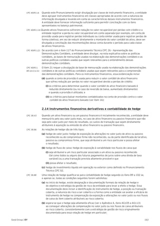 163Good Group | EY
CPC 40(R1).6 	 Quando este Pronunciamento exigir divulgação por classe de instrumento financeiro, a entidade
deve agrupar instrumentos financeiros em classes apropriadas de acordo com a natureza da
informação divulgada e levando em conta as características desses instrumentos financeiros.
A entidade deve fornecer informação suficiente para permitir conciliação com os itens
apresentados no balanço patrimonial.
CPC 40(R1).16 Quando ativos financeiros sofrerem redução no valor recuperável por perdas com crédito e a
entidade registrar a perda no valor recuperável em conta separada (por exemplo, em conta de
provisão usada para registrar perdas individuais ou conta similar usada para registrar perdas de
forma coletiva), em vez de reduzir diretamente o montante do valor contábil do ativo, deve ser
divulgada a conciliação das movimentações dessa conta durante o período para cada classe
de ativos financeiros.
CPC 40(R1).21 	De acordo com o item 117 do Pronunciamento Técnico CPC 26 – Apresentação das
Demonstrações Contábeis, a entidade deve divulgar, na nota explicativa sobre as políticas
contábeis, as bases de mensuração usadas na elaboração das demonstrações contábeis e as
outras políticas contábeis usadas que sejam relevantes para o entendimento dessas
demonstrações contábeis.
CPC 40(R1).	 O item 21 requer a divulgação da base de mensuração usada na elaboração das demonstrações
B5 (d) (i) e (ii) 	 contábeis e de outras políticas contábeis usadas que sejam relevantes para a compreensão
das demonstrações contábeis. Para os instrumentos financeiros, essa evidenciação inclui:
	 (d)	quando a conta de provisão é usada para reduzir o valor contábil de ativo financeiro
	 que sofreu redução por perdas no valor recuperável devido a perdas de crédito:
		(i) os critérios para determinar quando o valor contábil do ativo financeiro baixado é 		
	 reduzido diretamente (ou no caso da reversão de baixa, aumentado diretamente)
e quando a provisão é utilizada; e
		(ii) os critérios para baixar montantes contabilizados na conta de provisão contra o valor 	
	 contábil do ativo financeiro baixado (ver item 16);
	 2.14 Instrumentos financeiros derivativos e contabilidade de hedge
	
CPC 38.43 	 Quando um ativo financeiro ou um passivo financeiro é inicialmente reconhecido, a entidade deve
mensurá-lo pelo seu valor justo mais, no caso de ativo financeiro ou passivo financeiro que não
seja pelo valor justo por meio do resultado, os custos de transação que sejam diretamente
atribuíveis à aquisição ou emissão do ativo financeiro ou passivo financeiro.
CPC 38.86 	 As relações de hedge são de três tipos:
	 (a)	hedge de valor justo: hedge de exposição às alterações no valor justo de ativo ou passivo 	
	 reconhecido ou de compromisso firme não reconhecido, ou de parte identificada de tal ativo, 	
	 passivo ou compromisso firme, que seja atribuível a um risco particular e possa afetar
	 o resultado;
	 (b)	hedge de fluxo de caixa: hedge de exposição à variabilidade nos fluxos de caixa que
		(i) seja atribuível a um risco particular associado a um ativo ou passivo reconhecido
	 (tal como todos ou alguns dos futuros pagamentos de juros sobre uma dívida de taxa 		
	 variável) ou a uma transação prevista altamente provável e que
		(ii) possa afetar o resultado;
	 (c)	hedge de investimento líquido em operação no exterior como definido no Pronunciamento 	
	 Técnico CPC 02.
CPC 38.88 	 Uma relação de hedge qualifica-se para contabilidade de hedge segundo os itens 89 a 102 se,
e apenas se, todas as condições seguintes forem satisfeitas:
	 (a)	no início do hedge, existe designação e documentação formais da relação de hedge e
	 do objetivo e estratégia da gestão de risco da entidade para levar a efeito o hedge. Essa 		
	 documentação deve incluir a identificação do instrumento de hedge, a posição ou transação 	
	 coberta, a natureza do risco a ser coberto e a forma como a entidade vai avaliar a eficácia do 	
	 instrumento de hedge na compensação da exposição a alterações no valor justo ou nos fluxos 	
	 de caixa do item coberto atribuíveis ao risco coberto;
	 (b)	espera-se que o hedge seja altamente eficaz (ver o Apêndice A, itens AG105 a AG113)
	 ao conseguir alterações de compensação no valor justo ou nos fluxos de caixa atribuíveis
	 ao risco coberto, consistentemente com a estratégia de gestão de risco originalmente 		
	 documentada para essa relação de hedge em particular;
 