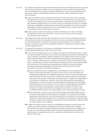 165Good Group | EY
CPC 38.98 	 Se o hedge de transação prevista resultar posteriormente no reconhecimento de ativo ou passivo
não financeiro (perda por redução ao valor recuperável de ativos do objeto de hedge futuro),
ou se a transação prevista de ativo ou passivo não financeiro se tornar um compromisso firme
para o qual se aplica a contabilidade de hedge de valor justo, então a entidade deve adotar
(a) ou (b) abaixo:
	 (a)	reclassifica ganhos e perdas associados que foram reconhecidos como outros resultados 	
	 abrangentes de acordo com o item 95 no resultado no mesmo período ou períodos durante 	
	 os quais o ativo adquirido ou o passivo assumido afeta o resultado (como nos períodos em 	
	 que a despesa de depreciação ou o custo das vendas é reconhecido). Contudo, se a entidade 	
	 espera que a totalidade ou parte da perda reconhecida diretamente como outros resultados 	
	 abrangentes não será recuperada em um ou mais períodos futuros, ela deve reclassificar
	 no resultado a quantia que não espera recuperar;
	 (b)	remove ganhos e perdas associados que foram reconhecidos como outros resultados 		
	 abrangentes de acordo com o item 95 e os inclui no custo inicial ou em outra quantia 		
	 escriturada do ativo ou passivo.
CPC 38.100 	 Para hedges de fluxo de caixa que não os tratados nos itens 97 e 98, os montantes que foram
reconhecidos em ajustes de avaliação patrimonial como outros resultados abrangentes devem
ser reclassificados para o resultado como ajuste de reclassificação no mesmo período, ou
períodos, nos quais os fluxos de caixa projetados afetarem o resultado (por exemplo, quando
a venda projetada ocorrer).
CPC 38.101 	 Em qualquer das seguintes circunstâncias, a entidade deve descontinuar prospectivamente a
contabilidade de hedge especificada nos itens 95 a 100:
	(a)	o instrumento de hedge expirar ou for vendido, terminado ou exercido. Nesse caso, o ganho 	
	 ou a perda cumulativo resultante do instrumento de hedge que se mantém reconhecido como 	
	 outros resultados abrangentes, desde o período em que o hedge estava em vigor (ver item 	
	 95(a)), deve permanecer reconhecido no patrimônio líquido até que a transação prevista 	
	 ocorra. Quando a transação ocorrer, aplicam-se os itens 97, 98 ou 100. Para efeitos desta 	
	 alínea, a substituição ou rollover de instrumento de hedge para outro instrumento de hedge 	
	 não é expiração ou terminação se essa substituição ou rollover é parte da estratégia
	 de hedge documentada da entidade. Além disso, para efeitos desta alínea, não há 		
	 expiração ou término do instrumento de hedge, se:
		(i) como consequência de leis ou regulamentos ou a introdução de leis ou regulamentos, as 		
	 partes do instrumento de hedge concordam com que uma ou mais contrapartes de 		
	 compensação substituam sua contraparte original para se tornar a nova contraparte de 	
	 cada uma das partes. Para esse efeito, contraparte de compensação é uma contraparte 	
	 central (às vezes chamada “organização de compensação” ou “agência de compensação”) 	
	 ou entidade ou entidades, por exemplo, membro de compensação de organização de 	
	 compensação ou cliente de membro de compensação de organização de compensação, 	
	 que estão atuando como contraparte a fim de efetuar a compensação pela contraparte 	
	 central. No entanto, quando as partes no instrumento de hedge substituírem suas 		
	 contrapartes originais com diferentes contrapartes, este item só se aplica se cada
	 um daqueles efeitos de partes de compensação for com a mesma contraparte central;
	 	 (ii) outras alterações, se houver, para o instrumento de hedge são limitadas àqueles que são 	
	 necessárias para efetuar tal substituição da contraparte. Tais mudanças são limitadas 	
	 àquelas que estão de acordo com os termos que seria de se esperar se o instrumento de 	
	 hedge fosse originalmente apurado com a contraparte de compensação. Essas alterações 	
	 abrangem mudanças nas exigências de garantias, direitos de compensar créditos e saldos 	
	 de contas a pagar e taxas cobradas;
	 (b)	o hedge não atende mais aos critérios de contabilidade de hedge no item 88. Nesse caso,
	 o ganho ou a perda cumulativo resultante do instrumento de hedge que se mantém 		
	 reconhecido como outros resultados abrangentes desde o período em que o hedge estava
	 em vigor (ver item 95(a)) deve permanecer reconhecido separadamente no patrimônio 		
	 líquido até que a transação prevista ocorra. Quando a transação ocorrer, aplicam-se os
	 itens 97, 98 ou 100;
 