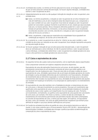 168 Good Group | EY
CPC 01 (R1).09 	 A entidade deve avaliar, no mínimo ao fim de cada exercício social, se há alguma indicação
de que um ativo possa ter sofrido desvalorização. Se houver alguma indicação, a entidade deve
estimar o valor recuperável do ativo.
CPC 01 (R1).10 	 Independentemente de existir ou não qualquer indicação de redução ao valor recuperável, uma
(a), (b) 	 entidade deve:
(a)	 testar, no mínimo anualmente, a redução ao valor recuperável de um ativo intangível com
vida útil indefinida ou de um ativo intangível ainda não disponível para uso, comparando o
seu valor contábil com seu valor recuperável. Esse teste de redução ao valor recuperável
poderá ser executado a qualquer momento no período de um ano, desde que seja executado,
todo ano, no mesmo período. Ativos intangíveis diferentes podem ter o valor recuperável
testado em períodos diferentes. Entretanto, se tais ativos intangíveis foram inicialmente
reconhecidos durante o ano corrente, deverão ter a redução ao valor recuperável testada
antes do fim do ano corrente; e
(b)	 testar, anualmente, o ágio pago por expectativa de rentabilidade futura (goodwill) em
combinação de negócios, de acordo com os itens 80 a 99.
CPC 01 (R1).59 	 Se, e somente se, o valor recuperável de um ativo for inferior ao seu valor contábil, o valor
contábil do ativo deve ser reduzido ao seu valor recuperável. Essa redução representa uma perda
por desvalorização do ativo.
CPC 01 (R1).66 	 Se houver qualquer indicação de que um ativo possa estar desvalorizado, o valor recuperável
deve ser estimado para o ativo individual. Se não for possível estimar o valor recuperável para
o ativo individual, a entidade deve determinar o valor recuperável da unidade geradora de caixa
à qual o ativo pertence (a unidade geradora de caixa do ativo).
	 2.17 Caixa e equivalentes de caixa
CPC 03 (R2).6	 Os seguintes termos são usados neste pronunciamento, com os significados abaixo especificados:
	 Caixa compreende numerário em espécie e depósitos bancários disponíveis.
	 Equivalentes de caixa são aplicações financeiras de curto prazo, de alta liquidez, que são
prontamente conversíveis em um montante conhecido de caixa e que estão sujeitas a um
insignificante risco de mudança de valor. Fluxos de caixa são as entradas e saídas de caixa e
equivalentes de caixa. Atividades operacionais são as principais atividades geradoras de receita
da entidade e outras atividades diferentes das de investimento e de financiamento. Atividades
de investimento são as referentes à aquisição e à venda de ativos de longo prazo e de outros
investimentos não incluídos nos equivalentes de caixa. Atividades de financiamento são aquelas
que resultam em mudanças no tamanho e na composição do capital próprio e no endividamento
da entidade.
CPC 03 (R2).7	 Os equivalentes de caixa são mantidos com a finalidade de atender a compromissos de caixa
de curto prazo, e não para investimento ou outros propósitos. Para que um investimento seja
qualificado como equivalente de caixa, ele precisa ter conversibilidade imediata em montante
conhecido de caixa e estar sujeito a um insignificante risco de mudança de valor. Portanto,
um investimento, normalmente, se qualifica como equivalente de caixa quando tem vencimento
de curto prazo, por exemplo, três meses ou menos, a contar da data da contratação. Os
investimentos em instrumentos patrimoniais (de patrimônio líquido) não estão contemplados
no conceito de equivalentes de caixa, a menos que eles sejam, em essência, um equivalente
de caixa, como, por exemplo, nos casos de ações preferenciais resgatáveis que tenham prazo
definido de resgate e cujo prazo atenda à definição de curto prazo.
CPC 03 (R2).46 	 Em função da variedade de práticas de gestão de caixa e de produtos bancários ao redor do	
mundo, e com vistas a atentar para o Pronunciamento Técnico CPC 26 (R1) – Apresentação das
Demonstrações Contábeis, a entidade deve divulgar a política que adota na determinação da
composição do caixa e equivalentes de caixa.
 