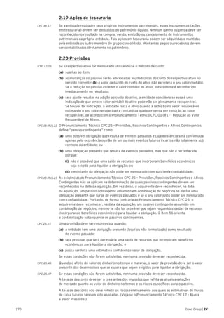 170 Good Group | EY
	 2.19 Ações de tesouraria
CPC 39.33	 Se a entidade readquire seus próprios instrumentos patrimoniais, esses instrumentos (ações
em tesouraria) devem ser deduzidos do patrimônio líquido. Nenhum ganho ou perda deve ser
reconhecido no resultado na compra, venda, emissão ou cancelamento de instrumentos
patrimoniais da própria entidade. Tais ações em tesouraria podem ser adquiridas e mantidas
pela entidade ou outro membro do grupo consolidado. Montantes pagos ou recebidos devem
ser contabilizados diretamente no patrimônio.
	 2.20 Provisões
ICPC 12.05	 Se o respectivo ativo for mensurado utilizando-se o método de custo:
(a)	 sujeitas ao item;
(b)	 as mudanças no passivo serão adicionadas ao/deduzidas do custo do respectivo ativo no
período corrente; (b) o valor deduzido do custo do ativo não excederá o seu valor contábil.
Se a redução no passivo exceder o valor contábil do ativo, o excedente é reconhecido
imediatamente no resultado;
(c)	 se o ajuste resultar na adição ao custo do ativo, a entidade considera se essa é uma
indicação de que o novo valor contábil do ativo pode não ser plenamente recuperável.
Se houver tal indicação, a entidade testa o ativo quanto à redução no valor recuperável
estimando o seu valor recuperável e contabiliza qualquer perda por redução ao valor
recuperável, de acordo com o Pronunciamento Técnico CPC 01 (R1) – Redução ao Valor
Recuperável de Ativos.
CPC 15 (R1).22 	O Pronunciamento Técnico CPC 25 – Provisões, Passivos Contingentes e Ativos Contingentes
define “passivo contingente” como:
(a) 	uma possível obrigação que resulta de eventos passados e cuja existência será confirmada
apenas pela ocorrência ou não de um ou mais eventos futuros incertos não totalmente sob
controle da entidade; ou
(b) 	uma obrigação presente que resulta de eventos passados, mas que não é reconhecida
porque:
	 (i) 	não é provável que uma saída de recursos que incorporam benefícios econômicos
	 seja exigida para liquidar a obrigação; ou
	 (ii) o montante da obrigação não pode ser mensurado com suficiente confiabilidade.
CPC 15 (R1).23 	As exigências do Pronunciamento Técnico CPC 25 – Provisões, Passivos Contingentes e Ativos
Contingentes não se aplicam na determinação de quais passivos contingentes devem ser
reconhecidos na data da aquisição. Em vez disso, o adquirente deve reconhecer, na data
da aquisição, um passivo contingente assumido em combinação de negócios se ele for uma
obrigação presente que surge de eventos passados e se o seu valor justo puder ser mensurado
com confiabilidade. Portanto, de forma contrária ao Pronunciamento Técnico CPC 25, o
adquirente deve reconhecer, na data da aquisição, um passivo contingente assumido em
combinação de negócios, mesmo se não for provável que sejam requeridas saídas de recursos
(incorporando benefícios econômicos) para liquidar a obrigação. O item 56 orienta
a contabilização subsequente de passivos contingentes.
CPC 25.14	 Uma provisão deve ser reconhecida quando:
(a)	 a entidade tem uma obrigação presente (legal ou não formalizada) como resultado
de evento passado;
(b)	 seja provável que será necessária uma saída de recursos que incorporam benefícios
econômicos para liquidar a obrigação; e
(c)	 possa ser feita uma estimativa confiável do valor da obrigação.
	 Se essas condições não forem satisfeitas, nenhuma provisão deve ser reconhecida.
CPC 25.45	 Quando o efeito do valor do dinheiro no tempo é material, o valor da provisão deve ser o valor
presente dos desembolsos que se espera que sejam exigidos para liquidar a obrigação.
CPC 25.47 	 Se essas condições não forem satisfeitas, nenhuma provisão deve ser reconhecida.
	 A taxa de desconto deve ser a taxa antes dos impostos que reflita as atuais avaliações
de mercado quanto ao valor do dinheiro no tempo e os riscos específicos para o passivo.
	 A taxa de desconto não deve refletir os riscos relativamente aos quais as estimativas de fluxos
de caixa futuros tenham sido ajustadas. (Veja-se o Pronunciamento Técnico CPC 12 - Ajuste
a Valor Presente.)
 