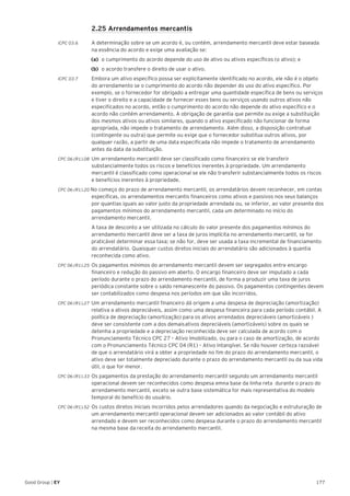 177Good Group | EY
	 2.25 Arrendamentos mercantis
ICPC 03.6	 A determinação sobre se um acordo é, ou contém, arrendamento mercantil deve estar baseada
na essência do acordo e exige uma avaliação se:
(a)	 o cumprimento do acordo depende do uso de ativo ou ativos específicos (o ativo); e
(b)	 o acordo transfere o direito de usar o ativo.
ICPC 03.7	 Embora um ativo específico possa ser explicitamente identificado no acordo, ele não é o objeto
do arrendamento se o cumprimento do acordo não depender do uso do ativo específico. Por
exemplo, se o fornecedor for obrigado a entregar uma quantidade específica de bens ou serviços
e tiver o direito e a capacidade de fornecer esses bens ou serviços usando outros ativos não
especificados no acordo, então o cumprimento do acordo não depende do ativo específico e o
acordo não contém arrendamento. A obrigação de garantia que permite ou exige a substituição
dos mesmos ativos ou ativos similares, quando o ativo especificado não funcionar de forma
apropriada, não impede o tratamento de arrendamento. Além disso, a disposição contratual
(contingente ou outra) que permite ou exige que o fornecedor substitua outros ativos, por
qualquer razão, a partir de uma data especificada não impede o tratamento de arrendamento
antes da data da substituição.
CPC 06 (R1).08 	Um arrendamento mercantil deve ser classificado como financeiro se ele transferir
substancialmente todos os riscos e benefícios inerentes à propriedade. Um arrendamento
mercantil é classificado como operacional se ele não transferir substancialmente todos os riscos
e benefícios inerentes à propriedade.
CPC 06 (R1).20 No começo do prazo de arrendamento mercantil, os arrendatários devem reconhecer, em contas
específicas, os arrendamentos mercantis financeiros como ativos e passivos nos seus balanços
por quantias iguais ao valor justo da propriedade arrendada ou, se inferior, ao valor presente dos
pagamentos mínimos do arrendamento mercantil, cada um determinado no início do
arrendamento mercantil.
	 A taxa de desconto a ser utilizada no cálculo do valor presente dos pagamentos mínimos do
arrendamento mercantil deve ser a taxa de juros implícita no arrendamento mercantil, se for
praticável determinar essa taxa; se não for, deve ser usada a taxa incremental de financiamento
do arrendatário. Quaisquer custos diretos iniciais do arrendatário são adicionados à quantia
reconhecida como ativo.
CPC 06 (R1).25 	Os pagamentos mínimos do arrendamento mercantil devem ser segregados entre encargo
financeiro e redução do passivo em aberto. O encargo financeiro deve ser imputado a cada
período durante o prazo do arrendamento mercantil, de forma a produzir uma taxa de juros
periódica constante sobre o saldo remanescente do passivo. Os pagamentos contingentes devem
ser contabilizados como despesa nos períodos em que são incorridos.
CPC 06 (R1).27 	Um arrendamento mercantil financeiro dá origem a uma despesa de depreciação (amortização)
relativa a ativos depreciáveis, assim como uma despesa financeira para cada período contábil. A
política de depreciação (amortização) para os ativos arrendados depreciáveis (amortizáveis )
deve ser consistente com a dos demais	ativos depreciáveis (amortizáveis) sobre os quais se
detenha a propriedade e a depreciação reconhecida deve ser calculada de acordo com o
Pronunciamento Técnico CPC 27 – Ativo Imobilizado, ou para o caso de amortização, de acordo
com o Pronunciamento Técnico CPC 04 (R1) – Ativo Intangível. Se não houver certeza razoável
de que o arrendatário virá a obter a propriedade no fim do prazo do arrendamento mercantil, o
ativo deve ser totalmente depreciado durante o prazo do arrendamento mercantil ou da sua vida
útil, o que for menor.
CPC 06 (R1).33 	Os pagamentos da prestação do arrendamento mercantil segundo um arrendamento mercantil
operacional devem ser reconhecidos como despesa emna base da linha reta durante o prazo do
arrendamento mercantil, exceto se outra base sistemática for mais representativa do modelo
temporal do benefício do usuário.
CPC 06 (R1).52 	Os custos diretos iniciais incorridos pelos arrendadores quando da negociação e estruturação de
um arrendamento mercantil operacional devem ser adicionados ao valor contábil do ativo
arrendado e devem ser reconhecidos como despesa durante o prazo do arrendamento mercantil
na mesma base da receita do arrendamento mercantil.
 
