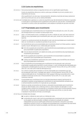 178 Good Group | EY
	 2.26 Custos de empréstimos
CPC 20 (R1).5 	Este pronunciamento utiliza os seguintes termos com os significados especificados:
	 Custos de empréstimos são juros e outros custos que a entidade incorre em conexão com o
empréstimo de recursos.
	 Ativo qualificável é um ativo que, necessariamente, demanda um período de tempo substancial
para ficar pronto para seu uso ou venda pretendidos.
CPC 20 (R1).08 	A entidade deve capitalizar os custos de empréstimo que são diretamente atribuíveis à aquisição,
à construção ou à produção de ativo qualificável como parte do custo do ativo. A entidade deve
reconhecer os outros custos de empréstimos como despesa no período em que são incorridos.
	 2.27 Propriedades para investimento
CPC 28.20	 A propriedade para investimento deve ser inicialmente mensurada pelo seu custo. Os custos
de transação devem ser incluídos na mensuração inicial.
CPC 28.33	 Após o reconhecimento inicial, a entidade que escolhe o método do valor justo deve mensurar
todas as suas propriedades para investimento pelo valor justo, exceto nos casos descritos no
item 53.
CPC 28.35	 O ganho ou a perda proveniente de alteração no valor justo de propriedade para investimento
deve ser reconhecido no resultado do período em que ocorra.
CPC 28.57	 As transferências para ou de propriedades para investimento devem ser feitas quando, e apenas
quando, houver alteração de uso, evidenciada pelo seguinte:
(a) início de ocupação pelo proprietário, para transferência de propriedade para investimento
para propriedade ocupada pelo proprietário;
(b) 	início de desenvolvimento com objetivo de venda, para transferência de propriedade para
investimento para estoque;
(c) 	fim de ocupação pelo proprietário, para transferência de propriedade ocupada pelo
proprietário para propriedade para investimento;
(d) 	começo de arrendamento operacional para outra entidade, para transferência de estoques
para propriedade para investimento.
CPC 28.60	 Para a transferência de propriedade para investimento escriturada pelo valor justo para
propriedade ocupada pelo proprietário ou para estoque, o custo considerado da propriedade para
subsequente contabilização de acordo com o Pronunciamento Técnico CPC 27 ou o CPC 16 (R1)
deve ser o seu valor justo à data da alteração de uso.
CPC 28.61	 Se o imóvel ocupado pelo proprietário se tornar propriedade para investimento que seja
escriturada pelo valor justo, a entidade deve aplicar o Pronunciamento Técnico CPC 27 até
a data da alteração de uso. A entidade deve tratar qualquer diferença nessa data entre o valor
contábil do imóvel de acordo com o Pronunciamento Técnico CPC 27 e o seu valor justo
conforme o item 62.
CPC 28.66	 A propriedade para investimento deve ser baixada (eliminada do balanço patrimonial) na
alienação ou quando a propriedade para investimento for permanentemente retirada de uso
e nenhum benefício econômico for esperado da sua alienação.
CPC 28.69	 Ganhos ou perdas provenientes da retirada ou alienação de propriedades para investimento
devem ser determinados como a diferença entre os valores líquidos da alienação e o valor
contábil do ativo e devem ser reconhecidos no resultado (a menos que o Pronunciamento Técnico
CPC 06 (R1) – Operações de Arrendamento Mercantil exija outra forma, no caso de venda
e leaseback) no período da retirada ou da alienação.
CPC 28.75(a),(e)	A entidade deve divulgar:
(a)	 se aplica o método do valor justo ou o método do custo.
(e) 	a extensão até a qual o valor justo da propriedade para investimento (tal como mensurado
ou divulgado nas demonstrações contábeis) se baseia em avaliação de avaliador
independente que possua qualificação profissional reconhecida e relevante e que tenha
experiência recente no local e na categoria da propriedade para investimento que está sendo
avaliada. Se não tiver havido tal avaliação, esse fato deve ser divulgado.
 