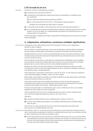 179Good Group | EY
2.30 Correção de um erro
CPC 23.49	 Ao aplicar o item 42, a entidade deve divulgar:
	 (a) a natureza do erro de período anterior;
	 (b) o montante da retificação para cada período anterior apresentado, na medida em que
	 seja praticável:
	(i) 	para cada item afetado da demonstração contábil; e
	 (ii) 	se o Pronunciamento Técnico CPC 41 – Resultado por Ação se aplicar à
		 entidade, para resultados por ação básicos e diluídos;
(c) 	o montante da retificação no início do período anterior mais antigo apresentado; e
(d) 	as circunstâncias que levaram à existência dessa condição e uma descrição de como e desde
quando o erro foi corrigido, se a reapresentação retrospectiva for impraticável para um
período anterior em particular.
	 As demonstrações contábeis de períodos subsequentes à retificação do erro não precisam repetir
essas divulgações.
	 3. Julgamentos, estimativas e premissas contábeis significativas
CPC 01 (R1).06 	Os seguintes termos são utilizados neste Pronunciamento Técnico com os significados
específicos que se seguem:
	 Valor contábil é o montante pelo qual o ativo está reconhecido no balanço depois da dedução
de toda respectiva depreciação, amortização ou exaustão acumulada e ajuste para perdas.
	 Unidade geradora de caixa é o menor grupo identificável de ativos que gera entradas de caixa,
entradas essas que são em grande parte independentes das entradas de caixa de outros ativos
ou outros grupos de ativos.
	 Ativos corporativos são ativos, exceto ágio por expectativa de rentabilidade futura (goodwill),
que contribuem, mesmo que indiretamente, para os fluxos de caixa futuros tanto da unidade
geradora de caixa sob revisão quanto de outras unidades geradoras de caixa.
	 Despesas de venda ou de baixa são despesas incrementais diretamente atribuíveis à venda
ou à baixa de um ativo ou de uma unidade geradora de caixa, excluindo as despesas financeiras
e de impostos sobre o resultado gerado.
	 Valor depreciável, amortizável e exaurível é o custo de um ativo, ou outra base que substitua o
custo nas demonstrações contábeis, menos seu valor residual.
	 Depreciação, amortização e exaustão é a alocação sistemática do valor depreciável, amortizável
e exaurível de ativos durante sua vida útil.
	 Valor justo é o preço que seria recebido pela venda de um ativo ou que seria pago pela
transferência de um passivo em uma transação não forçada entre participantes do mercado
na data de mensuração. (Ver CPC 46 – Mensuração do Valor Justo).
	 Perda por desvalorização é o montante pelo qual o valor contábil de um ativo ou de unidade
geradora de caixa excede seu valor recuperável.
	 Valor recuperável de um ativo ou de unidade geradora de caixa é o maior montante entre
o seu valor justo líquido de despesa de venda e o seu valor em uso.
	 Vida útil é:
	 (a)	 o período de tempo durante o qual a entidade espera utilizar um ativo; ou
	 (b)	 o número de unidades de produção ou de unidades semelhantes que a entidade espera
		 obter do ativo.
	 Valor em uso é o valor presente de fluxos de caixa futuros esperados que devem advir
de um ativo ou de unidade geradora de caixa.
CPC 01 (R1).16 	Para ilustrar o item 15, se as taxas de juros de mercado ou outras taxas de mercado de retorno
sobre investimentos aumentarem no período, a entidade não precisa fazer uma estimativa formal
do valor recuperável de um ativo nos seguintes casos:
(a) 	se for improvável que a taxa de desconto utilizada no cálculo do valor em uso do ativo tenha
sido afetada pelo aumento nessas taxas de mercado. Por exemplo, os aumentos nas taxas de
juros de curto prazo podem não ter efeito material sobre a taxa de desconto utilizada para
um ativo que tenha vida útil remanescente longa;
 