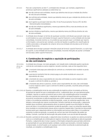 182 Good Group | EY
CPC 45.9 	 Para dar cumprimento ao item 7, a entidade deve divulgar, por exemplo, julgamentos e
premissas significativos adotados ao determinar se:
(a) 	ela não controla outra entidade, mesmo que detenha mais do que a metade dos direitos
de voto da outra entidade;
(b) 	ela controla outra entidade, mesmo que detenha menos do que a metade dos direitos de voto
da outra entidade;
(c) 	ela é agente ou principal (vide itens 58 a 72 do Pronunciamento Técnico CPC 36 (R3)
– Demonstrações Consolidadas);
(d) 	ela não tem influência significativa, mesmo que detenha 20% ou mais dos direitos de voto
de outra entidade;
(e) 	ela tem influência significativa, mesmo que detenha menos de 20% dos direitos de voto
de outra entidade.
CPC 45.14	 A entidade deve divulgar os termos de quaisquer acordos contratuais que possam exigir que
a controladora ou suas controladas forneçam suporte financeiro a uma entidade estruturada
consolidada, incluindo eventos ou circunstâncias que possam expor a entidade que reporta
a informação a uma perda (por exemplo, acordos de liquidez ou gatilhos de classificação de
crédito associados a obrigações de comprar ativos da entidade estruturada ou de fornecer
suporte financeiro).
CPC 45.17 	 A entidade deve divulgar quaisquer intenções atuais de fornecer suporte financeiro, ou outro tipo
de suporte, a uma entidade estruturada consolidada, incluindo intenções de auxiliar a entidade
estruturada a obter suporte financeiro.
	 4. Combinações de negócios e aquisição de participações
de não controladores
CPC 03 (R2).	 A entidade deve divulgar, de modo agregado, com relação tanto à obtenção quanto à perda do
40 (a), (b), 	 controle de controladas ou outros negócios durante o período, cada um dos seguintes itens:
(c), (d)
	 (a)	 o montante total pago para obtenção do controle ou o montante total recebido na perda
	 do controle;
(b) a parcela do montante total de compra paga ou de venda recebida em caixa e em
equivalentes de caixa;
(c) o montante de caixa e equivalentes de caixa das controladas ou outros negócios sobre
os quais o controle foi obtido ou perdido; e
(d) o montante dos ativos e passivos, exceto caixa e equivalentes de caixa, das controladas
e outros negócios sobre o qual o controle foi obtido ou perdido, resumido pelas principais
classificações.
CPC 15 (R1).45 	Quando a contabilização inicial de uma combinação de negócios estiver incompleta ao término
do período de reporte em que a combinação ocorrer, o adquirente deve, em suas demonstrações
contábeis, reportar os valores provisórios para os itens cuja contabilização estiver incompleta.
Durante o período de mensuração, o adquirente deve ajustar retrospectivamente os valores
provisórios reconhecidos na data da aquisição para refletir qualquer nova informação obtida relativa
a fatos e circunstâncias existentes na data da aquisição, a qual, se conhecida naquela data, teria
afetado a mensuração dos valores reconhecidos. Durante o período de mensuração, o adquirente
também deve reconhecer adicionalmente ativos ou passivos quando nova informação for obtida
acerca de fatos e circunstâncias existentes na data da aquisição, a qual, se conhecida naquela data,
teria resultado no reconhecimento desses ativos e passivos naquela data. O período de mensuração
termina assim que o adquirente obtiver as informações que buscava sobre fatos e circunstâncias
existentes na data da aquisição, ou quando ele concluir que mais informações não podem ser
obtidas. Contudo, o período de mensuração não pode exceder a um ano da data da aquisição.
CPC 15 (R1).49 	Durante o período de mensuração, o adquirente deve reconhecer os ajustes nos valores provisórios
como se a contabilização da combinação de negócios tivesse sido completada na data da aquisição.
Portanto, o adquirente deve revisar e ajustar a informação comparativa para períodos anteriores
ao apresentado em suas demonstrações contábeis, sempre que necessário, incluindo mudança
na depreciação, na amortização ou em qualquer outro efeito reconhecido na demonstração de
resultado, ao completar a contabilização inicial.
 