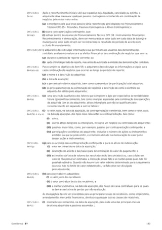 183Good Group | EY
CPC 15 (R1).	 Após o reconhecimento inicial e até que o passivo seja liquidado, cancelado ou extinto, o
56 (a)	 adquirente deve mensurar qualquer passivo contingente reconhecido em combinação de
negócios pelo maior valor entre:
(a)	 o montante pelo qual esse passivo seria reconhecido pelo disposto no Pronunciamento
Técnico CPC 25 – Provisões, Passivos Contingentes e Ativos Contingentes; e
CPC 15 (R1). (b) outra contraprestação contingente, que:
58 (b)(i)	 (i) estiver dentro do alcance do Pronunciamento Técnico CPC 38 – Instrumentos Financeiros:
Reconhecimento e Mensuração, deve ser mensurada ao valor justo em cada data de balanço e
mudanças no valor justo devem ser reconhecidas no resultado do período de acordo com
o citado Pronunciamento.
CPC 15 (R1).59 	O adquirente deve divulgar informações que permitam aos usuários das demonstrações
contábeis avaliarem a natureza e os efeitos financeiros de combinação de negócios que ocorra:
(a)	 durante o período de reporte corrente; ou
(b) 	após o final do período de reporte, mas antes de autorizada a emissão das demonstrações contábeis.
CPC 15 (R1).	 Para cumprir os objetivos do item 59, o adquirente deve divulgar as informações a seguir para
B64 (a) a (d)	 cada combinação de negócios que ocorrer ao longo do período de reporte:
(a) o nome e a descrição da adquirida;
(b) a data da aquisição;
(c) o percentual votante adquirido, bem como o percentual de participação total adquirido;
(d) os principais motivos da combinação de negócios e descrição de como o controle da
adquirida foi obtido pelo adquirente;
CPC 15 (R1) .	 (e)	 uma descrição qualitativa dos fatores que compõem o ágio por expectativa de rentabilidade
B64 (e) 		 futura (goodwill) reconhecido, tais como sinergias esperadas pela combinação das operações 	
	 da adquirida com as do adquirente, ativos intangíveis que não se qualificam para 		
	 reconhecimento em separado e outros fatores; 	
CPC 15 (R1) .	 (f)	 o valor justo, na data da aquisição, da contraprestação transferida, bem como o valor justo,
B64 (f)(i, ii, iii e iv)	 na data da aquisição, dos tipos mais relevantes de contraprestação, tais como: 	
		 (i) 		 caixa;
		(ii)		 outros ativos tangíveis ou intangíveis, inclusive um negócio ou controlada do adquirente;
		(iii)	 passivos incorridos, como, por exemplo, passivo por contraprestação contingente; e
		(iv)	 participações societárias do adquirente, inclusive o número de ações ou instrumentos
emitidos ou que se pode emitir, e o método adotado na mensuração do valor justo
dessas ações e instrumentos;
CPC 15 (R1).	 (g) para os acordos para contraprestação contingente e para os ativos de indenização:
B64 (g) 		(i) valor reconhecido na data da aquisição;
		(ii) 	 descrição do acordo e das bases para determinação do valor do pagamento; e
		(iii) 	estimativa da faixa de valores dos resultados (não descontados) ou, caso a faixa de
valores não possa ser estimada, a indicação desse fato e as razões pelas quais não foi
possível estimá-la. Quando não houver um valor máximo determinado para o pagamento
(ou seja, não há limite de valor estabelecido), tal fato deve ser divulgado
pelo adquirente;
CPC 15 (R1).	 (h)	para os recebíveis adquiridos:
B64 (h)		(i) o valor justo dos recebíveis;
		(ii)	o valor contratual bruto dos recebíveis; e
		(iii)	a melhor estimativa, na data da aquisição, dos fluxos de caixa contratuais para os quais
se tem expectativa de perdas por não realização.
	 As divulgações devem ser procedidas para as principais classes de recebíveis, como empréstimo,
arrendamentos mercantis financeiros, direitos e quaisquer outras classes de recebíveis.
CPC 15 (R1) .	 (i)	 montantes reconhecidos, na data da aquisição, para cada uma das principais classes
B64 (i) 		 de ativos adquiridos e passivos assumidos ;
 