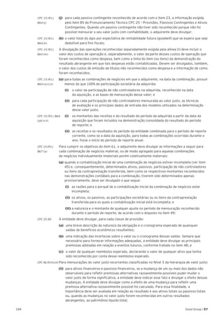 184 Good Group | EY
CPC 15 (R1).	 (j)	 para cada passivo contingente reconhecido de acordo com o item 23, a informação exigida
B64 (j)		 pelo item 85 do Pronunciamento Técnico CPC 25 – Provisões, Passivos Contingentes e Ativos 	
	 Contingentes. Quando um passivo contingente não tiver sido reconhecido porque não foi 	
	 possível mensurar o seu valor justo com confiabilidade, o adquirente deve divulgar:
CPC 15 (R1).	 (k)	 o valor total do ágio por expectativa de rentabilidade futura (goodwill) que se espera que seja
B64 (k) 		 dedutível para fins fiscais;
CPC 15 (R1).	 A divulgação das operações reconhecidas separadamente exigida pela alínea (l) deve incluir o
B64 (m) 	 valor dos custos de operação e, separadamente, o valor da parte desses custos de operação que
foram reconhecidos como despesa, bem como a linha do item (ou itens) da demonstração do
resultado abrangente em que tais despesas estão contabilizadas. Devem ser divulgados, também,
o valor dos custos de emissão de títulos não reconhecidos como despesa e a informação de como
foram reconhecidos;
CPC 15 (R1).	 (o)	para todas as combinações de negócios em que o adquirente, na data da combinação, possuir
B64 (o) (i,ii) 		 menos do que 100% de participação societária da adquirida:
		(i)		 o valor da participação de não controladores na adquirida, reconhecido na data
da aquisição, e as bases de mensuração desse valor; e
		(ii)		 para cada participação de não controladores mensurada ao valor justo, as técnicas
de avaliação e os principais dados de entrada dos modelos utilizados na determinação
desse valor justo;
CPC 15 (R1) .B64	 (i)	 os montantes das receitas e do resultado do período da adquirida a partir da data da
(q)(i e ii)	 		 aquisição que foram incluídos na demonstração consolidada do resultado do período
		 de reporte; e
		(ii)		 as receitas e os resultados do período da entidade combinada para o período de reporte
corrente, como se a data da aquisição, para todas as combinações ocorridas durante o
ano, fosse o início do período de reporte anual.
CPC 15 (R1).	 Para cumprir os objetivos do item 61, o adquirente deve divulgar as informações a seguir para
B67 (a)	 cada combinação de negócios material, ou de modo agregado para aquelas combinações
de negócios individualmente imateriais porém coletivamente materiais:
	(a) 	quando a contabilização inicial de uma combinação de negócios estiver incompleta (ver item 	
	 45) e, consequentemente, determinados ativos, passivos, participação de não controladores 	
	 ou itens da contraprestação transferida, bem como os respectivos montantes reconhecidos 	
	 nas demonstrações contábeis para a combinação, tiverem sido determinados apenas 		
	 provisoriamente, deve ser divulgado o que segue:
	 (i) 	 as razões para o porquê de a contabilização inicial da combinação de negócios estar 	
	incompleta;
	(ii) 	os ativos, os passivos, as participações societárias ou os itens da contraprestação 		
	 transferida para os quais a contabilização inicial está incompleta; e
	(iii) 	a natureza e o montante de qualquer ajuste no período de mensuração reconhecido 	
	 durante o período de reporte, de acordo com o disposto no item 49;
CPC 25.85	 A entidade deve divulgar, para cada classe de provisão:
	 (a) 	uma breve descrição da natureza da obrigação e o cronograma esperado de quaisquer 		
	 saídas de benefícios econômicos resultantes;
	(b) 	 uma indicação das incertezas sobre o valor ou o cronograma dessas saídas. Sempre que 	
	 necessário para fornecer informações adequadas, a entidade deve divulgar as principais 	
	 premissas adotadas em relação a eventos futuros, conforme tratado no item 48; e
	 (c) 	 o valor de qualquer reembolso esperado, declarando o valor de qualquer ativo que tenha 	
	 sido reconhecido por conta desse reembolso esperado.
CPC 46.93 (h) (ii)	Para mensurações do valor justo recorrentes classificadas no Nível 3 da hierarquia de valor justo:
(ii) 	para ativos financeiros e passivos financeiros, se a mudança de um ou mais dos dados não
observáveis para refletir premissas alternativas razoavelmente possíveis puder mudar o
valor justo de forma significativa, a entidade deve indicar esse fato e divulgar o efeito dessas
mudanças. A entidade deve divulgar como o efeito de uma mudança para refletir uma
premissa alternativa razoavelmente possível foi calculado. Para essa finalidade, a
importância deve ser avaliada em relação ao resultado e aos ativos totais ou passivos totais
ou, quando as mudanças no valor justo forem reconhecidas em outros resultados
abrangentes, ao patrimônio líquido total;
 