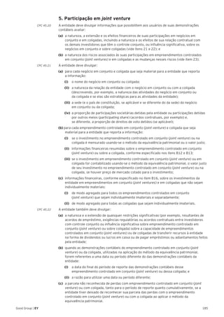 185Good Group | EY
	 5. Participação em joint venture
CPC 45.20 	 A entidade deve divulgar informações que possibilitem aos usuários de suas demonstrações
contábeis avaliar:
(a) 	a natureza, a extensão e os efeitos financeiros de suas participações em negócios em
conjunto e em coligadas, incluindo a natureza e os efeitos de sua relação contratual com
os demais investidores que têm o controle conjunto, ou influência significativa, sobre os
negócios em conjunto e sobre coligadas (vide itens 21 e 22); e
(b) 	a natureza dos riscos associados às suas participações em empreendimentos controlados
em conjunto (joint ventures) e em coligadas e as mudanças nesses riscos (vide item 23).
CPC 45.21 	 A entidade deve divulgar:
(a) 	para cada negócio em conjunto e coligada que seja material para a entidade que reporta
a informação:
		(i) 		 o nome do negócio em conjunto ou coligada;
		(ii) 	 a natureza da relação da entidade com o negócio em conjunto ou com a coligada
(descrevendo, por exemplo, a natureza das atividades do negócio em conjunto ou
da coligada e se elas são estratégicas para as atividades da entidade);
		(iii) 	a sede (e o país de constituição, se aplicável e se diferente do da sede) do negócio
em conjunto ou da coligada;
		(iv) 	a proporção de participações societárias detidas pela entidade ou participações detidas
por outros meios (participating share) (acordos contratuais, por exemplo) e,
se diferente, a proporção de direitos de voto detidos (se aplicável);
(b) para cada empreendimento controlado em conjunto (joint venture) e coligada que seja
material para a entidade que reporta a informação:
		 (i) 		 se o investimento no empreendimento controlado em conjunto (joint venture) ou na
coligada é mensurado usando-se o método da equivalência patrimonial ou o valor justo;
		(ii) 	 informações financeiras resumidas sobre o empreendimento controlado em conjunto
(joint venture) ou sobre a coligada, conforme especificado nos itens B12 e B13;
		(iii) 	se o investimento em empreendimento controlado em conjunto (joint venture) ou em
coligada for contabilizado usando-se o método da equivalência patrimonial, o valor justo
de seu investimento no empreendimento controlado em conjunto (joint venture) ou na
coligada, se houver preço de mercado cotado para o investimento;
(c) 	informações financeiras, conforme especificado no item B16, sobre os investimentos da
entidade em empreendimentos em conjunto (joint ventures) e em coligadas que não sejam
individualmente materiais:
		(i) 		 de modo agregado para todos os empreendimentos controlados em conjunto
(joint venture) que sejam individualmente imateriais e separadamente;
		(ii) 	 de modo agregado para todas as coligadas que sejam individualmente imateriais.
CPC 45.22 	 A entidade também deve divulgar:
(a)	 a natureza e a extensão de quaisquer restrições significativas (por exemplo, resultantes de
acordos de empréstimo, exigências regulatórias ou acordos contratuais entre investidores
com controle conjunto ou influência significativa sobre empreendimento controlado em
conjunto (joint venture) ou sobre coligada) sobre a capacidade de empreendimentos
controlados em conjunto (joint ventures) ou de coligadas de transferir recursos à entidade
na forma de dividendos ou lucros em caixa ou de pagar empréstimos ou adiantamentos feitos
pela entidade;
(b)	 quando as demonstrações contábeis do empreendimento controlado em conjunto (joint
venture) ou da coligada, utilizadas na aplicação do método da equivalência patrimonial,
forem referentes a uma data ou período diferente do das demonstrações contábeis da
entidade:
		(i) 		 a data do final do período de reporte das demonstrações contábeis desse
empreendimento controlado em conjunto (joint venture) ou dessa coligada; e
		(ii) 	 a razão para utilizar uma data ou período diferente;
(c) 	a parcela não reconhecida de perdas com empreendimento controlado em conjunto (joint
venture) ou com coligada, tanto para o período de reporte quanto cumulativamente, se a
entidade tiver deixado de reconhecer sua parcela das perdas com o empreendimento
controlado em conjunto (joint venture) ou com a coligada ao aplicar o método da
equivalência patrimonial.
 