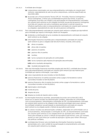 186 Good Group | EY
CPC 45.23 	 A entidade deve divulgar:
(a) 	compromissos relacionados com seus empreendimentos controlados em conjunto (joint
ventures), separadamente do valor de outros compromissos, conforme especificado nos
itens B18 a B20.
(b) 	de acordo com o Pronunciamento Técnico CPC 25 – Provisões, Passivos Contingentes e
Ativos Contingentes, a menos que a probabilidade de perda seja remota, os passivos
contingentes incorridos com relação a suas participações em empreendimentos controlados
em conjunto (joint ventures) ou em coligadas (incluindo sua parcela de passivos contingentes
incorridos em conjunto com outros investidores que tenham o controle conjunto ou
influência significativa sobre os empreendimentos controlados em conjunto (joint ventures)
ou coligadas), separadamente do valor de outros passivos contingentes.
CPC 45.B12	 Para cada empreendimento controlado em conjunto (joint venture) e coligada que seja material
para a entidade que reporta a informação, devem ser divulgados:
(a) 	dividendos ou distribuição de lucros recebidos do empreendimento controlado em conjunto
(joint venture) ou da coligada;
(b) 	informações financeiras resumidas para o empreendimento controlado em conjunto
(joint venture) ou para a coligada (vide itens B14 e B15), incluindo, entre outras:
		(i) 		 ativos circulantes;
		 (ii) 		 ativos não circulantes;
		(iii) 		 passivos circulantes;
		(iv) 		 passivos não circulantes;
		 (v) 		 receitas;
		 (vi) 		 lucros e prejuízos de operações em continuidade;
		(vii) 	 lucros e prejuízos após impostos de operações descontinuadas;
		(viii)	outros resultados abrangentes;
		(ix) 		 resultado abrangente total.
CPC 45.B13 	 Além das informações financeiras resumidas exigidas pelo item B12, a entidade deve divulgar,
para cada empreendimento controlado em conjunto (joint venture) que seja material para
a entidade que reporta a informação, o que segue:
(a)	 caixa e equivalentes de caixa incluídos no item B12(b)(i);
(b)	 passivos financeiros circulantes (excluindo contas a pagar a fornecedores e outras
e provisões) incluídos no item B12(b)(iii);
(c)	 passivos financeiros não circulantes (excluindo contas a pagar a fornecedores e outras
e provisões) incluídos no item B12(b)(iv);
(d)	 depreciação e amortização;
(e)	 receita de juros;
(f)	 despesa de juros;
(g)	 despesa ou receita de imposto sobre a renda.
CPC 45.B14 	 As informações financeiras resumidas, apresentadas de acordo com os itens B12 e B13,
devem ser os valores incluídos nas demonstrações contábeis, elaboradas em conformidade
com os pronunciamentos, interpretações e orientações do CPC, do empreendimento controlado
em conjunto (joint venture) ou da coligada (e não a parcela da entidade sobre esses valores).
Se a entidade contabilizar sua participação no empreendimento controlado em conjunto
(joint venture) ou na coligada usando o método da equivalência patrimonial:
(a) 	os valores incluídos nas demonstrações contábeis, elaboradas em conformidade com os
pronunciamentos, interpretações e orientações do CPC, do empreendimento controlado
em conjunto (joint venture) ou da coligada devem ser ajustados para refletir ajustes
feitos pela entidade ao utilizar o método da equivalência patrimonial, como, por exemplo,
ajustes ao valor justo feitos por ocasião da aquisição e ajustes para refletir diferenças
nas políticas contábeis;
(b) 	a entidade deve fornecer uma conciliação das informações financeiras resumidas
apresentadas com o valor contábil de sua participação no empreendimento controlado
em conjunto (joint venture) ou na coligada.
 