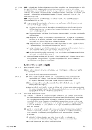 187Good Group | EY
CPC 45.B18, 	 B18. A entidade deve divulgar o total de compromissos assumidos, mas não reconhecidos na data
B19 	 de reporte (incluindo sua parcela de compromissos assumidos em conjunto com outros
investidores que tenham o controle conjunto de empreendimento controlado em conjunto (joint
venture)), em relação às suas participações em empreendimentos controlados em conjunto (joint
ventures). Compromissos são aqueles que podem dar origem a uma saída futura de caixa
ou de outros recursos.
	B19. Compromissos não reconhecidos que podem dar origem a uma saída futura de caixa
ou de outros recursos incluem:
(a) 	compromissos não reconhecidos de fornecer recursos financeiros (funding) ou recursos
como resultado de, por exemplo:
		 (i) 		 constituição ou contratos de aquisição de empreendimento controlado em conjunto
(joint venture) (que, por exemplo, exijam que a entidade aporte recursos ao longo
de um período específico);
		 (ii) 	 projetos intensivos em capital conduzidos por empreendimento controlado em conjunto
(joint venture);
		(iii) 	obrigações de compra incondicionais, que compreendam a aquisição de equipamentos,
estoques ou 	serviços que a entidade esteja comprometida a adquirir de empreendimento
controlado em conjunto (joint venture) ou em nome dele;
		(iv) 	compromissos não reconhecidos de conceder empréstimos ou outro suporte financeiro
a empreendimento controlado em conjunto (joint venture);
		(v) 	 compromissos não reconhecidos de aportar recursos a empreendimento controlado em
conjunto (joint venture), como, por exemplo, ativos ou serviços;
		 (vi) 	outros compromissos não reconhecidos e não canceláveis relativos a empreendimento
controlado em conjunto (joint venture);
(b)	 compromissos não reconhecidos de adquirir a participação de outra parte (ou parcela dessa
participação) em empreendimento controlado em conjunto (joint venture) se evento
específico ocorrer ou não ocorrer no futuro.
	 6. Investimento em coligada
CPC 45.21 	 A entidade deve divulgar:
	 (a)	para cada negócio em conjunto e coligada que seja material para a entidade que reporta
	 a informação:
		(i) o nome do negócio em conjunto ou coligada;
CPC 45.20		(ii) a natureza da relação da entidade com o negócio em conjunto ou com a coligada 		
	 (descrevendo, por exemplo, a natureza das atividades do negócio em conjunto ou
	 da coligada e se elas são estratégicas para as atividades da entidade);
		(iii) a sede (e o país de constituição, se aplicável e se diferente do da sede) do negócio
	 em conjunto ou da coligada;
		(iv) a proporção de participações societárias detidas pela entidade ou participações detidas 	
	 por outros meios (participating share) (acordos contratuais, por exemplo) e, se diferente,
	 a proporção de direitos de voto detidos (se aplicável);
CPC 45.22 	 A entidade também deve divulgar:
(a)	 a natureza e a extensão de quaisquer restrições significativas (por exemplo, resultantes de
acordos de empréstimo, exigências regulatórias ou acordos contratuais entre investidores
com controle conjunto ou influência significativa sobre empreendimento controlado
em conjunto (joint venture) ou sobre coligada) sobre a capacidade de empreendimentos
controlados em conjunto (joint ventures) ou de coligadas de transferir recursos à entidade
na forma de dividendos ou lucros em caixa ou de pagar empréstimos ou adiantamentos
feitos pela entidade;
(b)	 quando as demonstrações contábeis do empreendimento controlado em conjunto (joint
venture) ou da coligada, utilizadas na aplicação do método da equivalência patrimonial,
forem referentes a uma data ou período diferente do das demonstrações contábeis
da entidade:
		 (i) a data do final do período de reporte das demonstrações contábeis desse
			 empreendimento controlado em conjunto (joint venture) ou dessa coligada; e
		(ii) a razão para utilizar uma data ou período diferente;
 