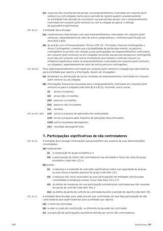 188 Good Group | EY
(c) 	a parcela não reconhecida de perdas com empreendimento controlado em conjunto (joint
venture) ou com coligada, tanto para o período de reporte quanto cumulativamente,
se a entidade tiver deixado de reconhecer sua parcela das perdas com o empreendimento
controlado em conjunto (joint venture) ou com a coligada ao aplicar o método
da equivalência patrimonial.
CPC 45.23	 A entidade deve divulgar:
(a) 	compromissos relacionados com seus empreendimentos controlados em conjunto (joint
ventures), separadamente do valor de outros compromissos, conforme especificado nos
itens B18 a B20.
(b) 	de acordo com o Pronunciamento Técnico CPC 25 – Provisões, Passivos Contingentes e
Ativos Contingentes, a menos que a probabilidade de perda seja remota, os passivos
contingentes incorridos com relação a suas participações em empreendimentos controlados
em conjunto (joint ventures) ou em coligadas (incluindo sua parcela de passivos contingentes
incorridos em conjunto com outros investidores que tenham o controle conjunto ou
influência significativa sobre os empreendimentos controlados em conjunto (joint ventures)
ou coligadas), separadamente do valor de outros passivos contingentes.
CPC 45.B12	 Para cada empreendimento controlado em conjunto (joint venture) e coligada que seja material
para a entidade que reporta a informação, devem ser divulgados:
(a) dividendos ou distribuição de lucros recebidos do empreendimento controlado em conjunto
(joint venture) ou da coligada;
(b) informações financeiras resumidas para o empreendimento controlado em conjunto (joint
venture) ou para a coligada (vide itens B14 e B15), incluindo, entre outras:
	 (i) 	 ativos circulantes;
	 (ii) 	 ativos não circulantes;
	 (iii) 	passivos circulantes;
	 (iv) 	passivos não circulantes;
	 (v)	receitas;
CPC 26 (R1). 82A	 (vi) lucros e prejuízos de operações em continuidade;
	(vii) 	lucros e prejuízos após impostos de operações descontinuadas;
	 (viii) 	outros resultados abrangentes;
	(ix) 	resultado abrangente total.
	 7. Participações significativas de não controladores
CPC 45.10	 A entidade deve divulgar informações que possibilitem aos usuários de suas demonstrações
consolidadas:
(a) compreender:
		(i) 		 a composição do grupo econômico; e
		 (ii) 	 a participação de sócios não controladores nas atividades e fluxos de caixa do grupo
econômico (vide item 12); e
(b) avaliar:
		 (i) 		 a natureza e a extensão de restrições significativas sobre sua capacidade de acessar
ou usar ativos e liquidar passivos do grupo (vide item 13);
		 (ii) 	 a natureza dos riscos associados às suas participações em entidades estruturadas
consolidadas e mudanças nesses riscos (vide itens 14 a 17);
		 (ii) 	 os efeitos de mudanças em sua participação societária em controlada que não resultam
em perda de controle (vide item 18); e
		(iv) 	os efeitos da perda de controle de controlada durante o período de reporte (vide item 19).
CPC 45.12	 A entidade deve divulgar para cada uma de suas controladas em que haja participação de não
controladores que sejam materiais para a entidade que reporta:
(a) 	o nome da controlada;
(b) 	a sede (e o país de constituição, se diferente do da sede) da controlada;
(c) 	a proporção de participações societárias detidas por sócios não controladores;
 