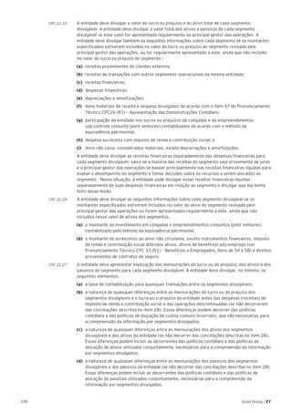 190 Good Group | EY
CPC 22.23	 A entidade deve divulgar o valor do lucro ou prejuízo e do ativo total de cada segmento
divulgável. A entidade deve divulgar o valor total dos ativos e passivos de cada segmento
divulgável se esse valor for apresentado regularmente ao principal gestor das operações. A
entidade deve divulgar também as seguintes informações sobre cada segmento se os montantes
especificados estiverem incluídos no valor do lucro ou prejuízo do segmento revisado pelo
principal gestor das operações, ou for regularmente apresentado a este, ainda que não incluído
no valor do lucro ou prejuízo do segmento :
(a)	 receitas provenientes de clientes externos;
(b)	 receitas de transações com outros segmentos operacionais da mesma entidade;
(c)	 receitas financeiras;
(d)	 despesas financeiras;
(e)	 depreciações e amortizações;
(f)	 itens materiais de receita e despesa divulgados de acordo com o item 97 do Pronunciamento
Técnico CPC26 (R1) – Apresentação das Demonstrações Contábeis;
(g)	 participação da entidade nos lucros ou prejuízos de coligadas e de empreendimentos
sob controle conjunto (joint ventures) contabilizados de acordo com o método da
equivalência patrimonial;
(h)	 despesa ou receita com imposto de renda e contribuição social; e
(i)	 itens não caixa considerados materiais, exceto depreciações e amortizações.
	 A entidade deve divulgar as receitas financeiras separadamente das despesas financeiras para
cada segmento divulgável, salvo se a maioria das receitas do segmento seja proveniente de juros
e o principal gestor das operações se basear principalmente nas receitas financeiras líquidas para
avaliar o desempenho do segmento e tomar decisões sobre os recursos a serem alocados ao
segmento . Nessa situação, a entidade pode divulgar essas receitas financeiras líquidas
separadamente de suas despesas financeiras em relação ao segmento e divulgar que ela tenha
feito desse modo.
CPC 22.24	 A entidade deve divulgar as seguintes informações sobre cada segmento divulgável se os
montantes especificados estiverem incluídos no valor do ativo do segmento revisado pelo
principal gestor das operações ou forem apresentados regularmente a este, ainda que não
incluídos nesse valor de ativos dos segmentos:
(a)	 o montante do investimento em coligadas e empreendimentos conjuntos (joint ventures)
contabilizado pelo método da equivalência patrimonial;
(b)	 o montante de acréscimos ao ativo não circulante, exceto instrumentos financeiros, imposto
de renda e contribuição social diferidos ativos, ativos de benefícios pós-emprego (ver
Pronunciamento Técnico CPC 33 (R1) – Benefícios a Empregados, itens de 54 a 58) e direitos
provenientes de contratos de seguro.
CPC 22.27	 A entidade deve apresentar explicação das mensurações do lucro ou do prejuízo, dos ativos e dos
passivos do segmento para cada segmento divulgável. A entidade deve divulgar, no mínimo, os
seguintes elementos:
(a)	 a base de contabilização para quaisquer transações entre os segmentos divulgáveis;
(b)	 a natureza de quaisquer diferenças entre as mensurações do lucro ou do prejuízo dos
segmentos divulgáveis e o lucro ou o prejuízo da entidade antes das despesas (receitas) de
imposto de renda e contribuição social e das operações descontinuadas (se não decorrerem
das conciliações descritas no item 28). Essas diferenças podem decorrer das políticas
contábeis e das políticas de alocação de custos comuns incorridos, que são necessárias para
a compreensão da informação por segmentos divulgados;
(c)	 a natureza de quaisquer diferenças entre as mensurações dos ativos dos segmentos
divulgáveis e dos ativos da entidade (se não decorrer das conciliações descritas no item 28).
Essas diferenças podem incluir as decorrentes das políticas contábeis e das políticas de
alocação de ativos utilizados conjuntamente, necessárias para a compreensão da informação
por segmentos divulgados;
(d)	 a natureza de quaisquer diferenças entre as mensurações dos passivos dos segmentos
divulgáveis e dos passivos da entidade (se não decorrer das conciliações descritas no item 28).
Essas diferenças podem incluir as decorrentes das políticas contábeis e das políticas de
alocação de passivos utilizados conjuntamente, necessárias para a compreensão da
informação por segmentos divulgados;
 