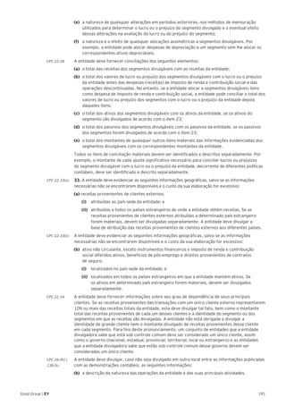 191Good Group | EY
(e)	 a natureza de quaisquer alterações em períodos anteriores, nos métodos de mensuração
utilizados para determinar o lucro ou o prejuízo do segmento divulgado e o eventual efeito
dessas alterações na avaliação do lucro ou do prejuízo do segmento;
(f)	 a natureza e o efeito de quaisquer alocações assimétricas a segmentos divulgáveis. Por
exemplo, a entidade pode alocar despesas de depreciação a um segmento sem lhe alocar os
correspondentes ativos depreciáveis.
CPC 22.28	 A entidade deve fornecer conciliações dos seguintes elementos:
(a)	 o total das receitas dos segmentos divulgáveis com as receitas da entidade;
(b)	 o total dos valores de lucro ou prejuízo dos segmentos divulgáveis com o lucro ou o prejuízo
da entidade antes das despesas (receitas) de imposto de renda e contribuição social e das
operações descontinuadas. No entanto, se a entidade alocar a segmentos divulgáveis itens
como despesa de imposto de renda e contribuição social, a entidade pode conciliar o total dos
valores de lucro ou prejuízo dos segmentos com o lucro ou o prejuízo da entidade depois
daqueles itens;
(c)	 o total dos ativos dos segmentos divulgáveis com os ativos da entidade, se os ativos do
segmento são divulgados de acordo com o item 23;
(d)	 o total dos passivos dos segmentos divulgáveis com os passivos da entidade, se os passivos
dos segmentos forem divulgados de acordo com o item 23;
(e)	 o total dos montantes de quaisquer outros itens materiais das informações evidenciadas dos
segmentos divulgáveis com os correspondentes montantes da entidade.
	 Todos os itens de conciliação materiais devem ser identificados e descritos separadamente. Por
exemplo, o montante de cada ajuste significativo necessário para conciliar lucros ou prejuízos
do segmento divulgável com o lucro ou o prejuízo da entidade, decorrente de diferentes políticas
contábeis, deve ser identificado e descrito separadamente.
CPC 22.33(a)	 33. A entidade deve evidenciar as seguintes informações geográficas, salvo se as informações
necessárias não se encontrarem disponíveis e o custo da sua elaboração for excessivo:
(a) receitas provenientes de clientes externos:
		(i)		 atribuídas ao país-sede da entidade; e
		(ii)		 atribuídas a todos os países estrangeiros de onde a entidade obtém receitas. Se as
receitas provenientes de clientes externos atribuídas a determinado país estrangeiro
forem materiais, devem ser divulgadas separadamente. A entidade deve divulgar a
base de atribuição das receitas provenientes de clientes externos aos diferentes países.
CPC 22.33(b) 	 A entidade deve evidenciar as seguintes informações geográficas, salvo se as informações
necessárias não se encontrarem disponíveis e o custo da sua elaboração for excessivo:
(b)	 ativo não circulante, exceto instrumentos financeiros e imposto de renda e contribuição
social diferidos ativos, benefícios de pós-emprego e direitos provenientes de contratos
de seguro:
		(i) 		 localizados no país-sede da entidade; e
		(ii)		 localizados em todos os países estrangeiros em que a entidade mantém ativos. Se
os ativos em determinado país estrangeiro forem materiais, devem ser divulgados
separadamente.
CPC 22.34	 A entidade deve fornecer informações sobre seu grau de dependência de seus principais
clientes. Se as receitas provenientes das transações com um único cliente externo representarem
10% ou mais das receitas totais da entidade, esta deve divulgar tal fato, bem como o montante
total das receitas provenientes de cada um desses clientes e a identidade do segmento ou dos
segmentos em que as receitas são divulgadas. A entidade não está obrigada a divulgar a
identidade de grande cliente nem o montante divulgado de receitas provenientes desse cliente
em cada segmento. Para fins deste pronunciamento, um conjunto de entidades que a entidade
divulgadora sabe que está sob controle comum deve ser considerado um único cliente, assim
como o governo (nacional, estadual, provincial, territorial, local ou estrangeiro) e as entidades
que a entidade divulgadora sabe que estão sob controle comum desse governo devem ser
consideradas um único cliente.
CPC 26 (R1).	 A entidade deve divulgar, caso não seja divulgado em outro local entre as informações publicadas
138 (b) 	 com as demonstrações contábeis, as seguintes informações:
(b) 	a descrição da natureza das operações da entidade e das suas principais atividades.
 