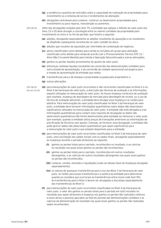199Good Group | EY
(g)	 a existência e quantias de restrições sobre a capacidade de realização de propriedades para
investimento ou a remessa de lucros e recebimentos de alienação;
(h)	 obrigações contratuais para comprar, construir ou desenvolver propriedades para
investimento ou para reparos, manutenção ou aumentos.
CPC 28.76	 Além das divulgações exigidas pelo item 75, a entidade que aplique o método do valor justo dos
itens 33 a 55 deve divulgar a conciliação entre os valores contábeis da propriedade para
investimento no início e no fim do período, que mostre o seguinte:
(a)	 adições, divulgando separadamente as adições resultantes de aquisições e as resultantes
de dispêndio subsequente reconhecido no valor contábil do ativo;
(b)	 adições que resultem de aquisições por intermédio de combinação de negócios;
(c)	 ativos classificados como detidos para venda ou incluídos em grupo para alienação
classificado como detido para venda de acordo com o Pronunciamento Técnico CPC 31 –
Ativo Não Circulante Mantido para Venda e Operação Descontinuada e outras alienações;
(d)	 ganhos ou perdas líquidos provenientes de ajustes de valor justo;
(e)	 diferenças cambiais líquidas resultantes da conversão das demonstrações contábeis para
outra moeda de apresentação, e da conversão de unidade operacional estrangeira para
a moeda de apresentação da entidade que relata;
(f)	 transferências para e de estoque e propriedade ocupada pelo proprietário; e
(g)	 outras alterações.
CPC 46.93 	 (d) 	para mensurações do valor justo recorrentes e não recorrentes classificadas no Nível 2 e no
(d), (e), (f), (h)		 Nível 3 da hierarquia de valor justo, a descrição das técnicas de avaliação e as informações 	
	(inputs) utilizadas na mensuração do valor justo. Se houve mudança na técnica de avaliação 	
	 (por exemplo, mudança de abordagem de mercado para abordagem de receita, ou o uso de 	
	 técnica de avaliação adicional), a entidade deve divulgar essa mudança e as razões para 	
	 adotá-la. Para mensurações do valor justo classificadas no Nível 3 da hierarquia de valor 	
	 justo, a entidade deve fornecer informações quantitativas sobre dados não observáveis 		
	 significativos utilizados na mensuração do valor justo. A entidade não está obrigada a criar 	
	 informações quantitativas para cumprir esse requisito de divulgação se dados não 		
	 observáveis quantitativos não forem desenvolvidos pela entidade ao mensurar o valor justo 	
	 (por exemplo, quando a entidade utiliza preços de transações anteriores ou informações de 	
	 precificação de terceiros sem ajuste). Contudo, ao fornecer essa divulgação, a entidade não 	
	 pode ignorar dados não observáveis quantitativos que sejam significativos para
	 a mensuração do valor justo e que estejam disponíveis para a entidade;
(e) 	para mensurações de valor justo recorrentes classificadas no Nível 3 da hierarquia de valor
justo, uma conciliação dos saldos iniciais com os saldos finais, divulgando separadamente
as mudanças durante o período atribuíveis ao seguinte:
		(i) 		 ganhos ou perdas totais para o período, reconhecidos no resultado, e as rubricas
no resultado nas quais esses ganhos ou perdas são reconhecidos;
		 (ii) 	 ganhos ou perdas totais para o período, reconhecidos em outros resultados
abrangentes, e as rubricas em outros resultados abrangentes nas quais esses ganhos
ou perdas são reconhecidos;
		 (iii) 	compras, vendas, emissões e liquidações (cada um desses tipos de mudanças divulgado
separadamente);
		(iv) 	os valores de quaisquer transferências para o (ou do) Nível 3 da hierarquia de valor
justo, as razões para essas transferências e a política da entidade para determinar
quando se considera que ocorreram as transferências entre níveis (vide item 95).
As transferências para o Nível 3 devem ser divulgadas e discutidas separadamente
das transferências do Nível 3;
(f) 	 para mensurações do valor justo recorrentes classificadas no Nível 3 da hierarquia de
valor justo, o valor dos ganhos ou perdas totais para o período em (e)(i) incluídos no
resultado que sejam atribuíveis à mudança nos ganhos ou perdas não realizados relativos
a esses ativos e passivos apurados ao final do período das demonstrações contábeis e as
rubricas da demonstração do resultado nas quais esses ganhos ou perdas não realizados
sejam reconhecidos;
 