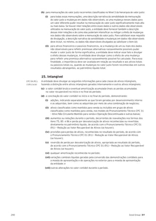 200 Good Group | EY
(h) 	 para mensurações do valor justo recorrentes classificadas no Nível 3 da hierarquia de valor justo:
		 (i) 		 para todas essas mensurações, uma descrição narrativa da sensibilidade da mensuração
do valor justo a mudanças em dados não observáveis, se uma mudança nesses dados para
um valor diferente puder resultar na mensuração do valor justo significativamente mais alta
ou mais baixa. Se houver inter-relações entre esses dados e outros dados não observáveis
utilizados na mensuração do valor justo, a entidade deve fornecer também a descrição
dessas inter-relações e de como elas poderiam intensificar ou mitigar o efeito de mudanças
nos dados não observáveis sobre a mensuração do valor justo. Para satisfazer esse requisito
de divulgação, a descrição narrativa da sensibilidade a mudanças em dados não observáveis
deve incluir, no mínimo, os dados não observáveis divulgados ao satisfazer o item (d);
		 (ii) 	 para ativos financeiros e passivos financeiros, se a mudança de um ou mais dos dados
não observáveis para refletir premissas alternativas razoavelmente possíveis puder
mudar o valor justo de forma significativa, a entidade deve indicar esse fato e divulgar
o efeito dessas mudanças. A entidade deve divulgar como o efeito de uma mudança
para refletir uma premissa alternativa razoavelmente possível foi calculado. Para essa
finalidade, a importância deve ser avaliada em relação ao resultado e aos ativos totais
ou passivos totais ou, quando as mudanças no valor justo forem reconhecidas em outros
resultados abrangentes, ao patrimônio líquido total;
	 15. Intangível
CPC 04 (R1).	 A entidade deve divulgar as seguintes informações para cada classe de ativos intangíveis,
118 (c) e (e) 	 fazendo a distinção entre ativos intangíveis gerados internamente e outros ativos intangíveis:
(c)	 o valor contábil bruto e eventual amortização acumulada (mais as perdas acumuladas
no valor recuperável) no início e no final do período;
(d)	 a conciliação do valor contábil no início e no final do período, demonstrando:
		(i)		 adições, indicando separadamente as que foram geradas por desenvolvimento interno
e as adquiridas, bem como as adquiridas por meio de uma combinação de negócios;
		(ii)		 ativos classificados como mantidos para venda ou incluídos em grupo de ativos
classificados como mantidos para venda, nos moldes do Pronunciamento Técnico CPC 31
– Ativo Não Circulante Mantido para venda e Operação Descontinuada e outras baixas;
		(iii)	 aumentos ou reduções durante o período, decorrentes de reavaliações nos termos dos
itens 75, 85 e 86 e perda por desvalorização de ativos reconhecidas ou revertidas
diretamente no patrimônio líquido, de acordo com o Pronunciamento Técnico CPC 01
(R1) – Redução ao Valor Recuperável de Ativos (se houver);
		(iv)	 provisões para perdas de ativos, reconhecidas no resultado do período, de acordo com
o Pronunciamento Técnico CPC 01 (R1) – Redução ao Valor Recuperável de Ativos
(se houver);
		(v) 	 reversão de perda por desvalorização de ativos, apropriada ao resultado do período,
de acordo com o Pronunciamento Técnico CPC 01 (R1) – Redução ao Valor Recuperável
de Ativos (se houver);
		(vi)	 qualquer amortização reconhecida no período;
		(vii)	variações cambiais líquidas geradas pela conversão das demonstrações contábeis para
a moeda de apresentação e de operações no exterior para a moeda de apresentação
da entidade; e
		(viii) outras alterações no valor contábil durante o período.
 
