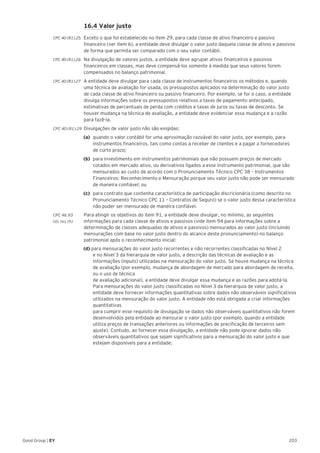 203Good Group | EY
	 16.4 Valor justo
CPC 40 (R1).25 	 Exceto o que foi estabelecido no item 29, para cada classe de ativo financeiro e passivo
financeiro (ver item 6), a entidade deve divulgar o valor justo daquela classe de ativos e passivos
de forma que permita ser comparado com o seu valor contábil.
CPC 40 (R1).26 	 Na divulgação de valores justos, a entidade deve agrupar ativos financeiros e passivos
financeiros em classes, mas deve compensá-los somente à medida que seus valores forem
compensados no balanço patrimonial.
CPC 40 (R1).27 	 A entidade deve divulgar para cada classe de instrumentos financeiros os métodos e, quando
uma técnica de avaliação for usada, os pressupostos aplicados na determinação do valor justo
de cada classe de ativo financeiro ou passivo financeiro. Por exemplo, se for o caso, a entidade
divulga informações sobre os pressupostos relativos a taxas de pagamento antecipado,
estimativas de percentuais de perda com créditos e taxas de juros ou taxas de desconto. Se
houver mudança na técnica de avaliação, a entidade deve evidenciar essa mudança e a razão
para fazê-la.
CPC 40 (R1).29 	Divulgações de valor justo não são exigidas:
(a) 	quando o valor contábil for uma aproximação razoável do valor justo, por exemplo, para
instrumentos financeiros, tais como contas a receber de clientes e a pagar a fornecedores
de curto prazo;
(b) 	para investimento em instrumentos patrimoniais que não possuem preços de mercado
cotados em mercado ativo, ou derivativos ligados a esse instrumento patrimonial, que são
mensurados ao custo de acordo com o Pronunciamento Técnico CPC 38 – Instrumentos
Financeiros: Reconhecimento e Mensuração porque seu valor justo não pode ser mensurado
de maneira confiável; ou
(c) 	para contrato que contenha característica de participação discricionária (como descrito no
Pronunciamento Técnico CPC 11 – Contratos de Seguro) se o valor justo dessa característica
não puder ser mensurado de maneira confiável.
CPC 46.93	 Para atingir os objetivos do item 91, a entidade deve divulgar, no mínimo, as seguintes
(d), (e), (h)	 informações para cada classe de ativos e passivos (vide item 94 para informações sobre a
determinação de classes adequadas de ativos e passivos) mensurados ao valor justo (incluindo
mensurações com base no valor justo dentro do alcance deste pronunciamento) no balanço
patrimonial após o reconhecimento inicial:
(d) para mensurações do valor justo recorrentes e não recorrentes classificadas no Nível 2
e no Nível 3 da hierarquia de valor justo, a descrição das técnicas de avaliação e as
informações (inputs) utilizadas na mensuração do valor justo. Se houve mudança na técnica
de avaliação (por exemplo, mudança de abordagem de mercado para abordagem de receita,
ou o uso de técnica
de avaliação adicional), a entidade deve divulgar essa mudança e as razões para adotá-la.
Para mensurações do valor justo classificadas no Nível 3 da hierarquia de valor justo, a
entidade deve fornecer informações quantitativas sobre dados não observáveis significativos
utilizados na mensuração do valor justo. A entidade não está obrigada a criar informações
quantitativas
para cumprir esse requisito de divulgação se dados não observáveis quantitativos não forem
desenvolvidos pela entidade ao mensurar o valor justo (por exemplo, quando a entidade
utiliza preços de transações anteriores ou informações de precificação de terceiros sem
ajuste). Contudo, ao fornecer essa divulgação, a entidade não pode ignorar dados não
observáveis quantitativos que sejam significativos para a mensuração do valor justo e que
estejam disponíveis para a entidade;
 