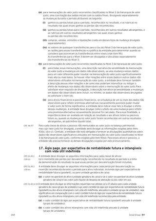204 Good Group | EY
(e) 	para mensurações de valor justo recorrentes classificadas no Nível 3 da hierarquia de valor
justo, uma conciliação dos saldos iniciais com os saldos finais, divulgando separadamente
as mudanças durante o período atribuíveis ao seguinte:
		 (i) 		 ganhos ou perdas totais para o período, reconhecidos no resultado, e as rubricas no
resultado nas quais esses ganhos ou perdas são reconhecidos;
		(ii) 	 ganhos ou perdas totais para o período, reconhecidos em outros resultados abrangentes, e
as rubricas em outros resultados abrangentes nas quais esses ganhos
ou perdas são reconhecidos;
		(iii) 	compras, vendas, emissões e liquidações (cada um desses tipos de mudança divulgado
separadamente);
		 (iv) 	os valores de quaisquer transferências para o (ou do) Nível 3 da hierarquia de valor justo,
as razões para essas transferências e a política da entidade para determinar quando se
considera que ocorreram as transferências entre níveis (vide item 95).
As transferências para o Nível 3 devem ser divulgadas e discutidas separadamente
das transferências do Nível 3;
(h) 	para mensurações do valor justo recorrentes classificadas no Nível 3 da hierarquia de valor justo:
		(i) 		 para todas essas mensurações, uma descrição narrativa da sensibilidade da mensuração
do valor justo a mudanças em dados não observáveis, se uma mudança nesses dados
para um valor diferente puder resultar na mensuração do valor justo significativamente
mais alta ou mais baixa. Se houver inter-relações entre esses dados e outros dados não
observáveis utilizados na mensuração do valor justo, a entidade deve fornecer também
a descrição dessas inter-relações e de como elas poderiam intensificar ou mitigar o
efeito de mudanças nos dados não observáveis sobre a mensuração do valor justo.Para
satisfazer esse requisito de divulgação, a descrição narrativa da sensibilidade a mudanças
em dados não observáveis deve incluir, no mínimo, os dados não observáveis divulgados
ao satisfazer o item (d);
		(ii) 	 para ativos financeiros e passivos financeiros, se a mudança de um ou mais dos dados não
observáveis para refletir premissas alternativas razoavelmente possíveis puder mudar
o valor justo de forma significativa, a entidade deve indicar esse fato e divulgar o efeito
dessas mudanças. A entidade deve divulgar como o efeito de uma mudança para refletir
uma premissa alternativa razoavelmente possível foi calculado. Para essa finalidade, a
importância deve ser avaliada em relação ao resultado e aos ativos totais ou passivos
totais ou, quando as mudanças no valor justo forem reconhecidas em outros resultados
abrangentes, ao patrimônio líquido total;
CPC 46.97	 Para cada classe de ativos e passivos não mensurados ao valor justo no balanço patrimonial,
mas cujo valor justo for divulgado, a entidade deve divulgar as informações exigidas pelos itens
93(b), (d) e (i). Contudo, a entidade não está obrigada a fornecer as divulgações quantitativas sobre
dados não observáveis significativos utilizados em mensurações do valor justo classificadas no Nível
3 da hierarquia de valor justo, conforme exigidas pelo item 93(d). Para esses ativos e passivos, a
entidade não precisa fornecer as demais divulgações exigidas por este pronunciamento.
	 17. Ágio pago 	por expectativa de rentabilidade futura e intangíveis
com vida útil indefinida
CPC 01 (R1)	 A entidade deve divulgar as seguintes informações para cada classe de ativos:
126 (a) 	 (a) o montante das perdas por desvalorização reconhecido no resultado do período e a linha 	
da demonstração do resultado na qual essas perdas por desvalorização foram incluídas;
CPC 01 (R1)	 A entidade deve divulgar as seguintes informações para cada perda por desvalorização ou
130 (e) 	 reversão reconhecida durante o período para ativo individual, incluindo ágio por expectativa de
rentabilidade futura (goodwill), ou para unidade geradora de caixa:
(e)	 o valor recuperável do ativo (unidade geradora de caixa) e se o valor recuperável do ativo (unidade
geradora de caixa) é seu valor justo líquido de despesa de alienação ou seu valor em uso.
CPC 01 (R1)134 A entidade deve divulgar as informações requeridas nas alíneas (a) a (f) abaixo para cada unidade
geradora de caixa (grupo de unidades) cujo valor contábil do ágio por expectativa de rentabilidade futura
(goodwill) ou dos ativos intangíveis com vida útil indefinida, alocados à unidade (grupo de unidades), seja
significativo em comparação com o valor contábil total do ágio por expectativa de rentabilidade futura
(goodwill) ou dos ativos intangíveis com vida útil indefinida reconhecidos pela entidade:
(a)	 o valor contábil do ágio por expectativa de rentabilidade futura (goodwill) alocado à unidade
(grupo de unidades);
(b)	 o valor contábil dos ativos intangíveis com vida útil indefinida alocado à unidade
(grupo de unidades);
 
