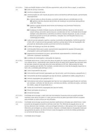 211Good Group | EY
CPC 33 (R1).	 Cada conciliação listada no item 140 deve apresentar cada um dos itens a seguir, se aplicáveis:
141 	 (a) 	custo do serviço corrente;
(b) 	receita ou despesa de juros;
(c) 	remensurações do valor líquido de passivo (ativo) de benefício definido líquido, apresentando
separadamente:
		(i) 	o retorno sobre os ativos do plano, excluindo valores de juros considerados em (b);  		
(ii) 	ganhos e perdas atuariais decorrentes de mudanças nas premissas demográficas
(vide item 76(a));
		 (iii) 	ganhos e perdas atuariais decorrentes de mudanças nas premissas financeiras
(vide item 76(b));
		 (iv) 	mudanças no efeito limitador de ativo de benefício definido líquido ao teto de ativo
(asset ceiling), excluindo valores de juros considerados em (b). A entidade deve divulgar
também como determinou o benefício econômico máximo disponível, ou seja, se esses
benefícios seriam na forma de reembolso, reduções nas contribuições futuras ou a
combinação de ambas;
(d) 	custo do serviço passado e ganhos e perdas resultantes de liquidações. Conforme permite
o item 100, o custo do serviço passado e ganhos e perdas decorrentes de liquidações não
precisam ser destacados se estes ocorrerem de forma simultânea;
(e) 	o efeito de mudanças nas taxas de câmbio;
(f) 	 contribuições feitas para o plano, apresentando separadamente aquelas efetuadas pelo
empregador e pelos participantes do plano;
(g) 	pagamentos provenientes do plano, apresentando separadamente o montante pago
referente a quaisquer liquidações;
(h) 	os efeitos de combinações e alienações de negócios.
CPC 33 (R1).	 A entidade deve alocar o valor justo dos ativos do plano em classes que distingam a natureza e o
142	 risco desses ativos, subdividindo cada classe de ativos do plano entre aquelas que possuem valor
de mercado cotado em mercado ativo (tal como definido no CPC 46 – Mensuração do Valor
Justo) e aquelas que não têm. Por exemplo, considerando-se o nível de divulgação requerido no
item 136, a entidade pode distinguir entre:
(a) 	caixa e equivalentes de caixa;
(b) 	instrumentos patrimoniais (segregados por tipo de setor, porte da empresa, geografia etc.);
(c)	 instrumentos de dívida (segregados por tipo de emissor, qualidade do crédito, geografia etc.);
(d) 	imóveis (segregados por geografia etc.);
(e) 	instrumentos derivativos (segregados por tipo de risco subjacente especificado em contrato,
por exemplo, contratos de taxa de juros, contratos de câmbio, contratos de ações, contratos
de crédito, swaps de longevidade etc.);
(f)	 fundos de investimento (segregados por tipo de fundo);
(g)	 títulos lastreados em ativos; e
(h) 	dívida estruturada.
CPC 33 (R1).	 A entidade deve divulgar o valor justo dos instrumentos financeiros de sua própria emissão
143	 mantidos como ativos do plano e o valor justo de ativos do plano que sejam imóveis ocupados
pela entidade ou outros ativos por ela utilizados.
CPC 33 (R1).	 A entidade deve divulgar as premissas atuariais significativas utilizadas para determinar o valor
144	 presente da obrigação de benefício definido (vide item 76). Referida divulgação deve ser em
termos absolutos (por exemplo, como porcentagem absoluta, e não apenas como margem entre
diferentes porcentagens ou outras variáveis). Quando a entidade elaborar divulgações totais por
agrupamento de planos, ela deve fornecer essas divulgações na forma de médias ponderadas
ou na forma de faixas restritas.
CPC 33 (R1).	 A entidade deve divulgar:
 