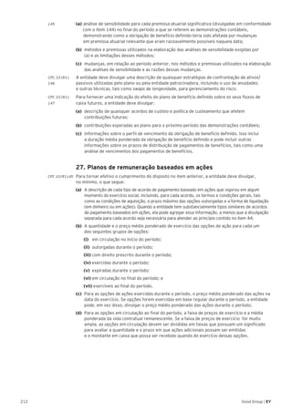 212 Good Group | EY
145 	 (a) 	análise de sensibilidade para cada premissa atuarial significativa (divulgadas em conformidade
	 com o item 144) no final do período a que se referem as demonstrações contábeis, 		
		 demonstrando como a obrigação de benefício definido teria sido afetada por mudanças
		 em premissa atuarial relevante que eram razoavelmente possíveis naquela data;
(b) 	métodos e premissas utilizados na elaboração das análises de sensibilidade exigidas por
(a) e as limitações desses métodos;
(c) 	mudanças, em relação ao período anterior, nos métodos e premissas utilizados na elaboração
das análises de sensibilidade e as razões dessas mudanças.
CPC 33 (R1).	 A entidade deve divulgar uma descrição de quaisquer estratégias de confrontação de ativos/
146 	 passivos utilizadas pelo plano ou pela entidade patrocinadora, incluindo o uso de anuidades
e outras técnicas, tais como swaps de longevidade, para gerenciamento do risco.
CPC 33 (R1).	 Para fornecer uma indicação do efeito do plano de benefício definido sobre os seus fluxos de
147	 caixa futuros, a entidade deve divulgar:
(a) 	descrição de quaisquer acordos de custeio e política de custeamento que afetem
contribuições futuras;
(b) 	contribuições esperadas ao plano para o próximo período das demonstrações contábeis;
(c) 	informações sobre o perfil de vencimento da obrigação de benefício definido. Isso inclui
a duração média ponderada da obrigação de benefício definido e pode incluir outras
informações sobre os prazos de distribuição de pagamentos de benefícios, tais como uma
análise de vencimentos dos pagamentos de benefícios.
	 27. Planos de remuneração baseados em ações
CPC 10 (R1).45 	 Para tornar efetivo o cumprimento do disposto no item anterior, a entidade deve divulgar,
no mínimo, o que segue:
(a)	 A descrição de cada tipo de acordo de pagamento baseado em ações que vigorou em algum
momento do exercício social, incluindo, para cada acordo, os termos e condições gerais, tais
como as condições de aquisição, o prazo máximo das opções outorgadas e a forma de liquidação
(em dinheiro ou em ações). Quando a entidade tem substancialmente tipos similares de acordos
de pagamento baseados em ações, ela pode agregar essa informação, a menos que a divulgação
separada para cada acordo seja necessária para atender ao princípio contido no item 44;
(b)	 A quantidade e o preço médio ponderado de exercício das opções de ação para cada um
dos seguintes grupos de opções:
		 (i) em circulação no início do período;
		 (ii) outorgadas durante o período;
		(iii) com direito prescrito durante o período;
		(iv) exercidas durante o período;
		(v) expiradas durante o período;
		(vi) em circulação no final do período; e
		(vii) exercíveis ao final do período.
(c) 	Para as opções de ações exercidas durante o período, o preço médio ponderado das ações na
data do exercício. Se opções forem exercidas em base regular durante o período, a entidade
pode, em vez disso, divulgar o preço médio ponderado das ações durante o período;
(d) 	Para as opções em circulação ao final do período, a faixa de preços de exercício e a média
ponderada da vida contratual remanescente. Se a faixa de preços de exercício for muito
ampla, as opções em circulação devem ser divididas em faixas que possuam um significado
para avaliar a quantidade e o prazo em que ações adicionais possam ser emitidas
e o montante em caixa que possa ser recebido quando do exercício dessas opções.
 