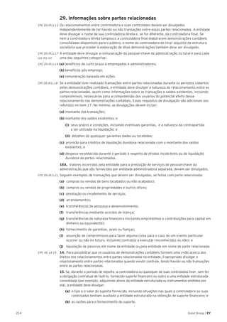 214 Good Group | EY
	 29. Informações sobre partes relacionadas
CPC 05 (R1).13 	Os relacionamentos entre controladora e suas controladas devem ser divulgados
independentemente de ter havido ou não transações entre essas partes relacionadas. A entidade
deve divulgar o nome da sua controladora direta e, se for diferente, da controladora final. Se
nem a controladora direta tampouco a controladora final elaborarem demonstrações contábeis
consolidadas disponíveis para o público, o nome da controladora do nível seguinte da estrutura
societária que proceder à elaboração de ditas demonstrações também deve ser divulgado.
CPC 05 (R1).17 	A entidade deve divulgar a remuneração do pessoal-chave da administração no total e para cada
(a), (b), (e) 	 uma das seguintes categorias:
CPC 05 (R1).19 (a) benefícios de curto prazo a empregados e administradores;
(b) benefícios pós-emprego;
(e) remuneração baseada em ações.
CPC 05 (R1).18 	 Se a entidade tiver realizado transações entre partes relacionadas durante os períodos cobertos
pelas demonstrações contábeis, a entidade deve divulgar a natureza do relacionamento entre as
partes relacionadas, assim como informações sobre as transações e saldos existentes, incluindo
compromissos, necessárias para a compreensão dos usuários do potencial efeito desse
relacionamento nas demonstrações contábeis. Esses requisitos de divulgação são adicionais aos
referidos no item 17. No mínimo, as divulgações devem incluir:
	 (a) montante das transações;
	 (b) montante dos saldos existentes; e
		(i) seus prazos e condições, incluindo eventuais garantias, e a natureza da contrapartida
	 a ser utilizada na liquidação; e
		(ii) detalhes de quaisquer garantias dadas ou recebidas;
	 (c) provisão para créditos de liquidação duvidosa relacionada com o montante dos saldos 		
	 existentes; e
	 (d)	despesa reconhecida durante o período a respeito de dívidas incobráveis ou de liquidação 	
	 duvidosa de partes relacionadas.
	 18A. Valores incorridos pela entidade para a prestação de serviços de pessoal-chave da
administração,que são fornecidos por entidade administradora separada, devem ser divulgados.
CPC 05 (R1).21 	Seguem exemplos de transações que devem ser divulgadas, se feitas com parte relacionada:
(a)	 compras ou vendas de bens (acabados ou não acabados);
(b)	 compras ou vendas de propriedades e outros ativos;
(c)	 prestação ou recebimento de serviços;
(d)	arrendamentos;
(e)	 transferências de pesquisa e desenvolvimento;
(f)	 transferências mediante acordos de licença;
(g)	 transferências de natureza financeira (incluindo empréstimos e contribuições para capital em
dinheiro ou equivalente);
(h)	 fornecimento de garantias, avais ou fianças;
(i)	 assunção de compromissos para fazer alguma coisa para o caso de um evento particular
ocorrer ou não no futuro, incluindo contratos a executar (reconhecidos ou não); e
(j)	 liquidação de passivos em nome da entidade ou pela entidade em nome de parte relacionada.
CPC 45.14-15	 14.	 Para possibilitar que os usuários de demonstrações contábeis formem uma visão acerca dos
efeitos dos relacionamentos entre partes relacionadas na entidade, é apropriado divulgar o
relacionamento entre partes relacionadas quando existir controle, tendo havido ou não transações
entre as partes relacionadas.
	 15. Se, durante o período de reporte, a controladora ou quaisquer de suas controladas tiver, sem ter
a obrigação contratual de fazê-lo, fornecido suporte financeiro ou outro a uma entidade estruturada
consolidada (por exemplo, adquirindo ativos da entidade estruturada ou instrumentos emitidos por
ela), a entidade deve divulgar:
		(a) o tipo e o valor do suporte fornecido, incluindo situações nas quais a controladora ou suas 	
	 controladas tenham auxiliado a entidade estruturada na obtenção de suporte financeiro; e
	 	 (b) as razões para o fornecimento do suporte.
 
