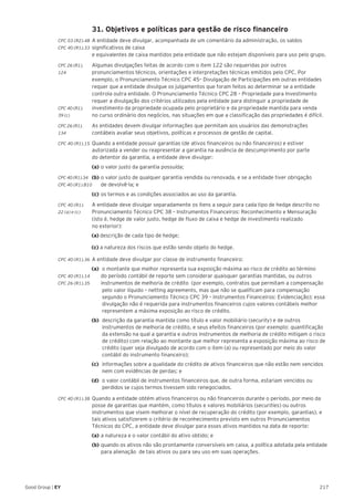 217Good Group | EY
	 31. Objetivos e políticas para gestão de risco financeiro
CPC 03 (R2).48 	A entidade deve divulgar, acompanhada de um comentário da administração, os saldos
CPC 40 (R1).33	significativos de caixa
e equivalentes de caixa mantidos pela entidade que não estejam disponíveis para uso pelo grupo.
CPC 26 (R1).	 Algumas divulgações feitas de acordo com o item 122 são requeridas por outros
124 	 pronunciamentos técnicos, orientações e interpretações técnicas emitidos pelo CPC. Por
exemplo, o Pronunciamento Técnico CPC 45– Divulgação de Participações em outras entidades
requer que a entidade divulgue os julgamentos que foram feitos ao determinar se a entidade
controla outra entidade. O Pronunciamento Técnico CPC 28 – Propriedade para Investimento
requer a divulgação dos critérios utilizados pela entidade para distinguir a propriedade de
CPC 40 (R1). 	 investimento da propriedade ocupada pelo proprietário e da propriedade mantida para venda
39 (c)	 no curso ordinário dos negócios, nas situações em que a classificação das propriedades é difícil.
CPC 26 (R1).	 As entidades devem divulgar informações que permitam aos usuários das demonstrações
134	 contábeis avaliar seus objetivos, políticas e processos de gestão de capital.
CPC 40 (R1).15 	Quando a entidade possuir garantias (de ativos financeiros ou não financeiros) e estiver
autorizada a vender ou reapresentar a garantia na ausência de descumprimento por parte
do detentor da garantia, a entidade deve divulgar:
	(a) 	o valor justo da garantia possuída;
CPC 40 (R1).34	(b) 	o valor justo de qualquer garantia vendida ou renovada, e se a entidade tiver obrigação
CPC 40 (R1).B10	 de devolvê-la; e
	 (c) 	os termos e as condições associados ao uso da garantia.
CPC 40 (R1).	 A entidade deve divulgar separadamente os itens a seguir para cada tipo de hedge descrito no
22 (a) e (c) 	 Pronunciamento Técnico CPC 38 – Instrumentos Financeiros: Reconhecimento e Mensuração
	 (isto é, hedge de valor justo, hedge de fluxo de caixa e hedge de investimento realizado
	 no exterior):
(a) descrição de cada tipo de hedge;
(c) a natureza dos riscos que estão sendo objeto do hedge.
CPC 40 (R1).36 	A entidade deve divulgar por classe de instrumento financeiro:
(a) 	o montante que melhor representa sua exposição máxima ao risco de crédito ao término
CPC 40 (R1).14		 do período contábil de reporte sem considerar quaisquer garantias mantidas, ou outros
CPC 26 (R1).35 		 instrumentos de melhoria de crédito (por exemplo, contratos que permitam a compensação
	 pelo valor líquido – netting agreements, mas que não se qualificam para compensação
segundo o Pronunciamento Técnico CPC 39 – Instrumentos Financeiros: Evidenciação); essa
divulgação não é requerida para instrumentos financeiros cujos valores contábeis melhor
representem a máxima exposição ao risco de crédito.
(b)	 descrição da garantia mantida como título e valor mobiliário (security) e de outros
instrumentos de melhoria de crédito, e seus efeitos financeiros (por exemplo: quantificação
da extensão na qual a garantia e outros instrumentos de melhoria de crédito mitigam o risco
de crédito) com relação ao montante que melhor representa a exposição máxima ao risco de
crédito (quer seja divulgado de acordo com o item (a) ou representado por meio do valor
contábil do instrumento financeiro);
(c)	 informações sobre a qualidade do crédito de ativos financeiros que não estão nem vencidos
nem com evidências de perdas; e
(d)	 o valor contábil de instrumentos financeiros que, de outra forma, estariam vencidos ou
perdidos se cujos termos tivessem sido renegociados.
CPC 40 (R1).38 	Quando a entidade obtém ativos financeiros ou não financeiros durante o período, por meio da
posse de garantias que mantém, como títulos e valores mobiliários (securities) ou outros
instrumentos que visem melhorar o nível de recuperação do crédito (por exemplo, garantias), e
tais ativos satisfizerem o critério de reconhecimento previsto em outros Pronunciamentos
Técnicos do CPC, a entidade deve divulgar para esses ativos mantidos na data de reporte:
	(a) 	a natureza e o valor contábil do ativo obtido; e
	(b) 	quando os ativos não são prontamente conversíveis em caixa, a política adotada pela entidade 	
	 para alienação de tais ativos ou para seu uso em suas operações.
 