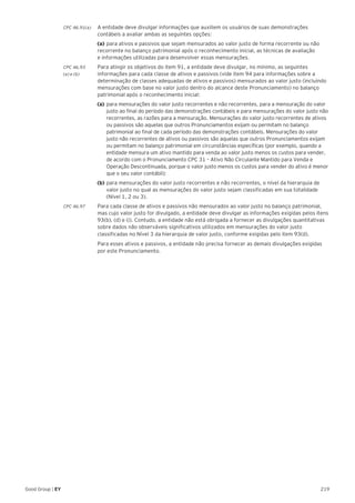 219Good Group | EY
CPC 46.91(a) 	 A entidade deve divulgar informações que auxiliem os usuários de suas demonstrações
contábeis a avaliar ambas as seguintes opções:
	 (a)	para ativos e passivos que sejam mensurados ao valor justo de forma recorrente ou não
recorrente no balanço patrimonial após o reconhecimento inicial, as técnicas de avaliação
e informações utilizadas para desenvolver essas mensurações.
CPC 46.93	 Para atingir os objetivos do item 91, a entidade deve divulgar, no mínimo, as seguintes
(a) e (b) 	 informações para cada classe de ativos e passivos (vide item 94 para informações sobre a
determinação de classes adequadas de ativos e passivos) mensurados ao valor justo (incluindo
mensurações com base no valor justo dentro do alcance deste Pronunciamento) no balanço
patrimonial após o reconhecimento inicial:
	 (a)	para mensurações do valor justo recorrentes e não recorrentes, para a mensuração do valor 	
	 justo ao final do período das demonstrações contábeis e para mensurações do valor justo não 	
	 recorrentes, as razões para a mensuração. Mensurações do valor justo recorrentes de ativos 	
	 ou passivos são aquelas que outros Pronunciamentos exijam ou permitam no balanço 		
	 patrimonial ao final de cada período das demonstrações contábeis. Mensurações do valor 		
	 justo não recorrentes de ativos ou passivos são aquelas que outros Pronunciamentos exijam 	
	 ou permitam no balanço patrimonial em circunstâncias específicas (por exemplo, quando a 	
	 entidade mensura um ativo mantido para venda ao valor justo menos os custos para vender,
	 de acordo com o Pronunciamento CPC 31 – Ativo Não Circulante Mantido para Venda e 		
	 Operação Descontinuada, porque o valor justo menos os custos para vender do ativo é menor 	
	 que o seu valor contábil);
	 (b)	para mensurações do valor justo recorrentes e não recorrentes, o nível da hierarquia de 		
	 valor justo no qual as mensurações do valor justo sejam classificadas em sua totalidade 		
	 (Nível 1, 2 ou 3).
CPC 46.97 	 Para cada classe de ativos e passivos não mensurados ao valor justo no balanço patrimonial,
mas cujo valor justo for divulgado, a entidade deve divulgar as informações exigidas pelos itens
93(b), (d) e (i). Contudo, a entidade não está obrigada a fornecer as divulgações quantitativas
sobre dados não observáveis significativos utilizados em mensurações do valor justo
classificadas no Nível 3 da hierarquia de valor justo, conforme exigidas pelo item 93(d).
	 Para esses ativos e passivos, a entidade não precisa fornecer as demais divulgações exigidas
por este Pronunciamento.
 