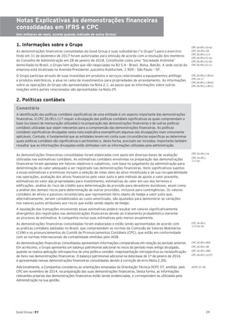 29Good Group | EY
Notas Explicativas às demonstrações financeiras
consolidadas em IFRS e CPC
(em milhares de reais, exceto quando indicado de outra forma)
1. Informações sobre o Grupo
As demonstrações financeiras consolidadas do Good Group e suas subsidiárias (“o Grupo”) para o exercício
findo em 31 de dezembro de 2017 foram autorizadas para emissão de acordo com a resolução dos membros
do Conselho de Administração em 28 de janeiro de 2018. Constituído como uma “Sociedade Anônima”
domiciliada no Brasil, o Grupo tem ações que são negociadas na B3 S.A - Brasil, Bolsa, Balcão. A sede social da
empresa está localizada na Avenida Presidente Juscelino Kubitschek, 1.909 – São Paulo – SP.
O Grupo participa através de suas investidas em produtos e serviços relacionados a equipamentos antifogo
e produtos eletrônicos, e atua no ramo de investimentos para propriedades de arrendamento. As informações
sobre as operações do Grupo são apresentadas na Nota 2.1, ao passo que as informações sobre outras
relações entre partes relacionadas são apresentadas na Nota 29.
2. Políticas contábeis
Comentário
A identificação das políticas contábeis significativas de uma entidade é um aspecto importante das demonstrações
financeiras. O CPC 26 (R1).117 requer a divulgação das políticas contábeis significativas as quais compreendam a
base (ou bases) de mensuração utilizada(s) na preparação das demonstrações financeiras e de outras políticas
contábeis utilizadas que sejam relevantes para a compreensão das demonstrações financeiras. As políticas
contábeis significativas divulgadas nesta nota explicativa exemplificam algumas das divulgações mais comumente
aplicáveis. Contudo, é fundamental que as entidades levem em conta suas circunstâncias específicas ao determinar
quais políticas contábeis são significativas e pertinentes e, desta forma, precisam ser incluídas. Importante também
ressaltar que as informações divulgadas estão alinhadas com as informações utilizadas pela administração.	
As demonstrações financeiras consolidadas foram elaboradas com apoio em diversas bases de avaliação
utilizadas nas estimativas contábeis. As estimativas contábeis envolvidas na preparação das demonstrações
financeiras foram apoiadas em fatores objetivos e subjetivos, com base no julgamento da administração para
determinação do valor adequado a ser registrado nas demonstrações financeiras. Itens significativos sujeitos
a essas estimativas e premissas incluem a seleção de vidas úteis do ativo imobilizado e de sua recuperabilidade
nas operações, avaliação dos ativos financeiros pelo valor justo e pelo método de ajuste a valor presente,
estimativas do valor das propriedades para investimento, estimativas do valor em uso dos terrenos e
edificações, análise do risco de crédito para determinação da provisão para devedores duvidosos, assim como
a análise dos demais riscos para determinação de outras provisões, inclusive para contingências. Os valores
contábeis de ativos e passivos reconhecidos que representam itens objeto de hedge a valor justo que,
alternativamente, seriam contabilizados ao custo amortizado, são ajustados para demonstrar as variações
nos valores justos atribuíveis aos riscos que estão sendo objeto de hedge.
A liquidação das transações envolvendo essas estimativas poderá resultar em valores significativamente
divergentes dos registrados nas demonstrações financeiras devido ao tratamento probabilístico inerente
ao processo de estimativa. A companhia revisa suas estimativas pelo menos anualmente.
As demonstrações financeiras consolidadas foram elaboradas e estão sendo apresentadas de acordo com
as práticas contábeis adotadas no Brasil, que compreendem as normas da Comissão de Valores Mobiliários
(CVM) e os pronunciamentos do Comitê de Pronunciamentos Contábeis (CPC), que estão em conformidade
com as normas internacionais de contabilidade emitidas pelo IASB.
As demonstrações financeiras consolidadas apresentam informações comparativas em relação ao período anterior.
Em acréscimo, o Grupo apresenta um balanço patrimonial adicional no início do período mais antigo divulgado,
quando se realiza aplicação retrospectiva de uma política contábil, reapresentação retrospectiva ou reclassificação
de itens nas demonstrações financeiras. O balanço patrimonial adicional na data-base de 1º de janeiro de 2016
é apresentado nessas demonstrações financeiras consolidadas devido à correção de erro (Nota 2.30).
Adicionalmente, a Companhia considerou as orientações emanadas da Orientação Técnica OCPC 07, emitida pelo
CPC em novembro de 2014, na preparação das suas demonstrações financeiras. Desta forma, as informações
relevantes próprias das demonstrações financeiras estão sendo evidenciadas, e correspondem às utilizadas pela
Administração na sua gestão.
CPC 26 (R1).10 (e)
CPC 26 (R1).49
CPC 26 (R1).113
CPC 26 (R1).51 (a)
CPC 26 (R1).51 (b)
CPC 26 (R1).51 (c)
CPC 26 (R1).138 (a)
CPC 24.17
CPC 26 (R1).138 (b)
CPC 26 (R1).138 (c)
CPC 26 (R1).
112 (a), (b)
CPC 26 (R1).
117 (a)
OCPC 07.38
CPC 26 (R1).16
CPC 26 (R1).40A
CPC 26 (R1).38
CPC 26 (R1).38A
CPC 26 (R1).10 (F)
 