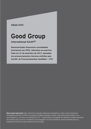 Observação importante: Este material foi preparado objetivando exemplificar o maior número possível de
divulgações existentes na IFRS e nas práticas contábeis adotadas no Brasil. Cada usuário deve analisar o seu
caso específico e, com base na Orientação CPC 07 — Evidenciação na divulgação dos relatórios contábil-financeiros
de propósito geral, procurar racionalizar suas divulgações em notas explicativas, sempre orientado pelo seu
julgamento profissional e pela relevância da informação.
Good Group
International GAAP©
Demonstrações financeiras consolidadas
ilustrativas em IFRS, referentes ao exercício
findo em 31 de dezembro de 2017, baseadas
nos pronunciamentos técnicos emitidos pelo
Comitê de Pronunciamentos Contábeis — CPC
Edição 2018
 