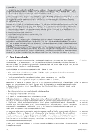 Good Group | EY30
CPC 36 (R3).07
CPC 36 (R3). B38
CPC 36 (R3). B80
CPC 36 (R3). B86
CPC 36 (R3). B99
CPC 36 (R3). B94
CPC 36 (R3). B87
CPC 36 (R3). B86
CPC 36 (R3). B96
Comentário
As companhias abertas brasileiras não financeiras produzem e divulgam informações contábeis com base
nos pronunciamentos contábeis emitidos pelo CPC e normas emitidas pela CVM, o chamado BRGAAP, que,
na situação atual, tem poucas diferenças em relação às normas IFRS.
A transição de um modelo de custo histórico para um modelo geral, que adota estimativas contábeis de itens
financeiros ao “valor justo” e itens não financeiros pelo “valor em uso”, deve levar a um esforço de
divulgação adicional em cada nota explicativa por conta da diversidade de políticas contábeis adotadas
na avaliação de cada item.
Em maio de 2011, o IASB emitiu o pronunciamento IFRS 13 com o objetivo de uniformizar os conceitos que
dessem suporte às estimativas de valor justo. O objetivo deste pronunciamento, que no Brasil equivale ao
CPC 46 - Mensuração do Valor Justo, foi a tentativa de reduzir a complexidade nas mensurações e aumentar
a consistência dos relatórios contábeis emitidos no ambiente global. Em resumo, o CPC 46 estabeleceu:
• uma nova definição para “valor justo”;
• um conceito único para a mensuração do valor justo; e
• normas para divulgação.
O conceito de valor justo está agora claramente estabelecido sobre os valores de saída, como pode ser
observado na definição contida no CPC 46: Apêndice A: o preço que seria recebido pela venda de um ativo
ou o que seria pago pela transferência de um passivo em uma transação não forçada entre participantes do
mercado na data da mensuração.
O CPC 46 estabeleceu ainda uma “hierarquia de valor justo” que categorizou a aplicação desse método em
três níveis conforme as entradas utilizadas nas técnicas de avaliação. Essa hierarquia deu a prioridade mais
alta para os preços não ajustados em mercados ativos para ativos ou passivos idênticos, e a prioridade mais
baixa para as estimativas que utilizem entradas não observáveis nas estimativas contábeis (CPC 46.72).
2.1 Base de consolidação
As demonstrações financeiras consolidadas compreendem as demonstrações financeiras do Grupo e suas
controladas em 31 de dezembro de 2017. O controle é obtido quando o Grupo estiver exposto ou tiver direito a
retornos variáveis com base em seu envolvimento com a investida e tiver a capacidade de afetar esses retornos
por meio do poder exercido em relação à investida.
Especificamente, o Grupo controla uma investida se, e apenas se, tiver:
•	Poder em relação à investida (ou seja, direitos existentes que lhe garantem a atual capacidade de dirigir
as atividades pertinentes da investida);
•	Exposição ou direito a retornos variáveis com base em seu envolvimento com a investida;
•	A capacidade de usar seu poder em relação à investida para afetar os resultados.
Geralmente, há presunção de que uma maioria de direitos de voto resulta em controle. Para dar suporte a essa
presunção e quando o Grupo tiver menos da maioria dos direitos de voto ou semelhantes de uma investida,
o Grupo considera todos os fatos e circunstâncias pertinentes ao avaliar se tem poder em relação a uma
investida, inclusive:
•	O acordo contratual com outros detentores de voto da investida;
•	Direitos originados de acordos contratuais;
•	Os direitos de voto e os potenciais direitos de voto do Grupo.
O Grupo avalia se exerce controle ou não de uma investida se fatos e circunstâncias indicarem que há
mudanças em um ou mais dos três elementos de controle. A consolidação de uma controlada tem início quando
o Grupo obtiver controle em relação à controlada e finaliza quando Grupo deixar de exercer o mencionado
controle. Ativo, passivo e resultado de uma controlada adquirida ou alienada durante o exercício são incluídos
nas demonstrações financeiras consolidadas a partir da data em que o Grupo obtiver controle até a data em
que o Grupo deixar de exercer o controle sobre a controlada.
O resultado e cada componente de outros resultados abrangentes são atribuídos aos acionistas controladores
e aos não controladores do Grupo, mesmo se isso resultar em prejuízo aos acionistas não controladores.
Quando necessário, são efetuados ajustes nas demonstrações financeiras das controladas para alinhar suas
políticas contábeis com as políticas contábeis do Grupo. Todos os ativos e passivos, resultados, receitas,
despesas e fluxos de caixa do mesmo grupo, relacionados com transações entre membros do Grupo, são
totalmente eliminados na consolidação.
A variação na participação societária da controlada, sem perda de exercício de controle, é contabilizada como
transação patrimonial.
 