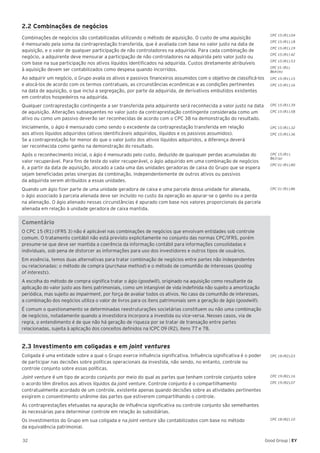 32 Good Group | EY
CPC 15 (R1).04
CPC 15 (R1).18
CPC 15 (R1).19
2.2 Combinações de negócios
Combinações de negócios são contabilizadas utilizando o método de aquisição. O custo de uma aquisição
é mensurado pela soma da contraprestação transferida, que é avaliada com base no valor justo na data de
aquisição, e o valor de qualquer participação de não controladores na adquirida. Para cada combinação de
negócio, a adquirente deve mensurar a participação de não controladores na adquirida pelo valor justo ou
com base na sua participação nos ativos líquidos identificados na adquirida. Custos diretamente atribuíveis
à aquisição devem ser contabilizados como despesa quando incorridos.
Ao adquirir um negócio, o Grupo avalia os ativos e passivos financeiros assumidos com o objetivo de classificá-los
e alocá-los de acordo com os termos contratuais, as circunstâncias econômicas e as condições pertinentes
na data de aquisição, o que inclui a segregação, por parte da adquirida, de derivativos embutidos existentes
em contratos hospedeiros na adquirida.
Qualquer contraprestação contingente a ser transferida pela adquirente será reconhecida a valor justo na data
de aquisição. Alterações subsequentes no valor justo da contraprestação contingente considerada como um
ativo ou como um passivo deverão ser reconhecidas de acordo com o CPC 38 na demonstração do resultado.
Inicialmente, o ágio é mensurado como sendo o excedente da contraprestação transferida em relação
aos ativos líquidos adquiridos (ativos identificáveis adquiridos, líquidos e os passivos assumidos).
Se a contraprestação for menor do que o valor justo dos ativos líquidos adquiridos, a diferença deverá
ser reconhecida como ganho na demonstração do resultado.
Após o reconhecimento inicial, o ágio é mensurado pelo custo, deduzido de quaisquer perdas acumuladas do
valor recuperável. Para fins de teste do valor recuperável, o ágio adquirido em uma combinação de negócios
é, a partir da data de aquisição, alocado a cada uma das unidades geradoras de caixa do Grupo que se espera
sejam beneficiadas pelas sinergias da combinação, independentemente de outros ativos ou passivos
da adquirida serem atribuídos a essas unidades.
Quando um ágio fizer parte de uma unidade geradora de caixa e uma parcela dessa unidade for alienada,
o ágio associado à parcela alienada deve ser incluído no custo da operação ao apurar-se o ganho ou a perda
na alienação. O ágio alienado nessas circunstâncias é apurado com base nos valores proporcionais da parcela
alienada em relação à unidade geradora de caixa mantida.
Comentário
O CPC 15 (R1) (IFRS 3) não é aplicável nas combinações de negócios que envolvam entidades sob controle
comum. O tratamento contábil não está previsto explicitamente no conjunto das normas CPC/IFRS, porém
presume-se que deve ser mantida a coerência da informação contábil para informações consolidadas e
individuais, sob pena de distorcer as informações para uso dos investidores e outros tipos de usuários.
Em essência, temos duas alternativas para tratar combinação de negócios entre partes não independentes
ou relacionadas: o método de compra (purchase method) e o método de comunhão de interesses (pooling
of interests).
A escolha do método de compra significa tratar o ágio (goodwill), originado na aquisição como resultante da
aplicação do valor justo aos itens patrimoniais, como um intangível de vida indefinida não sujeito a amortização
periódica, mas sujeito ao impairment, por força de avaliar todos os ativos. No caso da comunhão de interesses,
a combinação dos negócios utiliza o valor de livros para os itens patrimoniais sem a geração de ágio (goodwill).
É comum o questionamento se determinadas reestruturações societárias constituem ou não uma combinação
de negócios, notadamente quando a investidora incorpora a investida ou vice-versa. Nesses casos, via de
regra, o entendimento é de que não há geração de riqueza por se tratar de transação entre partes
relacionadas, sujeita à aplicação dos conceitos definidos na ICPC 09 (R2), itens 77 e 78.
2.3 Investimento em coligadas e em joint ventures
Coligada é uma entidade sobre a qual o Grupo exerce influência significativa. Influência significativa é o poder
de participar nas decisões sobre políticas operacionais da investida, não sendo, no entanto, controle ou
controle conjunto sobre essas políticas.
Joint venture é um tipo de acordo conjunto por meio do qual as partes que tenham controle conjunto sobre
o acordo têm direitos aos ativos líquidos da joint venture. Controle conjunto é o compartilhamento
contratualmente acordado de um controle, existente apenas quando decisões sobre as atividades pertinentes
exigirem o consentimento unânime das partes que estiverem compartilhando o controle.
As contraprestações efetuadas na apuração de influência significativa ou controle conjunto são semelhantes
às necessárias para determinar controle em relação às subsidiárias.
Os investimentos do Grupo em sua coligada e na joint venture são contabilizados com base no método
da equivalência patrimonial.
CPC 15 (R1).39
CPC 15 (R1).58
CPC 15 (R1).32
CPC 15 (R1).36
CPC 15 (R1).
B63 (a)
CPC 01 (R1).80
CPC 01 (R1).86
CPC 18 (R2).03
CPC 19 (R2).16
CPC 19 (R2).07
CPC 18 (R2).10
CPC 15 (R1) 42
CPC 15 (R1).53
CPC 15 (R1).
B64 (m)
CPC 15 (R1).15
CPC 15 (R1).16
 