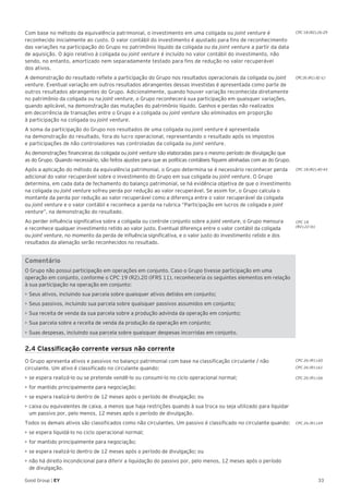 33Good Group | EY
Com base no método da equivalência patrimonial, o investimento em uma coligada ou joint venture é
reconhecido inicialmente ao custo. O valor contábil do investimento é ajustado para fins de reconhecimento
das variações na participação do Grupo no patrimônio líquido da coligada ou da joint venture a partir da data
de aquisição. O ágio relativo à coligada ou joint venture é incluído no valor contábil do investimento, não
sendo, no entanto, amortizado nem separadamente testado para fins de redução no valor recuperável
dos ativos.
A demonstração do resultado reflete a participação do Grupo nos resultados operacionais da coligada ou joint
venture. Eventual variação em outros resultados abrangentes dessas investidas é apresentada como parte de
outros resultados abrangentes do Grupo. Adicionalmente, quando houver variação reconhecida diretamente
no patrimônio da coligada ou na joint venture, o Grupo reconhecerá sua participação em quaisquer variações,
quando aplicável, na demonstração das mutações do patrimônio líquido. Ganhos e perdas não realizados
em decorrência de transações entre o Grupo e a coligada ou joint venture são eliminados em proporção
à participação na coligada ou joint venture.
A soma da participação do Grupo nos resultados de uma coligada ou joint venture é apresentada
na demonstração do resultado, fora do lucro operacional, representando o resultado após os impostos
e participações de não controladores nas controladas da coligada ou joint venture.
As demonstrações financeiras da coligada ou joint venture são elaboradas para o mesmo período de divulgação que
as do Grupo. Quando necessário, são feitos ajustes para que as políticas contábeis fiquem alinhadas com as do Grupo.
Após a aplicação do método da equivalência patrimonial, o Grupo determina se é necessário reconhecer perda
adicional do valor recuperável sobre o investimento do Grupo em sua coligada ou joint venture. O Grupo
determina, em cada data de fechamento do balanço patrimonial, se há evidência objetiva de que o investimento
na coligada ou joint venture sofreu perda por redução ao valor recuperável. Se assim for, o Grupo calcula o
montante da perda por redução ao valor recuperável como a diferença entre o valor recuperável da coligada
ou joint venture e o valor contábil e reconhece a perda na rubrica “Participação em lucros de coligada e joint
venture”, na demonstração do resultado.
Ao perder influência significativa sobre a coligada ou controle conjunto sobre a joint venture, o Grupo mensura
e reconhece qualquer investimento retido ao valor justo. Eventual diferença entre o valor contábil da coligada
ou joint venture, no momento da perda de influência significativa, e o valor justo do investimento retido e dos
resultados da alienação serão reconhecidos no resultado.
Comentário
O Grupo não possui participação em operações em conjunto. Caso o Grupo tivesse participação em uma
operação em conjunto, conforme o CPC 19 (R2).20 (IFRS 11), reconheceria os seguintes elementos em relação
à sua participação na operação em conjunto:
•	Seus ativos, incluindo sua parcela sobre quaisquer ativos detidos em conjunto;
•	Seus passivos, incluindo sua parcela sobre quaisquer passivos assumidos em conjunto;
•	Sua receita de venda da sua parcela sobre a produção advinda da operação em conjunto;
•	Sua parcela sobre a receita de venda da produção da operação em conjunto;
•	Suas despesas, incluindo sua parcela sobre quaisquer despesas incorridas em conjunto.
2.4 Classificação corrente versus não corrente
O Grupo apresenta ativos e passivos no balanço patrimonial com base na classificação circulante / não
circulante. Um ativo é classificado no circulante quando:
•	se espera realizá-lo ou se pretende vendê-lo ou consumi-lo no ciclo operacional normal;
•	for mantido principalmente para negociação;
•	se espera realizá-lo dentro de 12 meses após o período de divulgação; ou
•	caixa ou equivalentes de caixa, a menos que haja restrições quando à sua troca ou seja utilizado para liquidar
um passivo por, pelo menos, 12 meses após o período de divulgação.
Todos os demais ativos são classificados como não circulantes. Um passivo é classificado no circulante quando:
•	se espera liquidá-lo no ciclo operacional normal;
•	for mantido principalmente para negociação;
•	se espera realizá-lo dentro de 12 meses após o período de divulgação; ou
•	não há direito incondicional para diferir a liquidação do passivo por, pelo menos, 12 meses após o período
de divulgação.
CPC 18 (R2).40-43
CPC 18
(R2).22 (b)
CPC 26 (R1).60
CPC 26 (R1).61
CPC 26 (R1).66
CPC 26 (R1).69
CPC 18 (R2).26-29
CPC26 (R1).82 (c)
 