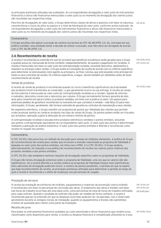 35Good Group | EY
as principais premissas utilizadas nas avaliações. As correspondentes divulgações a valor justo de instrumentos
financeiros e ativos não financeiros mensurados a valor justo ou no momento da divulgação dos valores justos
são resumidas nas respectivas notas.
Para fins de divulgações do valor justo, o Grupo determinou classes de ativos e passivos com base na natureza,
características e riscos do ativo ou passivo e o nível da hierarquia do valor justo, conforme acima explicado. As
correspondentes divulgações a valor justo de instrumentos financeiros e ativos não financeiros mensurados a
valor justo ou no momento da divulgação dos valores justos são resumidas nas respectivas notas.
Comentário
O Grupo escolheu não aplicar a exceção de carteira nos termos do CPC 46.48 (IFRS 13). Se, com base em sua
política contábil, uma entidade tomar a decisão de utilizar a exceção, esse fato deve ser divulgado de acordo
com o CPC 46.96 (IFRS 13).
2.6 Reconhecimento de receita
A receita é reconhecida na extensão em que for provável que benefícios econômicos serão gerados para o Grupo
e quando possa ser mensurada de forma confiável, independentemente de quando o pagamento for recebido. A
receita é mensurada com base no valor justo da contraprestação recebida, excluindo descontos, abatimentos e
impostos ou encargos sobre vendas. O Grupo avalia as transações de receita de acordo com os critérios específicos
para determinar se está atuando como agente ou principal e, ao final, concluiu que está atuando como principal em
todos os seus contratos de receita. Os critérios específicos, a seguir, devem também ser satisfeitos antes de haver
reconhecimento de receita:
Venda de produtos
A receita de venda de produtos é reconhecida quando os riscos e benefícios significativos da propriedade
dos produtos forem transferidos ao comprador, o que geralmente ocorre na sua entrega. A receita de venda
de mercadorias é mensurada ao valor justo da contraprestação recebida ou a receber, líquida de retornos
e subsídios, descontos comerciais e descontos por volume. O Grupo normalmente fornece garantia de dois
anos para consertos em geral a todos os produtos vendidos, em linha com a prática no setor. Um passivo para
potenciais pedidos de garantia é reconhecido no momento em que o produto é vendido – vide Nota 23 para mais
informações. O Grupo, geralmente, não fornece extensão de garantia ou contratos de manutenção a seus clientes.
No segmento eletrônico, o Grupo mantém um programa de pontos por fidelidade dos clientes que permite
a eles acumular pontos ao comprar produtos nas lojas de varejo do Grupo. Os pontos podem então ser trocados
por produtos, operação sujeita à obtenção de um número mínimo de pontos.
A contraprestação recebida é alocada entre produtos eletrônicos vendidos e pontos emitidos, alocando
aos pontos contraprestação equivalente ao correspondente valor justo. O valor justo dos pontos é determinado
mediante a aplicação de análise estatística. O valor justo dos pontos emitidos é diferido e reconhecido como
receita no resgate dos pontos.	
Comentário
O CPC 30 (R1) não prescreve um método de alocação para vendas de múltiplos elementos. A política do Grupo
de reconhecimento de receita para vendas que envolvem a emissão relacionada ao programa de fidelidade é
baseada no valor justo dos pontos emitidos, em linha com a IFRIC 13 e CPC 30 (R1). O Grupo poderia,
alternativamente, ter baseado a sua política de reconhecimento de receita nos valores justos relativos dos
produtos vendidos e dos pontos emitidos.
O CPC 30 (R1) não estabelece nenhum requisito de divulgação específico sobre os programas de fidelidade.
O Grupo não incluiu divulgação extensiva sobre o programa de fidelidade, uma vez que os valores não são
significativos. Se a receita diferida e a receita relativa ao programa de fidelidade fossem mais significativas,
itens adicionais de divulgação poderiam incluir: o número de pontos pendentes, o período em que se espera
que haja reconhecimento de receita, as principais premissas utilizadas para determinar o período ao longo do
qual a receita é reconhecida e o efeito de mudanças nos percentuais de resgate.
Prestação de serviços
A receita da instalação de extintores de incêndio, equipamentos e materiais de prevenção contra incêndio
é reconhecida com base no percentual de conclusão das obras. O andamento das obras é medido com base
nas horas de trabalho incorridas até uma data-corte, como porcentual do total de horas de trabalho estimadas
para cada contrato. Quando o resultado do contrato não puder ser medido de forma confiável, a receita é
reconhecida apenas na extensão em que as despesas incorridas puderem ser recuperadas. Isso é observado
geralmente durante os estágios iniciais de instalação, quando os equipamentos e tecidos são submetidos
a testes de qualidade pelo cliente como parte da instalação.
Receita de juros
Para todos os instrumentos financeiros avaliados ao custo amortizado e ativos financeiros que rendem juros,
classificados como disponíveis para venda, a receita ou despesa financeira é contabilizada utilizando-se a taxa
CPC 30 (R1).20
CPC 30 (R1).26
CPC 30 (R1).30 (a)
CPC30 (R1).20(c)
CPC 30 (R1).35 (a)
CPC 30 (R1).09
CPC 30 (R1).14(a)
CPC 46.94
 