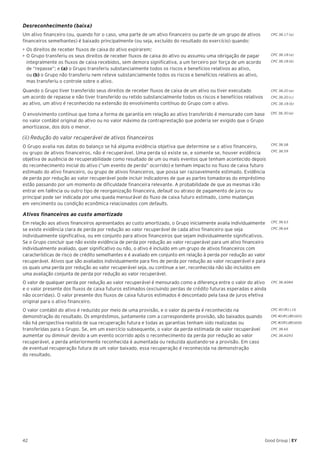 42 Good Group | EY
Desreconhecimento (baixa)
Um ativo financeiro (ou, quando for o caso, uma parte de um ativo financeiro ou parte de um grupo de ativos
financeiros semelhantes) é baixado principalmente (ou seja, excluído do resultado do exercício) quando:
•	►Os direitos de receber fluxos de caixa do ativo expirarem;
•	O Grupo transferiu os seus direitos de receber fluxos de caixa do ativo ou assumiu uma obrigação de pagar
integralmente os fluxos de caixa recebidos, sem demora significativa, a um terceiro por força de um acordo
de “repasse”; e (a) o Grupo transferiu substancialmente todos os riscos e benefícios relativos ao ativo,
ou (b) o Grupo não transferiu nem reteve substancialmente todos os riscos e benefícios relativos ao ativo,
mas transferiu o controle sobre o ativo.
Quando o Grupo tiver transferido seus direitos de receber fluxos de caixa de um ativo ou tiver executado
um acordo de repasse e não tiver transferido ou retido substancialmente todos os riscos e benefícios relativos
ao ativo, um ativo é reconhecido na extensão do envolvimento contínuo do Grupo com o ativo.
O envolvimento contínuo que toma a forma de garantia em relação ao ativo transferido é mensurado com base
no valor contábil original do ativo ou no valor máximo da contraprestação que poderia ser exigido que o Grupo
amortizasse, dos dois o menor.
(ii) Redução do valor recuperável de ativos financeiros
O Grupo avalia nas datas do balanço se há alguma evidência objetiva que determine se o ativo financeiro,
ou grupo de ativos financeiros, não é recuperável. Uma perda só existe se, e somente se, houver evidência
objetiva de ausência de recuperabilidade como resultado de um ou mais eventos que tenham acontecido depois
do reconhecimento inicial do ativo (“um evento de perda” ocorrido) e tenham impacto no fluxo de caixa futuro
estimado do ativo financeiro, ou grupo de ativos financeiros, que possa ser razoavelmente estimado. Evidência
de perda por redução ao valor recuperável pode incluir indicadores de que as partes tomadoras do empréstimo
estão passando por um momento de dificuldade financeira relevante. A probabilidade de que as mesmas irão
entrar em falência ou outro tipo de reorganização financeira, default ou atraso de pagamento de juros ou
principal pode ser indicada por uma queda mensurável do fluxo de caixa futuro estimado, como mudanças
em vencimento ou condição econômica relacionados com defaults.
Ativos financeiros ao custo amortizado
Em relação aos ativos financeiros apresentados ao custo amortizado, o Grupo inicialmente avalia individualmente
se existe evidência clara de perda por redução ao valor recuperável de cada ativo financeiro que seja
individualmente significativa, ou em conjunto para ativos financeiros que sejam individualmente significativos.
Se o Grupo concluir que não existe evidência de perda por redução ao valor recuperável para um ativo financeiro
individualmente avaliado, quer significativo ou não, o ativo é incluído em um grupo de ativos financeiros com
características de risco de crédito semelhantes e é avaliado em conjunto em relação à perda por redução ao valor
recuperável. Ativos que são avaliados individualmente para fins de perda por redução ao valor recuperável e para
os quais uma perda por redução ao valor recuperável seja, ou continue a ser, reconhecida não são incluídos em
uma avaliação conjunta de perda por redução ao valor recuperável.
O valor de qualquer perda por redução ao valor recuperável é mensurado como a diferença entre o valor do ativo
e o valor presente dos fluxos de caixa futuros estimados (excluindo perdas de crédito futuras esperadas e ainda
não ocorridas). O valor presente dos fluxos de caixa futuros estimados é descontado pela taxa de juros efetiva
original para o ativo financeiro.
O valor contábil do ativo é reduzido por meio de uma provisão, e o valor da perda é reconhecido na
demonstração do resultado. Os empréstimos, juntamente com a correspondente provisão, são baixados quando
não há perspectiva realista de sua recuperação futura e todas as garantias tenham sido realizadas ou
transferidas para o Grupo. Se, em um exercício subsequente, o valor da perda estimada de valor recuperável
aumentar ou diminuir devido a um evento ocorrido após o reconhecimento da perda por redução ao valor
recuperável, a perda anteriormente reconhecida é aumentada ou reduzida ajustando-se a provisão. Em caso
de eventual recuperação futura de um valor baixado, essa recuperação é reconhecida na demonstração
do resultado.
CPC 38.17 (a)
CPC 38.18 (a)
CPC 38.18 (b)
CPC 38.20 (a)
CPC 38.20 (c)
CPC 38.18 (b)
CPC 38.58
CPC 38.59
CPC 38.63
CPC 38.64
CPC 38.AG84
CPC 40 (R1).16
CPC 40 (R1).B5 (d) (i)
CPC40(R1).B5(d)(ii)
CPC 38.65
CPC 38.AG93
CPC 38.30 (a)
 
