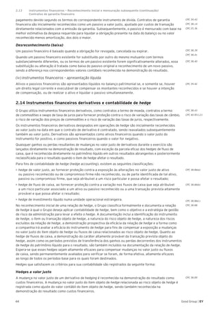 44 Good Group | EY
pagamento devido segundo os termos do correspondente instrumento de dívida. Contratos de garantia
financeira são inicialmente reconhecidos como um passivo a valor justo, ajustado por custos de transação
diretamente relacionados com a emissão da garantia. Subsequentemente, o passivo é mensurado com base na
melhor estimativa da despesa requerida para liquidar a obrigação presente na data do balanço ou no valor
reconhecido menos amortização, dos dois o maior.
Desreconhecimento (baixa)
Um passivo financeiro é baixado quando a obrigação for revogada, cancelada ou expirar.
Quando um passivo financeiro existente for substituído por outro do mesmo mutuante com termos
substancialmente diferentes, ou os termos de um passivo existente forem significativamente alterados, essa
substituição ou alteração é tratada como baixa do passivo original e reconhecimento de um novo passivo,
sendo a diferença nos correspondentes valores contábeis reconhecida na demonstração do resultado.
(iv) Instrumentos financeiros – apresentação líquida
Ativos e passivos financeiros são apresentados líquidos no balanço patrimonial se, e somente se, houver
um direito legal corrente e executável de compensar os montantes reconhecidos e se houver a intenção
de compensação, ou de realizar o ativo e liquidar o passivo simultaneamente.
2.14 Instrumentos financeiros derivativos e contabilidade de hedge
O Grupo utiliza instrumentos financeiros derivativos, como contratos a termo de moeda, contratos a termo
de commodities e swaps de taxa de juros para fornecer proteção contra o risco de variação das taxas de câmbio,
o risco de variação dos preços de commodities e o risco de variação das taxas de juros, respectivamente.
Os instrumentos financeiros derivativos designados em operações de hedge são inicialmente reconhecidos
ao valor justo na data em que o contrato de derivativo é contratado, sendo reavaliados subsequentemente
também ao valor justo. Derivativos são apresentados como ativos financeiros quando o valor justo do
instrumento for positivo, e como passivos financeiros quando o valor for negativo.
Quaisquer ganhos ou perdas resultantes de mudanças no valor justo de derivativos durante o exercício são
lançados diretamente na demonstração de resultado, com exceção da parcela eficaz dos hedges de fluxo de
caixa, que é reconhecida diretamente no patrimônio líquido em outros resultados abrangentes e posteriormente
reclassificada para o resultado quando o item de hedge afetar o resultado.
Para fins de contabilidade de hedge (hedge accounting), existem as seguintes classificações:
•	►hedge de valor justo, ao fornecer proteção contra a exposição às alterações no valor justo de ativo
ou passivo reconhecido ou de compromisso firme não reconhecido, ou de parte identificada de tal ativo,
passivo ou compromisso firme, que seja atribuível a um risco particular e possa afetar o resultado;
•	hedge de fluxo de caixa, ao fornecer proteção contra a variação nos fluxos de caixa que seja atribuível
a um risco particular associado a um ativo ou passivo reconhecido ou a uma transação prevista altamente
provável e que possa afetar o resultado;
•	hedge de investimento líquido numa unidade operacional estrangeira.
No reconhecimento inicial de uma relação de hedge, o Grupo classifica formalmente e documenta a relação
de hedge à qual o Grupo deseja aplicar contabilidade de hedge, bem como o objetivo e a estratégia de gestão
de risco da administração para levar a efeito o hedge. A documentação inclui a identificação do instrumento
de hedge, o item ou transação objeto de hedge, a natureza do risco objeto de hedge, a natureza dos riscos
excluídos da relação de hedge, a demonstração prospectiva da eficácia da relação de hedge e a forma como
a companhia irá avaliar a eficácia do instrumento de hedge para fins de compensar a exposição a mudanças
no valor justo do item objeto de hedge ou fluxos de caixa relacionados ao risco objeto de hedge. Quanto ao
hedge de fluxos de caixa, a demonstração do caráter altamente provável da transação prevista objeto do
hedge, assim como os períodos previstos de transferência dos ganhos ou perdas decorrentes dos instrumentos
de hedge do patrimônio líquido para o resultado, são também incluídos na documentação da relação de hedge.
Espera-se que esses hedges sejam altamente eficazes para compensar mudanças no valor justo ou fluxos
de caixa, sendo permanentemente avaliados para verificar se foram, de forma efetiva, altamente eficazes
ao longo de todos os períodos-base para os quais foram destinados.
Hedges que satisfazem os critérios para sua contabilidade são registrados da seguinte forma:
Hedges a valor justo
A mudança no valor justo de um derivativo de hedging é reconhecida na demonstração do resultado como
custos financeiros. A mudança no valor justo do item objeto de hedge relacionada ao risco objeto de hedge é
registrada como ajuste do valor contábil do item objeto de hedge, sendo também reconhecida na
demonstração do resultado como custos financeiros.
CPC 38.39
CPC 38.41
CPC 38.40
CPC 39.42
CPC 38.43
CPC 40 (R1).21
CPC 38.86(a)
CPC 38.86(b)
CPC 38.86(c)
CPC 38.88
CPC 38.89
CPC 39.43
CPC 38.14
CPC 25.36
2.13	 Instrumentos financeiros – Reconhecimento inicial e mensuração subsequente (continuação)	
	 Contratos de garantia financeira
 