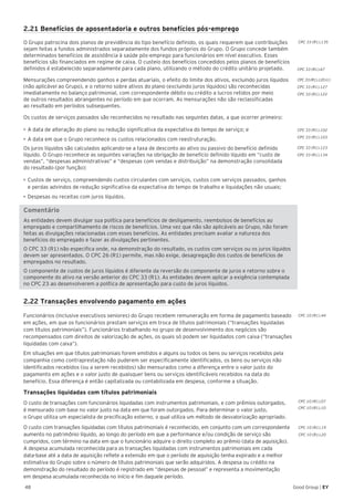 48 Good Group | EY
CPC 33 (R1).102
CPC 33 (R1).103
CPC 33 (R1).123
CPC 33 (R1).134
CPC 10 (R1).19
CPC 10 (R1).20
CPC 33 (R1).67
CPC 33 (R1).120 (c)
CPC 33 (R1).127
CPC 33 (R1).122
2.21 Benefícios de aposentadoria e outros benefícios pós-emprego
O Grupo patrocina dois planos de previdência do tipo benefício definido, os quais requerem que contribuições
sejam feitas a fundos administrados separadamente dos fundos próprios do Grupo. O Grupo concede também
determinados benefícios de assistência à saúde pós-emprego para funcionários em nível executivo. Esses
benefícios são financiados em regime de caixa. O custeio dos benefícios concedidos pelos planos de benefícios
definidos é estabelecido separadamente para cada plano, utilizando o método do crédito unitário projetado.
Mensurações compreendendo ganhos e perdas atuariais, o efeito do limite dos ativos, excluindo juros líquidos
(não aplicável ao Grupo), e o retorno sobre ativos do plano (excluindo juros líquidos) são reconhecidas
imediatamente no balanço patrimonial, com correspondente débito ou crédito a lucros retidos por meio
de outros resultados abrangentes no período em que ocorram. As mensurações não são reclassificadas
ao resultado em períodos subsequentes.
Os custos de serviços passados são reconhecidos no resultado nas seguintes datas, a que ocorrer primeiro:
•	A data de alteração do plano ou redução significativa da expectativa do tempo de serviço; e
•	A data em que o Grupo reconhece os custos relacionados com reestruturação.
Os juros líquidos são calculados aplicando-se a taxa de desconto ao ativo ou passivo do benefício definido
líquido. O Grupo reconhece as seguintes variações na obrigação de benefício definido líquido em “custo de
vendas”, “despesas administrativas” e “despesas com vendas e distribuição” na demonstração consolidada
do resultado (por função):
•	Custos de serviço, compreendendo custos circulantes com serviços, custos com serviços passados, ganhos
e perdas advindos de redução significativa da expectativa do tempo de trabalho e liquidações não usuais;
•	Despesas ou receitas com juros líquidos.
Comentário
As entidades devem divulgar sua política para benefícios de desligamento, reembolsos de benefícios ao
empregado e compartilhamento de riscos de benefícios. Uma vez que não são aplicáveis ao Grupo, não foram
feitas as divulgações relacionadas com esses benefícios. As entidades precisam avaliar a natureza dos
benefícios do empregado e fazer as divulgações pertinentes.
O CPC 33 (R1) não especifica onde, na demonstração do resultado, os custos com serviços ou os juros líquidos
devem ser apresentados. O CPC 26 (R1) permite, mas não exige, desagregação dos custos de benefícios de
empregados no resultado.
O componente de custos de juros líquidos é diferente da reversão do componente de juros e retorno sobre o
componente do ativo na versão anterior do CPC 33 (R1). As entidades devem aplicar a exigência contemplada
no CPC 23 ao desenvolverem a política de apresentação para custo de juros líquidos.
2.22 Transações envolvendo pagamento em ações
Funcionários (inclusive executivos seniores) do Grupo recebem remuneração em forma de pagamento baseado
em ações, em que os funcionários prestam serviços em troca de títulos patrimoniais (“transações liquidadas
com títulos patrimoniais”). Funcionários trabalhando no grupo de desenvolvimento dos negócios são
recompensados com direitos de valorização de ações, os quais só podem ser liquidados com caixa (“transações
liquidadas com caixa”).
Em situações em que títulos patrimoniais forem emitidos e alguns ou todos os bens ou serviços recebidos pela
companhia como contraprestação não puderem ser especificamente identificados, os bens ou serviços não
identificados recebidos (ou a serem recebidos) são mensurados como a diferença entre o valor justo do
pagamento em ações e o valor justo de quaisquer bens ou serviços identificáveis recebidos na data do
benefício. Essa diferença é então capitalizada ou contabilizada em despesa, conforme a situação.
Transações liquidadas com títulos patrimoniais
O custo de transações com funcionários liquidadas com instrumentos patrimoniais, e com prêmios outorgados,
é mensurado com base no valor justo na data em que foram outorgados. Para determinar o valor justo,
o Grupo utiliza um especialista de precificação externo, o qual utiliza um método de desvalorização apropriado.
O custo com transações liquidadas com títulos patrimoniais é reconhecido, em conjunto com um correspondente
aumento no patrimônio líquido, ao longo do período em que a performance e/ou condição de serviço são
cumpridos, com término na data em que o funcionário adquire o direito completo ao prêmio (data de aquisição).
A despesa acumulada reconhecida para as transações liquidadas com instrumentos patrimoniais em cada
data-base até a data de aquisição reflete a extensão em que o período de aquisição tenha expirado e a melhor
estimativa do Grupo sobre o número de títulos patrimoniais que serão adquiridos. A despesa ou crédito na
demonstração do resultado do período é registrado em “despesas de pessoal” e representa a movimentação
em despesa acumulada reconhecida no início e fim daquele período.
CPC 33 (R1).135
CPC 10 (R1).44
CPC 10 (R1).07
CPC 10 (R1).10
 