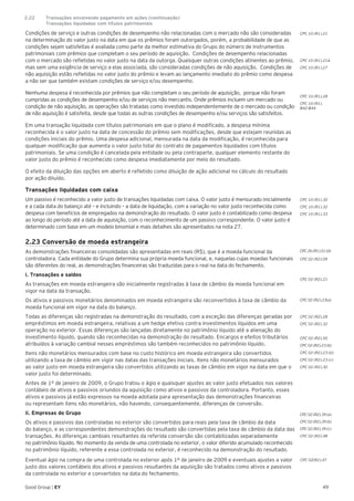 49Good Group | EY
Condições de serviço e outras condições de desempenho não relacionadas com o mercado não são consideradas
na determinação do valor justo na data em que os prêmios foram outorgados, porém, a probabilidade de que as
condições sejam satisfeitas é avaliada como parte da melhor estimativa do Grupo do número de instrumentos
patrimoniais com prêmios que completam o seu período de aquisição. Condições de desempenho relacionadas
com o mercado são refletidas no valor justo na data da outorga. Quaisquer outras condições atinentes ao prêmio,
mas sem uma exigência de serviço a elas associada, são consideradas condições de não aquisição. Condições de
não aquisição estão refletidas no valor justo do prêmio e levam ao lançamento imediato do prêmio como despesa
a não ser que também existam condições de serviço e/ou desempenho.
Nenhuma despesa é reconhecida por prêmios que não completam o seu período de aquisição, porque não foram
cumpridas as condições de desempenho e/ou de serviços não mercantis. Onde prêmios incluem um mercado ou
condição de não aquisição, as operações são tratadas como investido independentemente de o mercado ou condição
de não aquisição é satisfeita, desde que todas as outras condições de desempenho e/ou serviços são satisfeitos.
Em uma transação liquidada com títulos patrimoniais em que o plano é modificado, a despesa mínima
reconhecida é o valor justo na data de concessão do prêmio sem modificações, desde que estejam reunidas as
condições iniciais do prêmio. Uma despesa adicional, mensurada na data da modificação, é reconhecida para
qualquer modificação que aumenta o valor justo total do contrato de pagamentos liquidados com títulos
patrimoniais. Se uma condição é cancelada pela entidade ou pela contraparte, qualquer elemento restante do
valor justo do prêmio é reconhecido como despesa imediatamente por meio do resultado.
O efeito da diluição das opções em aberto é refletido como diluição de ação adicional no cálculo do resultado
por ação diluído.
Transações liquidadas com caixa
Um passivo é reconhecido a valor justo de transações liquidadas com caixa. O valor justo é mensurado inicialmente
e a cada data do balanço até – e incluindo – a data de liquidação, com a variação no valor justo reconhecida como
despesa com benefícios de empregados na demonstração do resultado. O valor justo é contabilizado como despesa
ao longo do período até a data de aquisição, com o reconhecimento de um passivo correspondente. O valor justo é
determinado com base em um modelo binomial e mais detalhes são apresentados na nota 27.
2.23 Conversão de moeda estrangeira
As demonstrações financeiras consolidadas são apresentadas em reais (R$), que é a moeda funcional da
controladora. Cada entidade do Grupo determina sua própria moeda funcional, e, naquelas cujas moedas funcionais
são diferentes do real, as demonstrações financeiras são traduzidas para o real na data do fechamento.
i. Transações e saldos
As transações em moeda estrangeira são inicialmente registradas à taxa de câmbio da moeda funcional em
vigor na data da transação.
Os ativos e passivos monetários denominados em moeda estrangeira são reconvertidos à taxa de câmbio da
moeda funcional em vigor na data do balanço.
Todas as diferenças são registradas na demonstração do resultado, com a exceção das diferenças geradas por
empréstimos em moeda estrangeira, relativas a um hedge efetivo contra investimentos líquidos em uma
operação no exterior. Essas diferenças são lançadas diretamente no patrimônio líquido até a alienação do
investimento líquido, quando são reconhecidas na demonstração do resultado. Encargos e efeitos tributários
atribuídos à variação cambial nesses empréstimos são também reconhecidos no patrimônio líquido.
Itens não monetários mensurados com base no custo histórico em moeda estrangeira são convertidos
utilizando a taxa de câmbio em vigor nas datas das transações iniciais. Itens não monetários mensurados
ao valor justo em moeda estrangeira são convertidos utilizando as taxas de câmbio em vigor na data em que o
valor justo foi determinado.
Antes de 1º de janeiro de 2009, o Grupo tratou o ágio e quaisquer ajustes ao valor justo efetuados nos valores
contábeis de ativos e passivos oriundos da aquisição como ativos e passivos da controladora. Portanto, esses
ativos e passivos já estão expressos na moeda adotada para apresentação das demonstrações financeiras
ou representam itens não monetários, não havendo, consequentemente, diferenças de conversão.
ii. Empresas do Grupo
Os ativos e passivos das controladas no exterior são convertidos para reais pela taxa de câmbio da data
do balanço, e as correspondentes demonstrações do resultado são convertidas pela taxa de câmbio da data das
transações. As diferenças cambiais resultantes da referida conversão são contabilizadas separadamente
no patrimônio líquido. No momento da venda de uma controlada no exterior, o valor diferido acumulado reconhecido
no patrimônio líquido, referente a essa controlada no exterior, é reconhecido na demonstração do resultado.
Eventual ágio na compra de uma controlada no exterior após 1º de janeiro de 2009 e eventuais ajustes a valor
justo dos valores contábeis dos ativos e passivos resultantes da aquisição são tratados como ativos e passivos
da controlada no exterior e convertidos na data do fechamento.
CPC 10 (R1).21
CPC 10 (R1).21A
CPC 10 (R1).27
CPC 10 (R1).28
CPC 10 (R1).
B42-B44
CPC 10 (R1).30
CPC 10 (R1).32
CPC 10 (R1).33
CPC 02 (R2).09
CPC 26 (R1).51 (d)
CPC 02 (R2).21
CPC 02 (R2).23(a)
CPC 02 (R2).28
CPC 02 (R2).32
CPC 02 (R2).50
CPC 02 (R2).23 (b)
CPC 02 (R2).23 (b)
CPC 02 (R2).23 (c)
CPC 02 (R2).30
CPC 02 (R2).39 (a)
CPC 02 (R2).39 (b)
CPC 02 (R2).39 (c)
CPC 02 (R2).48
CPC 02(R2).47
2.22	 Transações envolvendo pagamento em ações (continuação)	
	 Transações liquidadas com títulos patrimoniais
 
