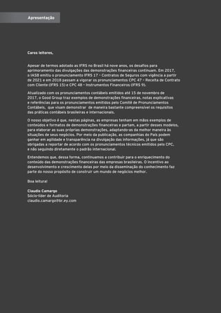Caros leitores,
Apesar de termos adotado as IFRS no Brasil há nove anos, os desafios para
aprimoramento das divulgações das demonstrações financeiras continuam. Em 2017,
o IASB emitiu o pronunciamento IFRS 17 – Contratos de Seguros com vigência a partir
de 2021 e em 2018 passam a vigorar os pronunciamentos CPC 47 – Receita de Contrato
com Cliente (IFRS 15) e CPC 48 – Instrumentos Financeiros (IFRS 9).
Atualizado com os pronunciamentos contábeis emitidos até 15 de novembro de
2017, o Good Group traz exemplos de demonstrações financeiras, notas explicativas
e referências para os pronunciamentos emitidos pelo Comitê de Pronunciamentos
Contábeis, que visam demonstrar de maneira bastante compreensível os requisitos
das práticas contábeis brasileiras e internacionais.
O nosso objetivo é que, nestas páginas, as empresas tenham em mãos exemplos de
conteúdos e formatos de demonstrações financeiras e partam, a partir desses modelos,
para elaborar as suas próprias demonstrações, adaptando-as da melhor maneira às
situações de seus negócios. Por meio da publicação, as companhias do País podem
ganhar em agilidade e transparência na divulgação das informações, já que são
obrigadas a reportar de acordo com os pronunciamentos técnicos emitidos pelo CPC,
e não seguindo diretamente o padrão internacional.
Entendemos que, dessa forma, continuamos a contribuir para o enriquecimento do
conteúdo das demonstrações financeiras das empresas brasileiras. O incentivo ao
desenvolvimento e crescimento delas por meio da disseminação do conhecimento faz
parte do nosso propósito de construir um mundo de negócios melhor.
Boa leitura!
Claudio Camargo
Sócio-líder de Auditoria
claudio.camargo@br.ey.com
Apresentação
 