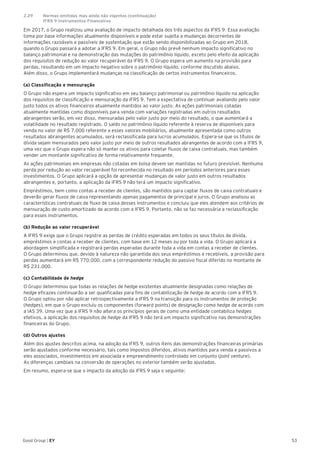 53Good Group | EY
Em 2017, o Grupo realizou uma avaliação de impacto detalhada dos três aspectos da IFRS 9. Essa avaliação
toma por base informações atualmente disponíveis e pode estar sujeita a mudanças decorrentes de
informações razoáveis e passíveis de sustentação que estão sendo disponibilizadas ao Grupo em 2018,
quando o Grupo passará a adotar a IFRS 9. Em geral, o Grupo não prevê nenhum impacto significativo no
balanço patrimonial e na demonstração das mutações do patrimônio líquido, exceto pelo efeito da aplicação
dos requisitos de redução ao valor recuperável da IFRS 9. O Grupo espera um aumento na provisão para
perdas, resultando em um impacto negativo sobre o patrimônio líquido, conforme discutido abaixo.
Além disso, o Grupo implementará mudanças na classificação de certos instrumentos financeiros.
(a) Classificação e mensuração
O Grupo não espera um impacto significativo em seu balanço patrimonial ou patrimônio líquido na aplicação
dos requisitos de classificação e mensuração da IFRS 9. Tem a expectativa de continuar avaliando pelo valor
justo todos os ativos financeiros atualmente mantidos ao valor justo. As ações patrimoniais cotadas
atualmente mantidas como disponíveis para venda com variações registradas em outros resultados
abrangentes serão, em vez disso, mensuradas pelo valor justo por meio do resultado, o que aumentará a
volatilidade no resultado registrado. O saldo no patrimônio líquido referente à reserva de disponíveis para
venda no valor de R$ 7.000 referente a esses valores mobiliários, atualmente apresentada como outros
resultados abrangentes acumulados, será reclassificada para lucros acumulados. Espera-se que os títulos de
dívida sejam mensurados pelo valor justo por meio de outros resultados abrangentes de acordo com a IFRS 9,
uma vez que o Grupo espera não só manter os ativos para coletar fluxos de caixa contratuais, mas também
vender um montante significativo de forma relativamente frequente.
As ações patrimoniais em empresas não cotadas em bolsa devem ser mantidas no futuro previsível. Nenhuma
perda por redução ao valor recuperável foi reconhecida no resultado em períodos anteriores para esses
investimentos. O Grupo aplicará a opção de apresentar mudanças de valor justo em outros resultados
abrangentes e, portanto, a aplicação da IFRS 9 não terá um impacto significativo.
Empréstimos, bem como contas a receber de clientes, são mantidos para captar fluxos de caixa contratuais e
deverão gerar fluxos de caixa representando apenas pagamentos de principal e juros. O Grupo analisou as
características contratuais de fluxo de caixa desses instrumentos e concluiu que eles atendem aos critérios de
mensuração de custo amortizado de acordo com a IFRS 9. Portanto, não se faz necessária a reclassificação
para esses instrumentos.
(b) Redução ao valor recuperável
A IFRS 9 exige que o Grupo registre as perdas de crédito esperadas em todos os seus títulos de dívida,
empréstimos e contas a receber de clientes, com base em 12 meses ou por toda a vida. O Grupo aplicará a
abordagem simplificada e registrará perdas esperadas durante toda a vida em contas a receber de clientes.
O Grupo determinou que, devido à natureza não garantida dos seus empréstimos e recebíveis, a provisão para
perdas aumentará em R$ 770.000, com a correspondente redução do passivo fiscal diferido no montante de
R$ 231.000.
(c) Contabilidade de hedge
O Grupo determinou que todas as relações de hedge existentes atualmente designadas como relações de
hedge eficazes continuarão a ser qualificadas para fins de contabilização de hedge de acordo com a IFRS 9.
O Grupo optou por não aplicar retrospectivamente a IFRS 9 na transição para os instrumentos de proteção
(hedges), em que o Grupo excluiu os componentes (forward points) de designação como hedge de acordo com
a IAS 39. Uma vez que a IFRS 9 não altera os princípios gerais de como uma entidade contabiliza hedges
efetivos, a aplicação dos requisitos de hedge da IFRS 9 não terá um impacto significativo nas demonstrações
financeiras do Grupo.
(d) Outros ajustes
Além dos ajustes descritos acima, na adoção da IFRS 9, outros itens das demonstrações financeiras primárias
serão ajustados conforme necessário, tais como impostos diferidos, ativos mantidos para venda e passivos a
eles associados, investimentos em associada e empreendimento controlado em conjunto (joint venture).
As diferenças cambiais na conversão de operações no exterior também serão ajustadas.
Em resumo, espera-se que o impacto da adoção da IFRS 9 seja o seguinte:
2.29	 Normas emitidas mas ainda não vigentes (continuação)
	 IFRS 9 Instrumentos Financeiros	
 