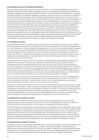 56 Good Group | EY
(iii) Programa de pontos de fidelidade (GoodPoints)
Nos programas de fidelização de clientes nos termos da IFRIC 13, o programa de fidelização oferecido pelo
segmento eletrônico do Grupo resulta na alocação de uma parcela do preço da transação para o programa de
fidelização, utilizando-se o valor justo dos pontos emitidos e o reconhecimento da receita diferida com relação
aos pontos emitidos, mas ainda não resgatados ou expirados. O Grupo concluiu que, de acordo com a IFRS 15, o
programa de fidelização dá origem a uma obrigação de desempenho em separado, uma vez que geralmente
atribui um direito material ao cliente. De acordo com a IFRS 15, o Grupo terá de alocar uma parcela do preço da
transação para o programa de fidelização com base no preço individual relativo de venda em vez de efetuar a
alocação com base no valor justo dos pontos emitidos, ou seja, uma abordagem residual, tal como procedeu nos
termos da IFRIC 13. O Grupo determinou que mais receitas devem ser alocadas aos produtos vendidos em
comparação à política contábil existente. Quando a IFRS 15 for adotada, são esperados os seguintes ajustes
para o exercício atual: a receita de venda de mercadorias aumentaria e a parcela atual da Receita diferida
diminuiria em R$ 18.000. Além disso, R$ 30.000 seriam reclassificados da parcela não circulante de Receita
diferida para o saldo inicial de Lucros acumulados, com efeito cumulativo sobre os Lucros acumulados em 31 de
dezembro de 2017 no montante de R$ 48.000; os saldos remanescentes da Receita diferida não circulante no
montante de R$ 166.000 e a parcela circulante de Receita diferida no montante de R$ 202.000 serão
reclassificados como parcelas não circulantes e circulantes de Obrigações contratuais.
(b) Prestação de serviços
O segmento de prevenção a incêndios do Grupo presta serviços de instalação. Esses serviços são vendidos
por conta própria em contratos com os clientes ou em forma de grupo de bens e serviços com equipamentos a
um cliente. Atualmente, o Grupo contabiliza os equipamentos e o serviço como entregas separadas do grupo de
bens e serviços e aloca a contraprestação de forma distribuída entre esses produtos através do método do
valor justo relativo. O Grupo reconhece as receitas do serviço com base em seu estágio de conclusão. De
acordo com a IFRS 15, a alocação será efetuada com base em preços de venda individuais relativos. Assim, a
apropriação da contraprestação e, consequentemente, a época do montante de receita reconhecida em
relação a essas vendas serão afetados.
Na avaliação do Grupo, quando a IFRS 15 for adotada, o atual período de apresentação de relatório seria
ajustado de forma tal que a receita de venda de mercadorias aumentaria em R$ 170.000, devido à
realocação da parcela da contraprestação contratual que, de acordo com a IAS 18, foi apropriada para
serviços de instalação, e a parcela circulante das receitas diferidas seriam reduzidas pelo mesmo montante.
O efeito em períodos anteriores seria uma redução na parcela circulante da Receita diferida e um aumento no
saldo inicial de Lucros acumulados de R$ 60.000. Além disso, o Grupo reclassificaria R$ 30.000 da parcela
não circulante da Receita diferida para a parcela não circulante de Obrigações contratuais, e R$ 55.000 da
parcela circulante da Receita diferida para a parcela circulante de Obrigações contratuais.
O Grupo concluiu que os serviços são atendidos ao longo do tempo, dado que o cliente simultaneamente
recebe e consome os benefícios fornecidos pelo Grupo. Consequentemente, de acordo com a IFRS 15, o
Grupo continuaria a reconhecer a receita desses contratos de serviços/componentes de serviços de
contratos agrupados ao longo do tempo, em vez fazê-lo de forma pontual.
Aplicando um método de porcentagem de conclusão, o Grupo atualmente reconhece receita e Contas a receber
de clientes e outras contas a receber, ainda que o recebimento da contraprestação total esteja condicionado à
conclusão bem-sucedida dos serviços de instalação. De acordo com a IFRS 15, o ganho de contraprestação que
for condicional deve ser reconhecido como um ativo contratual em vez de ser um recebível. Dessa forma,
quando da adoção da IFRS 15, o Grupo reclassificará R$ 4.180.000 de Contas a receber de clientes e outras
contas a receber para a parcela circulante dos ativos contratuais em 31 de dezembro de 2017.
(c) Equipamentos recebidos de clientes
O Grupo recebe de clientes transferências de moldes e outras ferramentas para o seu processo de
industrialização, que são reconhecidos pelo valor justo como ativo imobilizado de acordo com a IFRIC 18
Transferências de Ativos de Clientes, com um aumento correspondente na Receita Diferida.
A IFRS 15 exige que o valor justo dessa contraprestação sem desembolso de caixa, recebido ou que se espera
que seja recebido pelo cliente, esteja incluído no preço da transação. O Grupo concluiu que a adoção da IFRS
15 não teria efeito na contabilização de equipamentos recebidos de clientes. Contudo, os valores que foram
apresentados anteriormente como receita diferida seriam apresentados de acordo com a IFRS 15 como
Obrigações contratuais. Isso resultaria em reclassificação, em 31 de dezembro de 2017, de R$ 43.000 da
parcela circulante da Receita diferida para a parcela circulante de Obrigações contratuais e de R$ 133.000
da parcela não circulante da Receita diferida para a parcela não circulante das Obrigações contratuais.
(d) Adiantamentos recebidos de clientes
Geralmente, o Grupo recebe adiantamentos somente de curto prazo de seus clientes. Eles são apresentados como
parte de Fornecedores e outras contas a pagar. No entanto, de tempos em tempos, o Grupo pode receber
adiantamentos de longo prazo dos clientes. De acordo com a política contábil atual, o Grupo apresenta referidos
adiantamentos como Receita diferida na rubrica passivo não circulante no balanço patrimonial. Juros não foram
acumulados sobre os adiantamentos de longo prazo recebidos de acordo com a política contábil atual.
 