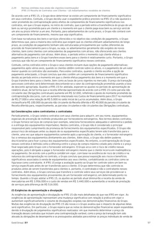 57Good Group | EY
De acordo com a IFRS 15, o Grupo deve determinar se existe um componente de financiamento significativo
em seus contratos. Contudo, o Grupo decidiu usar o expediente prático previsto na IFRS 15 e não ajustará o
valor prometido da contraprestação pelos efeitos de componentes de financiamento significativos nos
contratos, em que o Grupo espera, no início do contrato, que o período entre a transferência do grupo de um
bem ou serviço prometido para um cliente e o momento em que o cliente paga esse bem ou serviço será de
um ano ou prazo inferior a um ano. Portanto, para adiantamentos de curto prazo, o Grupo não contará com
um componente de financiamento, mesmo que seja significativo.
Com base na natureza dos bens e serviços oferecidos e no objetivo das condições de pagamento, o Grupo
determinou que, para a maioria dos contratos que exigem que os clientes efetuem adiantamentos de longo
prazo, as condições de pagamento tenham sido estruturadas principalmente por razões diferentes da
provisão de financiamento para o Grupo, ou seja, os adiantamentos geralmente são exigidos de novos
clientes, bem como clientes com antecedentes de pagamentos com atraso, não oferecendo aos clientes
alternativa de pagamento com atraso. Além disso, o período entre o momento cujo cliente efetua o
pagamento pelos bens e o Grupo transfere esses bens para o cliente é relativamente curto. Portanto, o Grupo
concluiu que não há um componente de financiamento significativo nesses contratos.
Contudo, certos contratos entre o Grupo e seus clientes incluem duas opções de pagamento alternativas:
pagamentos após vários anos, quando os clientes obtêm controle sobre os ativos, e o pagamento de um valor
menor quando os contratos são assinados. Para estes contratos, quando o cliente escolhe a opção de
pagamento antecipado, o Grupo concluiu que eles contêm um componente de financiamento significativo
devido ao período entre o momento em que o cliente efetua pagamento dos bens e o momento em que o
Grupo transfere bens para o cliente, bem como as taxas de juros vigentes no mercado. O preço da transação
para esses contratos será determinado descontando-se o valor da contraprestação prometida usando a taxa
de desconto apropriada. Quando a IFRS 15 for adotada, esperam-se ajustes no período de apresentação de
relatório atual, de tal forma que a receita diferida (apresentada de acordo com a IFRS 15 como parcela não
circulante das Obrigações contratuais) aumente em R$ 32.000, refletindo o ajuste do montante prometido da
contraprestação dos juros, com um aumento relacionado nos Custos de financiamento para 2017 no montante
de R$ 27.000 e uma redução de R$ 5.000 no saldo inicial de Lucros acumulados. Além disso, o Grupo
reclassificaria R$ 100.000 da parcela não circulante da Receita diferida e R$ 40.000 da parcela circulante da
Receita diferida para, respectivamente, as parcelas circulantes e não circulantes das Obrigações contratuais.
(e) Considerações sobre contratantes x contratados
Periodicamente, o Grupo celebra contratos com seus clientes para adquirir, em seu nome, equipamentos
especiais de prevenção de incêndio produzidos por fornecedores estrangeiros. Nos termos destes contratos,
o Grupo fornece serviços de compras (por exemplo, seleciona fornecedores adequados e administra o pedido
e a entrega dos equipamentos importados). Nestes contratos, o Grupo não é considerado o principal
responsável pelo cumprimento da promessa de fornecimento dos equipamentos especificados. O Grupo não
possui risco de estoques antes ou depois de os equipamentos especificados terem sido transferidos para o
cliente, uma vez que adquire equipamentos somente após a aprovação do cliente, e o fornecedor estrangeiro
faz a remessa dos equipamentos diretamente aos clientes. Além disso, o Grupo não detém poderes
discricionários para fixar o preço dos equipamentos especificados. No entanto, a contraprestação do Grupo
nesses contratos é definida como a diferença entre o preço de compra máximo cotado pelo cliente e o preço
final negociado pelo Grupo com o fornecedor estrangeiro. O Grupo arca com o risco de crédito nessas
operações, pois é obrigado a pagar o fornecedor estrangeiro mesmo que o cliente incorra em inadimplência
no pagamento. De acordo com a política contábil em vigor, com base na existência de risco de crédito e na
natureza da contraprestação no contrato, o Grupo concluiu que possui exposição aos riscos e benefícios
significativos associados à venda de equipamentos aos seus clientes, contabilizando os contratos como se
figurasse como contratante. A IFRS 15 exige a avaliação quanto ao Grupo ter controle sobre um bem ou
serviço especificado antes de ser transferido para o cliente. O Grupo determinou que não controla os
produtos antes de serem transferidos para clientes e, portanto, é contratado e não o contratante nesses
contratos. Além disso, o Grupo concluiu que transfere o controle sobre seus serviços (de providenciar o
fornecimento dos equipamentos provenientes de um fornecedor estrangeiro), em determinado ponto no
tempo. Quando o Grupo adotar a IFRS 15, os ajustes ao período atual diminuirão a receita da venda de
mercadorias em R$ 3.956.000 e o custo de vendas em R$ 3.440.000 e aumentarão a receita de prestação
de serviços pela diferença de R$ 516.000.
(f) Exigências de apresentação e divulgação
As exigências de apresentação e divulgação na IFRS 15 são mais detalhadas do que nas IFRS em vigor. As
exigências de apresentação representam uma mudança significativa com relação à prática em vigor e
aumentam significativamente o volume de divulgações exigidas nas demonstrações financeiras do Grupo.
Muitas das exigências de divulgação da IFRS 15 são novas e o Grupo avaliou que o impacto de algumas delas
será significativo. Em particular, o Grupo espera que as notas às demonstrações financeiras sejam expandidas
devido à divulgação de julgamentos significativos realizados: em que momento determinar o preço da
transação desses contratos que incluem uma contraprestação variável, como o preço da transação tem sido
alocado às obrigações de desempenho e os pressupostos adotados para estimar os preços individuais de venda de
2.29	 Normas emitidas mas ainda não vigentes (continuação)
	 IFRS 15 Receita de Contratos com Clientes - (d) Adiantamentos recebidos de clientes	
 